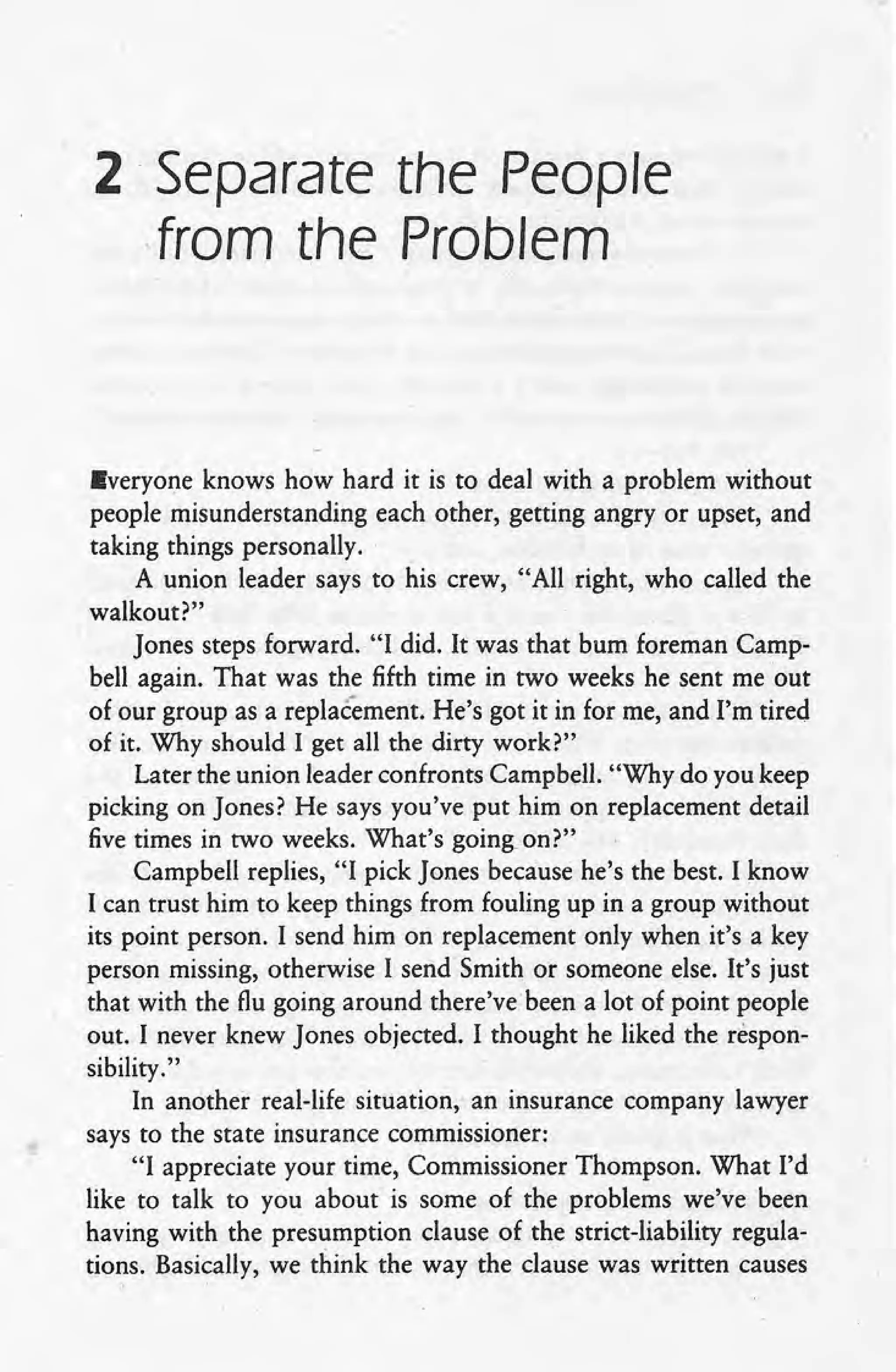 2 Separate the People.
,from the Problem
Everyone knows how hard it is to deal with a problem without
people misunderstanding each other, getting angry or upset,and
taking things personally.
A union leader says to his crew, "All right, who called the
walkout?"
Jones steps forward. "I did. It was that bum foreman Camp-
bell again. That was the fifth time in two weeks he sent me out
of our group as a replacement. He's got it in for me, and I'm tired
of it. Why should I get all the dirty work?"
Later the union leader confronts Campbell. "Why do you keep
picking on Jones? He says you've put him on replacement detail
five times in two weeks. What's going. on?"
Campbell replies, "I pick Jones because he's the best. I know
I can trust him to keep things from fouling up in a group without
its point person. I send him on replacement only when it's a key
person missing, otherwise I send Smith or someone else. It's just
that with the flu going around there'vebeen a lot of point people
out. I never knew Jones objected. I thought he liked the respon-
sibility."
In another real-life situation, an insurance company lawyer
says to the state insurance commissioner:
"I appreciate your time, Commissioner Thompson. What I'd
like to talk to you about is some of the problems we've been
having with the presumption clause of the strict-liability regula-
tions. Basically, we think the way the clause was written causes
 