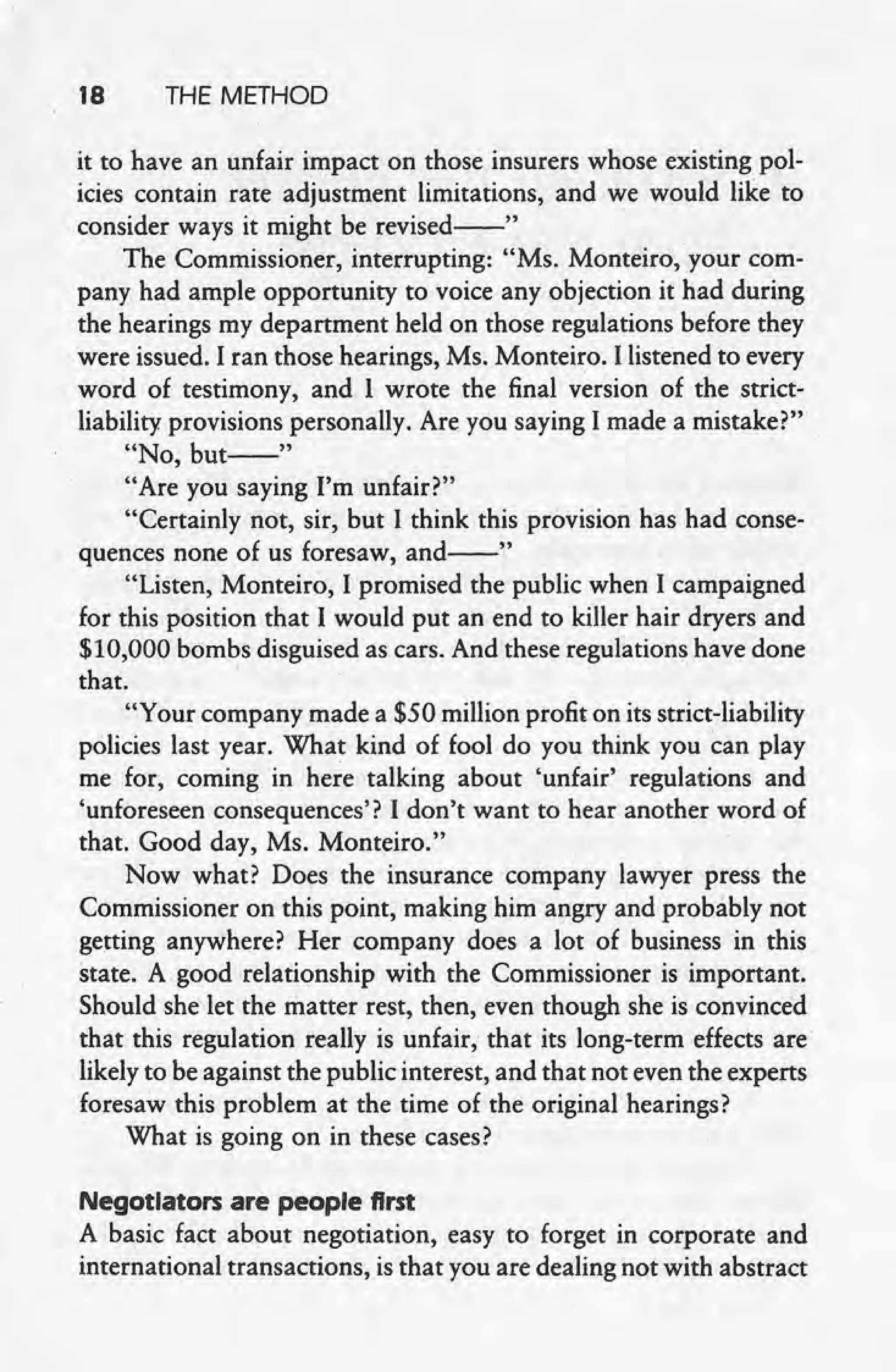 18 THE METHOD
it to have an unfair impact on those insurers whose existing pol-
icies contain rate adjustment limitations, and we would like to
consider ways it might be revised--"
The Commissioner, interrupting: "Ms. Monteiro, your com-
panyhad ample opportunity to voice any objection it had during
the hearings my department held on those regulations before they
were issued. I ran those hearings, Ms. Monteiro. I listened to every
word of testimony, and 1 wrote the final version of the strict-
liability provisions personally. Are you saying I made a mistake?"
"No, but--"
"Are you saying I'm unfair?"
"Certainly not, sir, but I think this provision has had conse-
quences none of us foresaw, and--"
"Listen, Monteiro, I promised the public when I campaigned
for this position that I would put an end to killer hair dryers and
$10,000 bombs disguised as cars. And these regulations have done
that. '
"Your company made a $50 million profit on its strict-liability
policies last year. What kind of fool do you think you can play
me for, coming in here talking about 'unfair' regulations and
'unforeseen consequences'? I don't want to hear another word of
that. Good day, Ms. Monteiro."
Now what? Does the insurance company lawyer press the
Commissioner on this point, making him angry and probably not
getting anywhere? Her company does a lot of business in this
state. A .goodrelationship with the Commissioner is important.
Should she let the matter rest, then, even though she is convinced
that this regulation really is unfair, that its long-term effects are
likely to be against the public interest, and that not even the experts
foresaw this problem at the time of the original hearings?
What is going on in these cases?
Negotiators are people first
A basic fact about negotiation, easy to forget in corporate and
international transactions, is that you are dealing not with abstract
 
