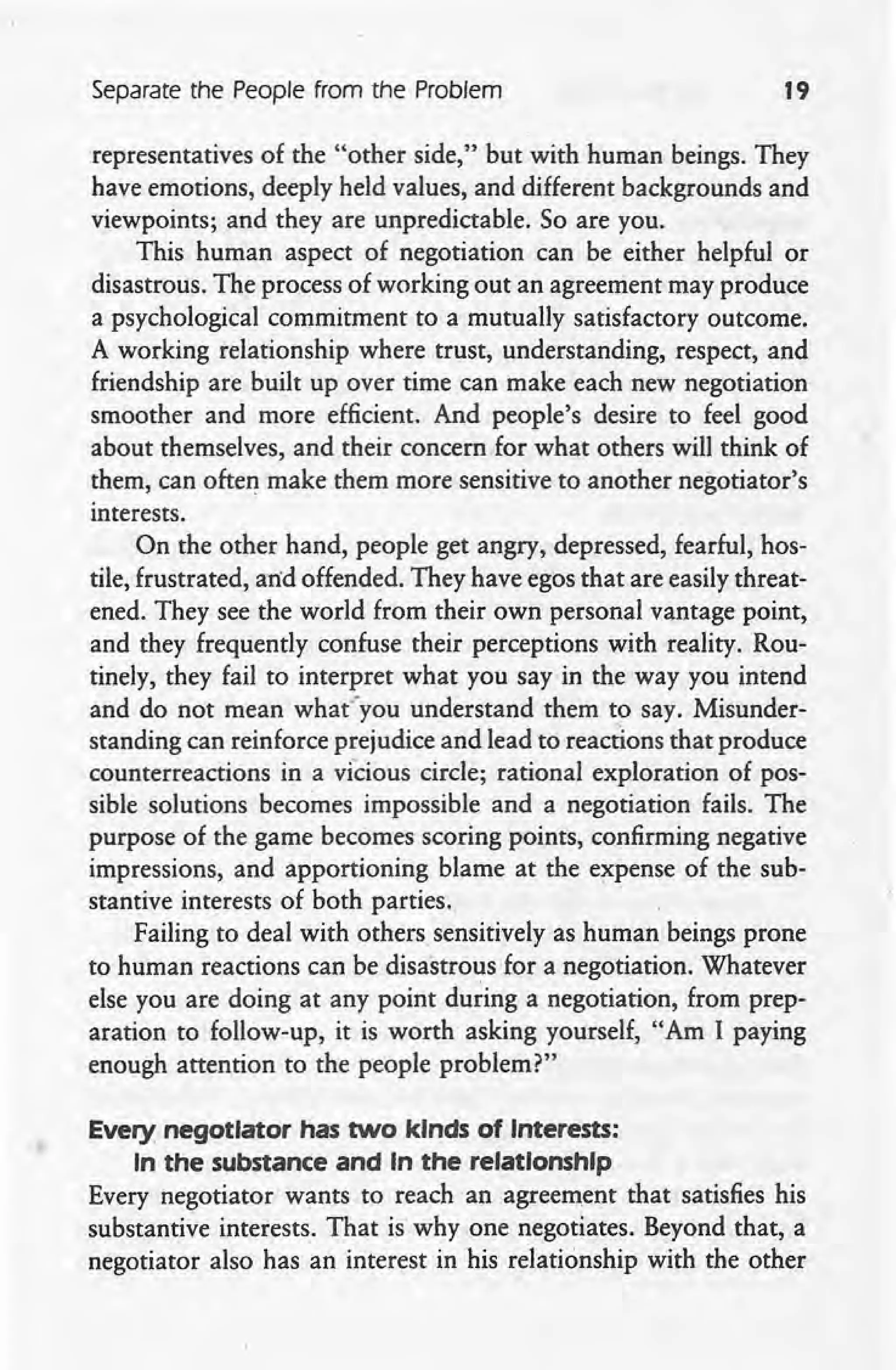 Separate the People from the Problem 19
representatives of the "other side," but with human beings. They
have emotions, deeply held values, and different backgrounds and
viewpoints; and they are unpredictable. So are you.
This human aspect of negotiation can be either helpful or
disastrous. The process of working out an agreement may produce
a psychological commitment to a mutually satisfactory outcome.
A working relationship where trust, understanding, respect, and
friendship are built up over time can make each new negotiation
smoother and more efficient. And people's desire to feel good
about themselves, and their concern for what others will think of
them, can often make them more sensitive to another negotiator's
interests.
On the other hand, people get angry, depressed, fearful, hos-
tile, frustrated, and offended. They have egos that are easily threat-
ened. They see the world from their own personal vantage point,
and they frequently confuse their perceptions with reality. Rou-
tinely, they fail to interpret what you say in the way you intend
and do not mean what'you understand them to say. Misunder-
standing can reinforce prejudice and lead to reactions that produce
counterreactions in a vicious circle; rational exploration of pos-
sible solutions becomes impossible and a negotiation fails. The
purpose of the game becomes scoring points, confirming negative
impressions, and apportioning blame at the e?,pense of the sub-
stantive interests of both parties.
Failing to deal with others sensitively as human beings prone
to human reactions can be disastrous for a negotiation. Whatever
else you are doing at any point during a negotiation, from prep-
aration to follow-up, it is worth asking yourself, "Am I paying
enough attention to the people problem?"
Every negotiator has two kinds of Interests:
In the substance and In the relationship
Every negotiator wants to reach an agreement that satisfies his
substantive interests. That is why one negotiates. Beyond that, a
negotiator also has an interest in his relationship with the other
 