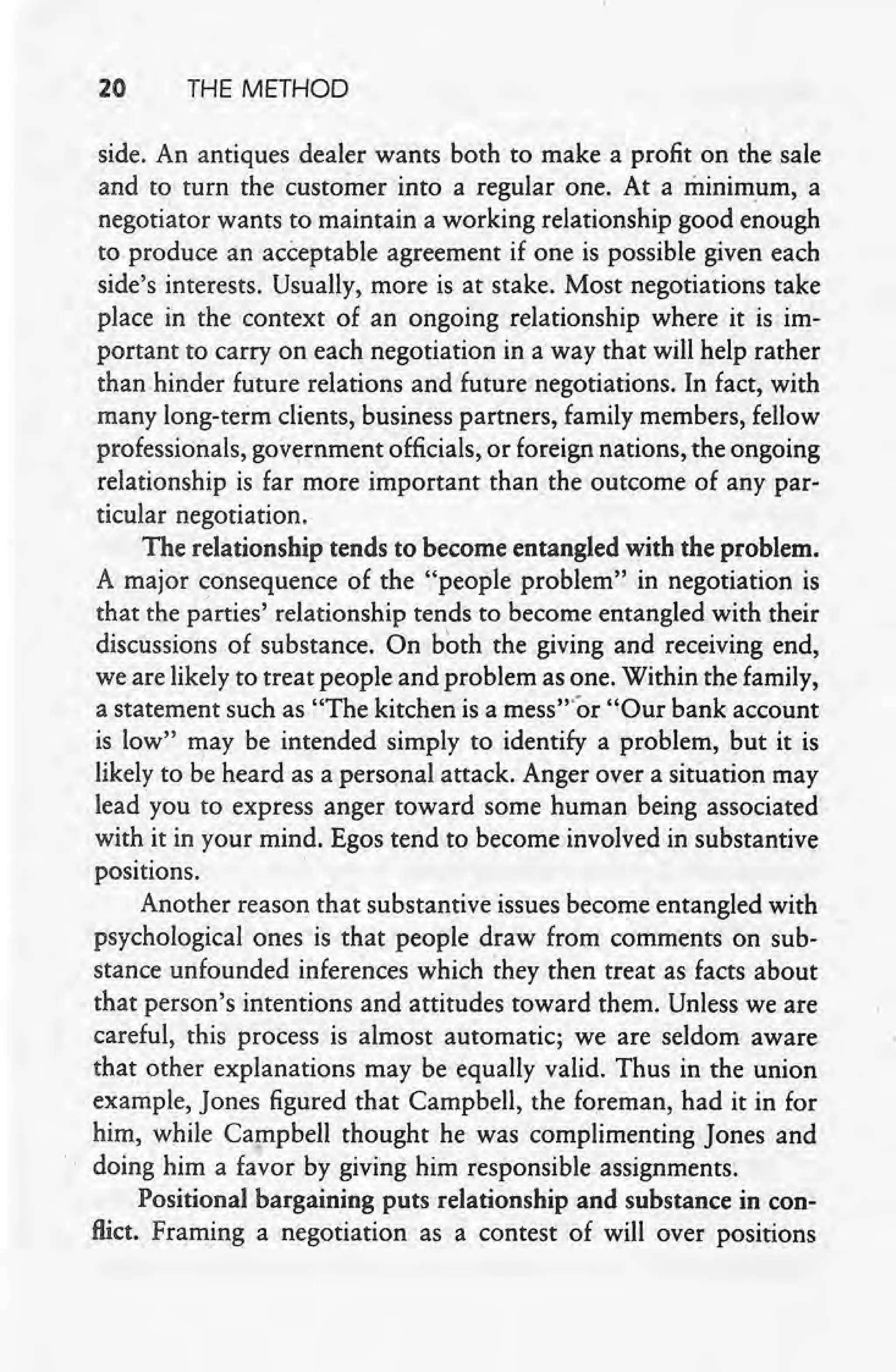 20 THE METHOD
side. An antiques dealer wants both to make a profit on the sale
and to turn the customer into a regular one. At. a minimum, a
negotiator wants to maintain a working relationship good enough
to produce an acceptable agreement if one is possible given each
side's interests. Usually, more is at stake. Most negotiations take
place in the context of an ongoing relationship where it is im-
portant to carry on each negotiation in a way that will help rather
than hinder future relations and future negotiations. In fact, with
many long-term clients, business partners, family members, fellow
professionals, gov~rnment officials, or foreign nations, the ongoing
relationship is far more important than the outcome of any par-
ticular negotiation.
The relationship tends to become entangled with the problem.
A major consequence of the "people problem" in negotiation is
that the parties' relationship tends to become entangled with their
discussions of substance. On b~th the giving and receiving end,
we are likely to treat people and problem as one. Within the family,
a statement such as "The kitchen is a mess't'or "Our bank account
is low" may be intended simply to identify a problem, but it is
likely to be heard as a personal attack. Anger over a situation may'
lead you to express anger toward some human being associated'
with it in your mind. Egos tend to become involved in substantive
positions. .
Another reason that substantive issues become entangled with
psychological ones is that people draw from comments on sub-
stance unfounded inferences which they then treat as facts about
that person's intentions and attitudes toward them. Unless we are
careful, this process is almost automatic; we are seldom aware
that other explanations may be equally valid. Thus in the union
exarriple, Jones figured that Campbell, the foreman, had it in for
him, while Campbell thought he was complimenting Jones and
doing him a favor by giving him responsible assignments.
Positional bargaining puts relationship and substance in con-
flict. ~raming a negotiation as a contest of will over positions
 