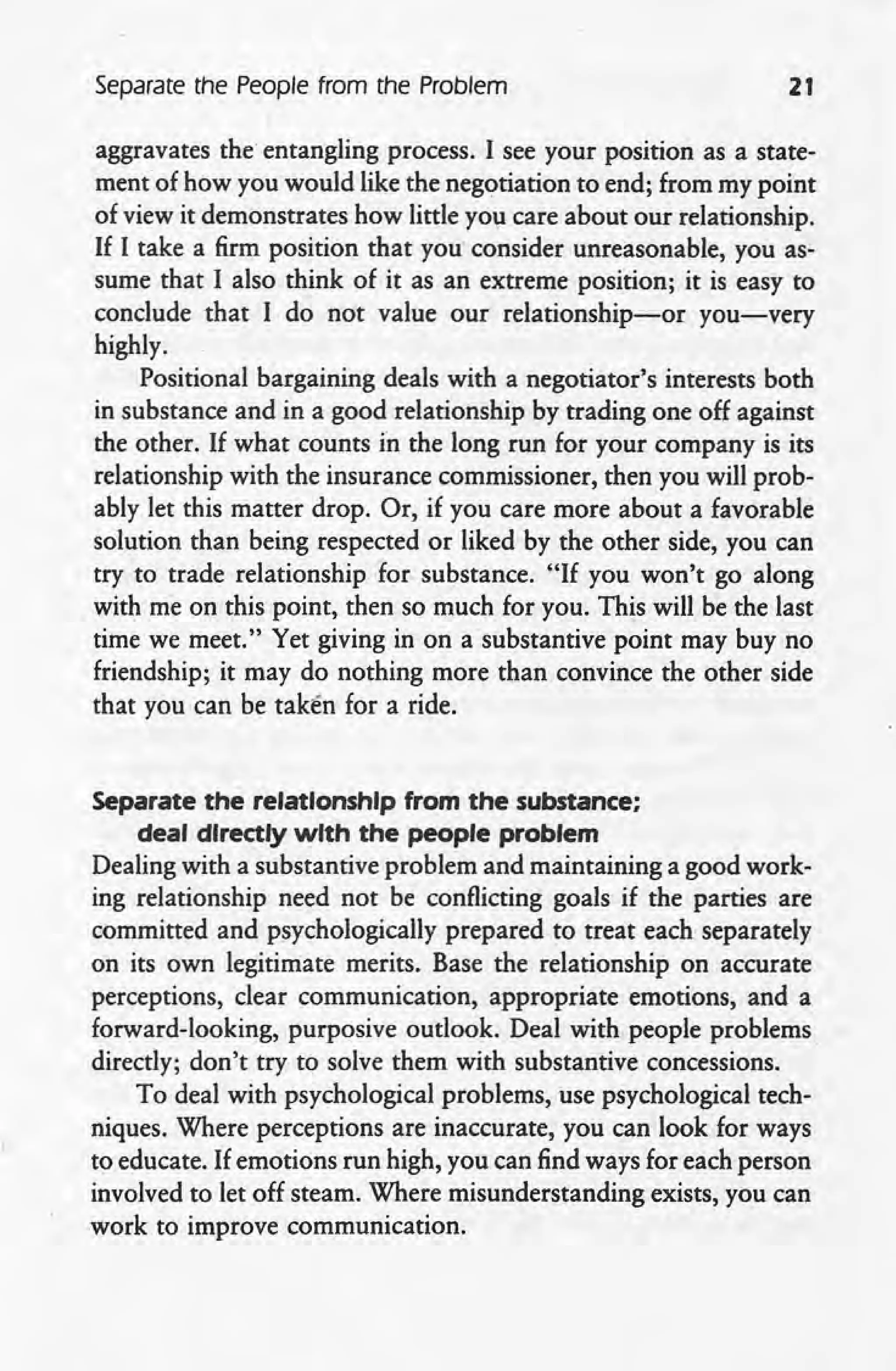 Separate the People from the Problem 21
aggravates the entangling process. I see your position as a state-
ment of how you would like the negotiation to end; from my point
of view it demonstrates how little you care about our relationship.
If I take a firm position that you consider unreasonable, you as-
sume that I also think of it as an extreme position; it is easy to
conclude that I do not value our relationship-or you-very
highly.
Positional bargaining deals with a negotiator's interests both
in substance and in a good relationship by trading one off against
the other. If what counts in the long run for your company is its
relationship with the insurance commissioner, then you will prob-
ably let this matter drop. Or, if you care more about a favorable
solution than being respected or liked by the other side, you can
try to trade relationship for substance. "If you won't go along
with me on this point, then so much for you. This will be the last
time we meet." Yet giving in on a substantive point may buy no
friendship; it may do nothing more than convince the other side
that you can be taken for a ride.
Separate the relationship from the substance;
deal directly with the people problem
Dealing with a substantive problem and maintaining a good work-
ing relationship need not be conflicting goals if the parties are
committed and psychologically prepared to treat each separately
on its own legitimate merits. Base the relationship on accurate
perceptions, clear communication, appropriate emotions, and a
forward-looking, purposive outlook. Deal with people problems.
directly; don't try to solve them with substantive concessions.
To deal with psychological problems, use psychological tech-
niques. Where perceptions are inaccurate, you can look for ways
to educate. If emotions run high, you can find ways for each person
involved to let off steam. Where misunderstanding exists, you can
work to improve communication.
 