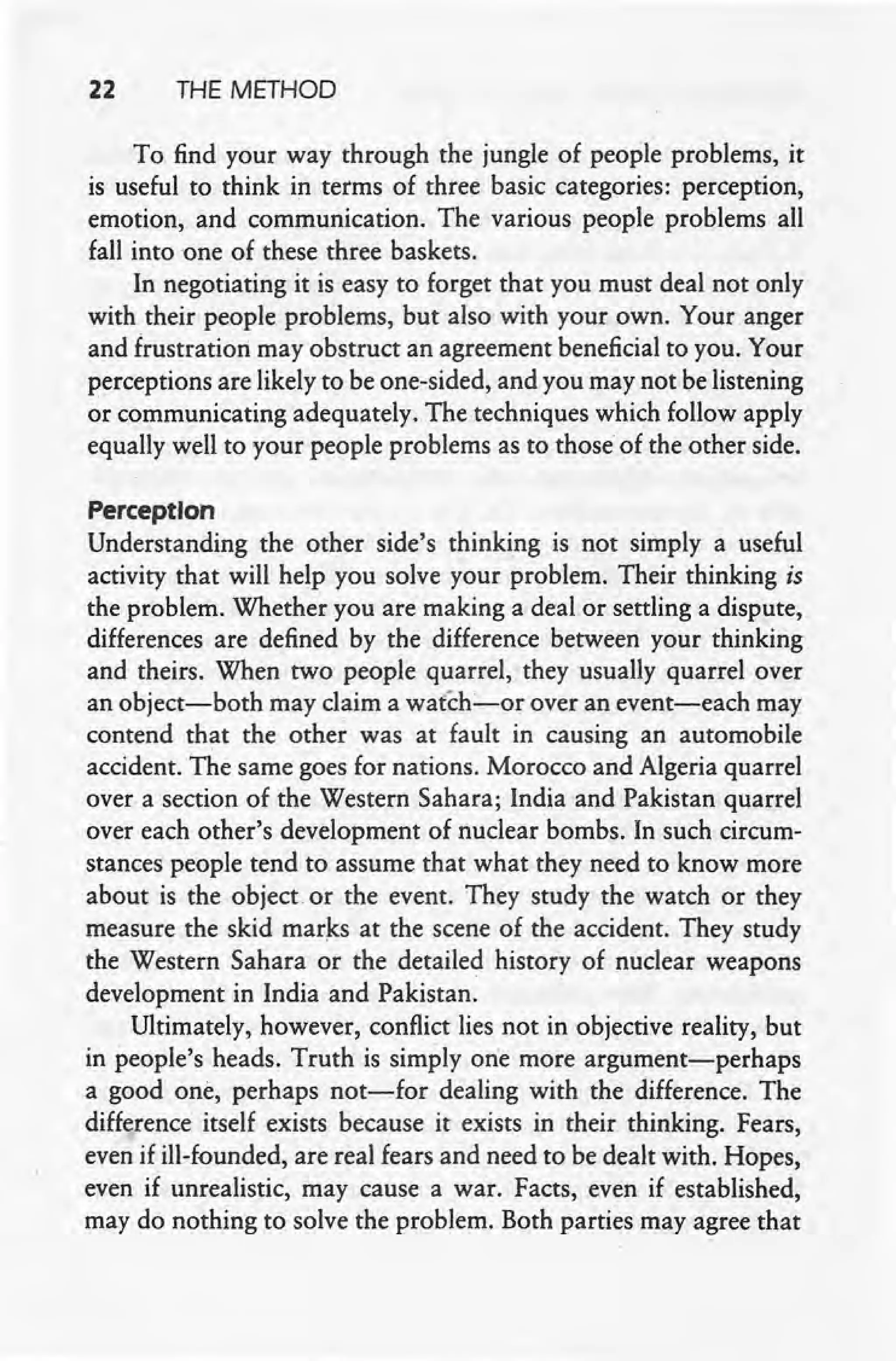 22 THE METHOD
To. find your way through the jungle of people problems, it
is useful to think in terms of three basic categories: perception,
emotion, and communication. The various people problems all
fall into one of these three baskets.
. In negotiating it is easy to forget that you must deal not only
with their people problems, but also with your own. Your anger
and frustration may obstruct an agreement beneficial to you. Your
perceptions are likely to be one-sided, and you may not be listening
or communicating adequately. The techniques which follow apply
equally well to your people problems as to those of the other side.
Perception
Understanding the other side's thinking is not simply a useful
activity that will help you solve your problem. Their thinking is
the problem. Whether you are making a deal or settling a dispute,
differences are defined by the difference between your thinking
and theirs. When two people quarrel, they usually quarrel over
an object-both may claim a watch-c-or over an event-each may
contend that the other was at fault in causing an automobile
accident. The same goes for nations. Morocco and Algeria quarrel
over a section of the Western Sahara; India and Pakistan quarrel
over each other's development of nuclear bombs. In such circum-
stances people tend to assume that what they need to know more
about is the object. or the event. They study the watch or they
measure the skid marks at the scene of the accident. They study
the Western Sahara or the detailed history of nuclear weapons
development in India and Pakistan.
Ultimately, however, conflict lies not in objective reality, but
in people'sheads. Truth is simply one more argument-perhaps
a good one, perhaps not-for dealing with the difference. The
difference itself exists because it exists in their thinking. Fears,
even if ill-founded, are real fears and need to be dealt with. Hopes,
even if unrealistic, may cause a war. Facts, even if established,
may do nothing to solve the problem. Both parties may agree that
 