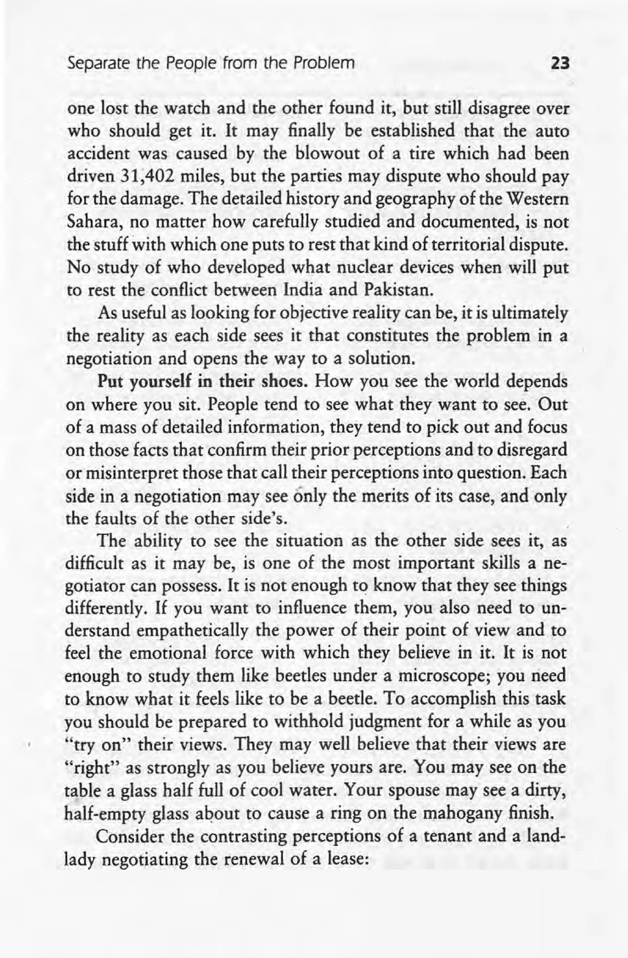 Separate the People from the Problem 23
one lost the watch and the other found it, but still disagree over
who should get it. It may finally be established that the auto
accident was caused by the blowout of a tire which had been
driven 31;402 miles, but the parties may dispute who should pay
for the damage. The detailed history and geography of the Western
Sahara, no matter how carefully studied and documented, is not
the stuff with which one puts to rest that kind of territorial dispute.
No study of who developed what nuclear devices when will put
to rest the conflict between India and Pakistan.
As useful as looking for objective reality can be, it is ultimately
the reality as each side sees it that constitutes the problem in a
negotiation and opens the way to a solution.
Put yourself in their shoes. How you see the world depends
on where you sit. People tend to see what they want to see. Out
of a mass of detailed information, they tend to pick out and focus
on those facts that confirm their prior perceptions and to disregard
or misinterpret those that call their perceptions into question. Each
.side in a negotiation may see only the merits of its case, and only
the faults of the other side's.
The ability to see the situation as the other side sees it, as
difficult as it may be, is one of the most important skills a ne-
gotiator can possess. It is not enough to know that they see things
differently. If you want to influence them, you also need to un-
derstand empathetically the power of their point of view and to
feel the emotional force with which they believe in it. It is not
enough to study them like beetles under a microscope; you rieed
to know what it feels like to be a beetle. To accomplish this task
you should be prepared to withhold judgment for a while as you
"try on" their views. They may well believe that their views are
"right" as strongly as you believe yours are. You may see on the
table a glass half full of cool water. Your spouse may see a dirty,
half-empty glass about to cause a ring on the mahogany finish.
Consider the contrasting perceptions of a tenant and a land-
lady negotiating the renewal of a lease:
 