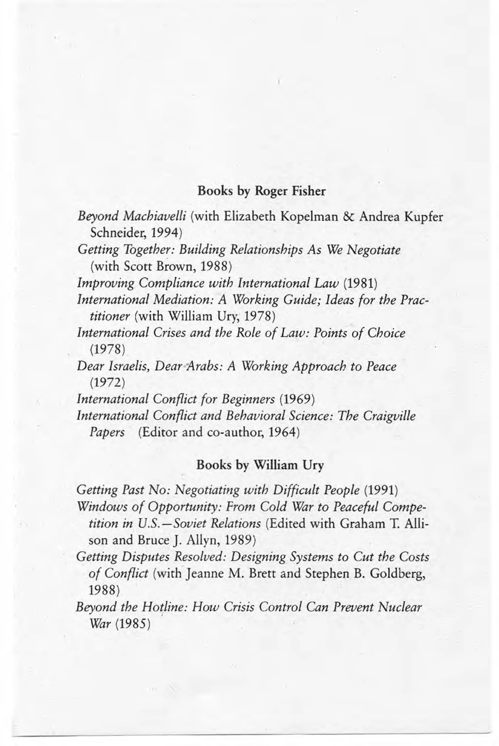 Books by Roger Fisher
Beyond Machiavelli (with Elizabeth Kopelman & Andrea Kupfer
Schneider, 1994)
Getting Together: Building Relationships As We Negotiate
(with Scott Brown, 1988)
Improving Compliance with International Law (1981)
International Mediation: A Working Guide; Ideas for the Prac-
titioner (with William Dry, 1978)
International Crises and the Role of Law: Points of Choice
(1978)
Dear Israelis, Dear-Arabs: A Working Approach to Peace
(1972)
International Conflict for Beginners (1969)
International Conflict and Behavioral Science: The Craigville
Papers (Editor and co-author, 1964)
Books by William Ury
Getting Past No: Negotiating with Difficult People (1991)
Windows of Opportunity: From Cold War to Peaceful Compe-
tition in U.S.-Soviet Relations (Edited with Graham T. Alli-
son and Bruce J. Allyn, 1989)
Getting Disputes Resolved: Designing Systems to Cut the Costs
of Conflict (with Jeanne M. Brett and Stephen B. Goldberg,
1988)
Beyond the Hotline: How Crisis Control Can Prevent Nuclear
War (1985)
 