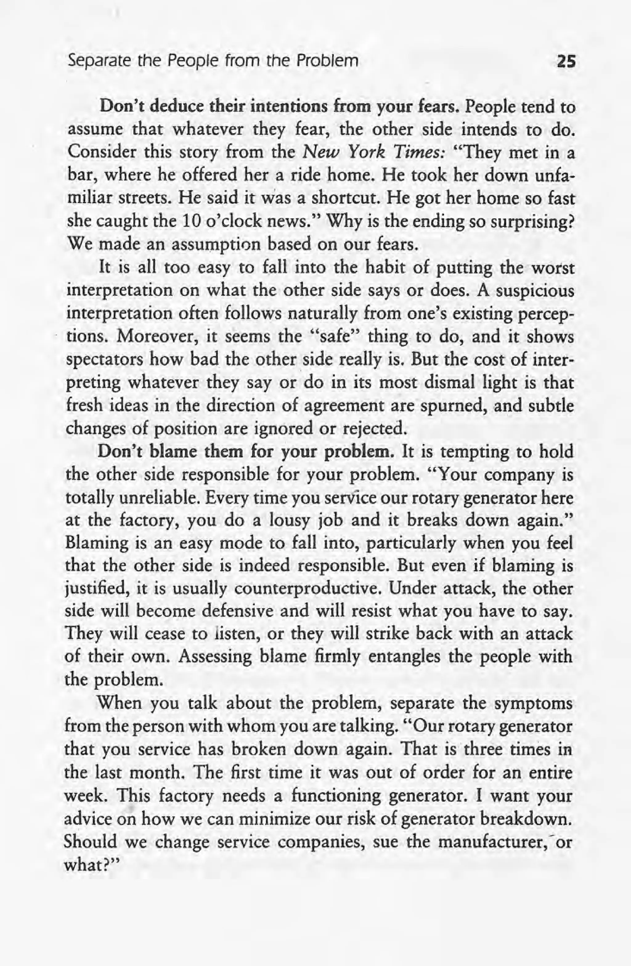 Separate the People from the Problem 25
Don't deduce their intentions from your fears. People tend to
assume that whatever they fear, the other side intends to do.
Consider this story from the New York Times: "They met in a
bar, where he offered her a ride home. He took her down unfa-
miliar streets. He said it was a shortcut. He got her home so fast
she caught the 10 o'clock news." Why is the ending so surprising?
We made an assumption based on our fears.
It is all too easy to {all into the habit of putting the worst
interpretation on what the other side says or does. A suspicious
interpretation often follows naturally from one's existing percep-
. tions. Moreover, it seems the "safe" thing to do, and it shows
spectators how bad the other side really is. But the cost of inter-
preting whatever they say or do in its most dismal light is that
fresh ideas in the direction of agreement are"spurned, and subtle
changes of position are ignored or rejected .
.Don't blame them for your problem. It is tempting to hold
the other side responsible for your problem. "Your company is
totally unreliable. Every time you service our rotary generator here
at the factory, you do a lousy job and it breaks down again."
Blaming is an easy mode to fall into, particularly when you feel
that the other side is indeed responsible. But even if blaming is
justified, it is usually counterproductive. Under attack, the other
side will become defensive and will resist what you have to say.
They will cease to listen, or they will strike back with an attack
of their own. Assessing blame firmly entangles the people with
the problem.
When you talk about the problem, separate the symptoms
from the person with whom you are talking. "Our rotary generator
that you service has broken down again. That is three times in
the last month. The first time it was out of order for an entire
week. This factory needs a functioning generator. I want your
advice on how we can minimize our risk of generator breakdown.
Should we change service companies, sue the manufacturer," or
what?"
 