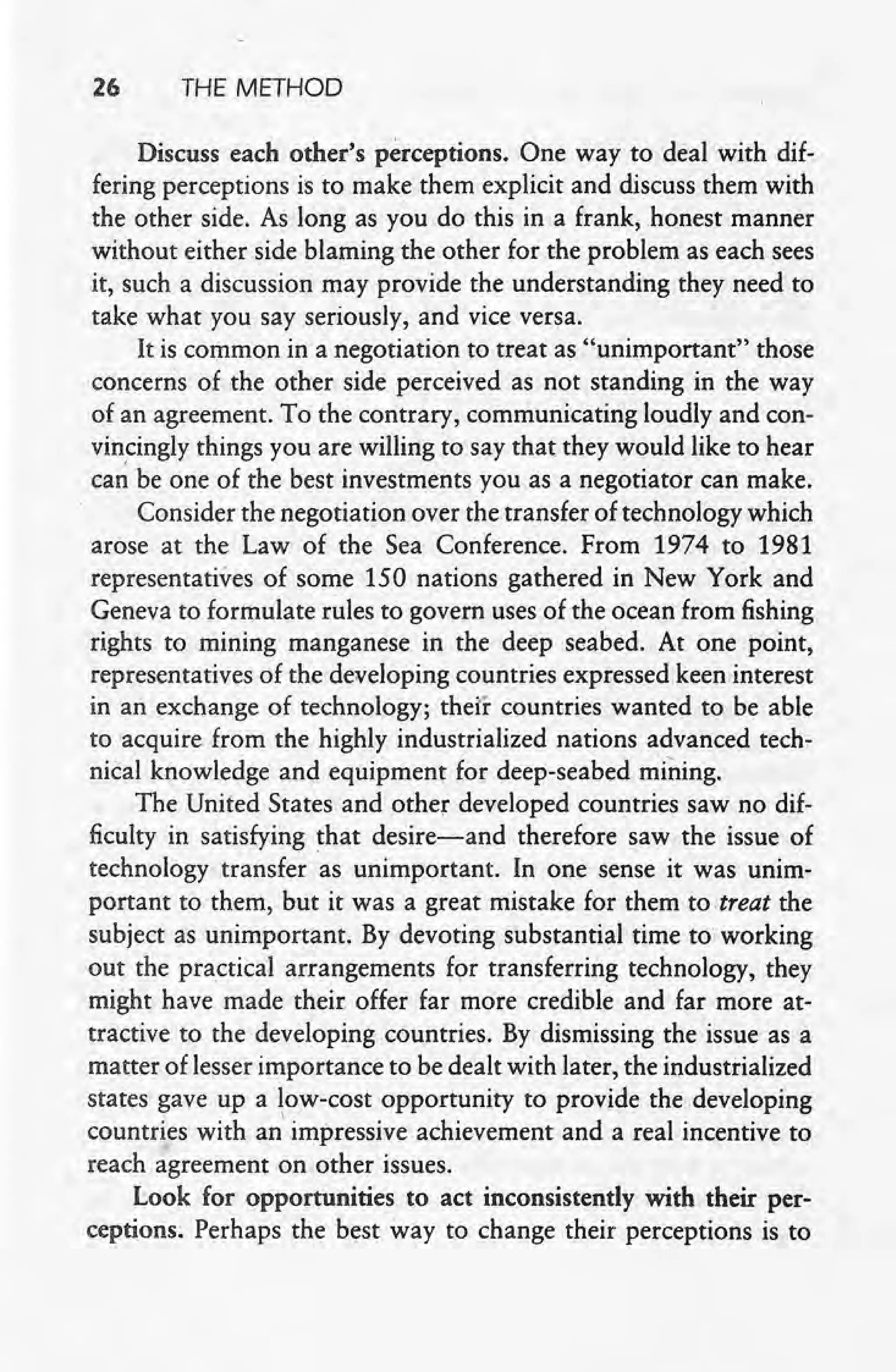 26 THE METHOD
Discuss each other's perceptions. One way to deal with dif-
fering perceptions is to make them explicit and discuss them with
the other side. As long as you do this in a frank, honest manner
without either side blaming the other for the problem as each sees
it, such a discussion may provide the understanding they need to
take what you say seriously, and vice versa.
It is common in a negotiation to treat as "unimportant" those
concerns of the other side perceived as not standing in the way
of an agreement. To the contrary, communicating loudly and con-
vincingly things you are willing to say that they would like to hear
can be one of the best investments you as a negotiator can make.
Consider the negotiation over the transfer of technology which
arose at the Law of the Sea Conference. From 1974 to 1981
representatives of some 150 nations gathered in New York and
Geneva to formulate rules to govern uses of the ocean from fishing
rights to mining manganese in the deep seabed. At one point,
representatives of the developing countries expressed keen interest
in an exchange of technology; their countries wanted to be able
to acquire from the highly industrialized nations advanced tech-
nical knowledge and equipment for deep-seabed mining.
The United States and other developed countries saw no dif-
ficulty in satisfying that desire-and therefore saw the issue of
technology transfer as unimportant. In one sense it was unim-
portant to them, but it was a great mistake for them to-treat the
subject as unimportant. By devoting substantial time to working
out the practical arrangements for transferring technology, they
might have made their offer far more credible and far more at-
tractive to the developing countries. By dismissing the issue as a
matter of lesser importance to be dealt with later, the industrialized
states gave up a low-cost opportunity to provide the developing
countries with animpressive achievement and a real incentive to
reach agreement on' other issues.
Look for opportunities to act inconsistently with their per-
ceptions; Perhaps the best way to change their perceptions is to
 