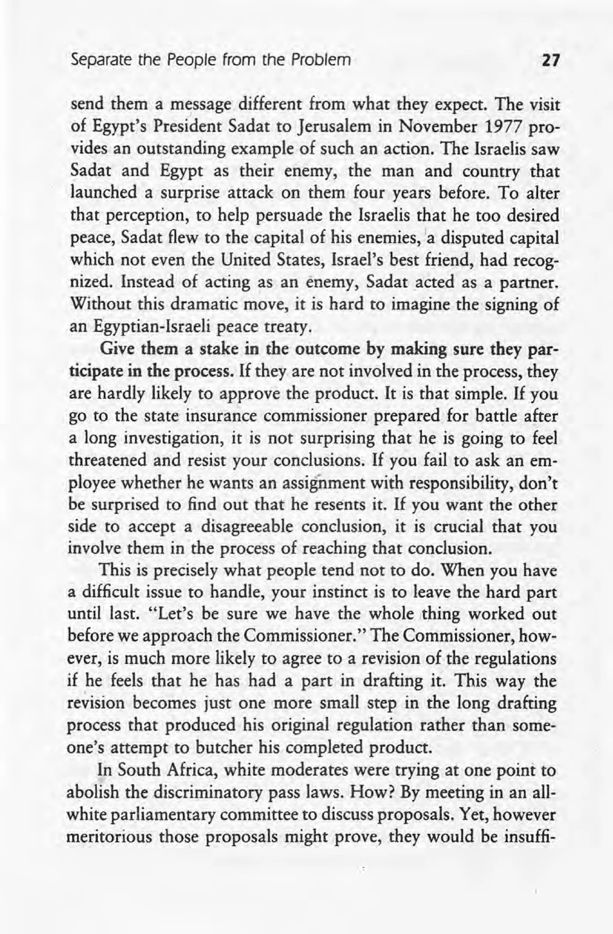 Separate the People from the Problem 21
send them a message different from what they expect. The visit
of Egypt's President Sadat to Jerusalem in November 1977 pro-
vides an outstanding example of such an action. The Israelis saw
Sadat and Egypt as their enemy, the man and country that
launched a surprise attack on them four years before. To alter
that perception, to help persuade the Israelis that he too desired
peace, Sadat flew to the capital of his enemies.la disputed capital
which not even the United States, Israel's best friend, had recog-
nized. Instead of acting as an enemy, Sadat .acted as a partner.
Without this dramatic move, it is hard to imagine the signing of
an Egyptian-Israeli peace treaty. '
Give them a stake in the outcome by making sure they par-
ticipate in the process. If they are not involved in the process, they
are hardly likely to approve the product. It is that simple. If you
go to the state insurance commissioner prepared for battle after
a long investigation, it is not surprising that he is going to feel
threatened and resist your conclusions. If you fail to ask an em-
ployee whether he wants an assignment with responsibility, don't
be surprised to find out that he resents it. If you want the other
side to accept a disagreeable conclusion, it is crucial that you
involve them in the process of reaching that conclusion.
This is precisely what people tend not to do. When you have
a difficult issue to handle, your instinct is to leave the hard part
until last. "Let's be sure we have the whole .thing worked out
before we approach the Commissioner." The Commissioner, how-
ever, is much more likely to agree to a revision of the regulations
if he feels that he has had a part in drafting it, This way the
re~ision becomes just one more small step in the long drafting
process that produced his original regulation rather than some-
one's attempt to butcher his completed product.
In South Africa, white moderates were trying at one point to
abolish the discriminatory pass laws. How? By meeting in an all-
white parliamentary committee to discuss proposals. Yet, however
meritorious those proposals might prove, they would be insuffi-
 