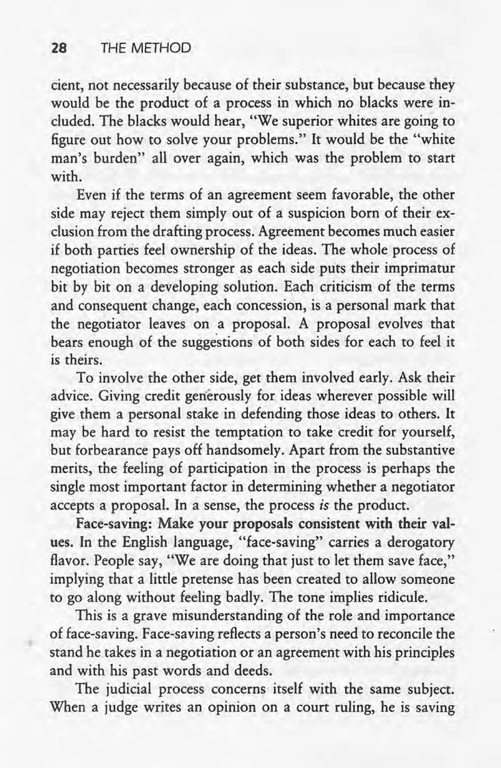 28 THE METHOD
cient, not necessarily because of their substance, but because they
would be the product of a process in which no blacks were in-
cluded. The blacks would hear, "We superior whites are going to
figure out how to solve your problems." It would be the "white
man's burden" all over again, which was the problem to start
with.
Even if the terms of an agreement seem favorable, the other
side may reject them simply out of a suspicion born of their ex-
clusion from the drafting process: Agreement becomes much easier
if both parties feel ownership of the ideas. The whole process of
negotiation becomes stronger as each. side puts their imprimatur
bit by bit on a developing solution. Each criticism of the terms
land consequent change, each concession, is a personal mark that
the negotiator leaves on a proposal. A proposal evolves that
bears enough of the suggestions of both sides for each to feel it
is theirs.
To involve the other side, get them involved early. Ask their
advice. Giving credit generously for ideas wherever possible will
give them a personal stake in defending those ideas to others. It
may be hard to resist the temptation to take credit for yourself,
b~t forbearance pays off handsomely. Apart from the substantive
merits, the feeling of participation in the process is perhaps the
single most important factor in determining whether a negotiator
accepts a proposal. In a sense, the process is the product.
Face-saving: Make your proposals consistent with their val-
ues. In the English language, "face-saving" carries a derogatory
flavor. People say, "We are doing that just to let them save lace,"
implying that a little pretense has been created to allow someone
to goalong without feeling badly. The tone implies ridicule.
This is a grave misunderstanding of the role and importance
of face-saving. Face-saving reflects a person's need to reconcile the
stand he takes in a negotiation or an agreement with his principles
and with his past words and deeds.
The judicial process concerns itself with the same subject.
When a judge writes an opinion on a court ruling, he is saving
 