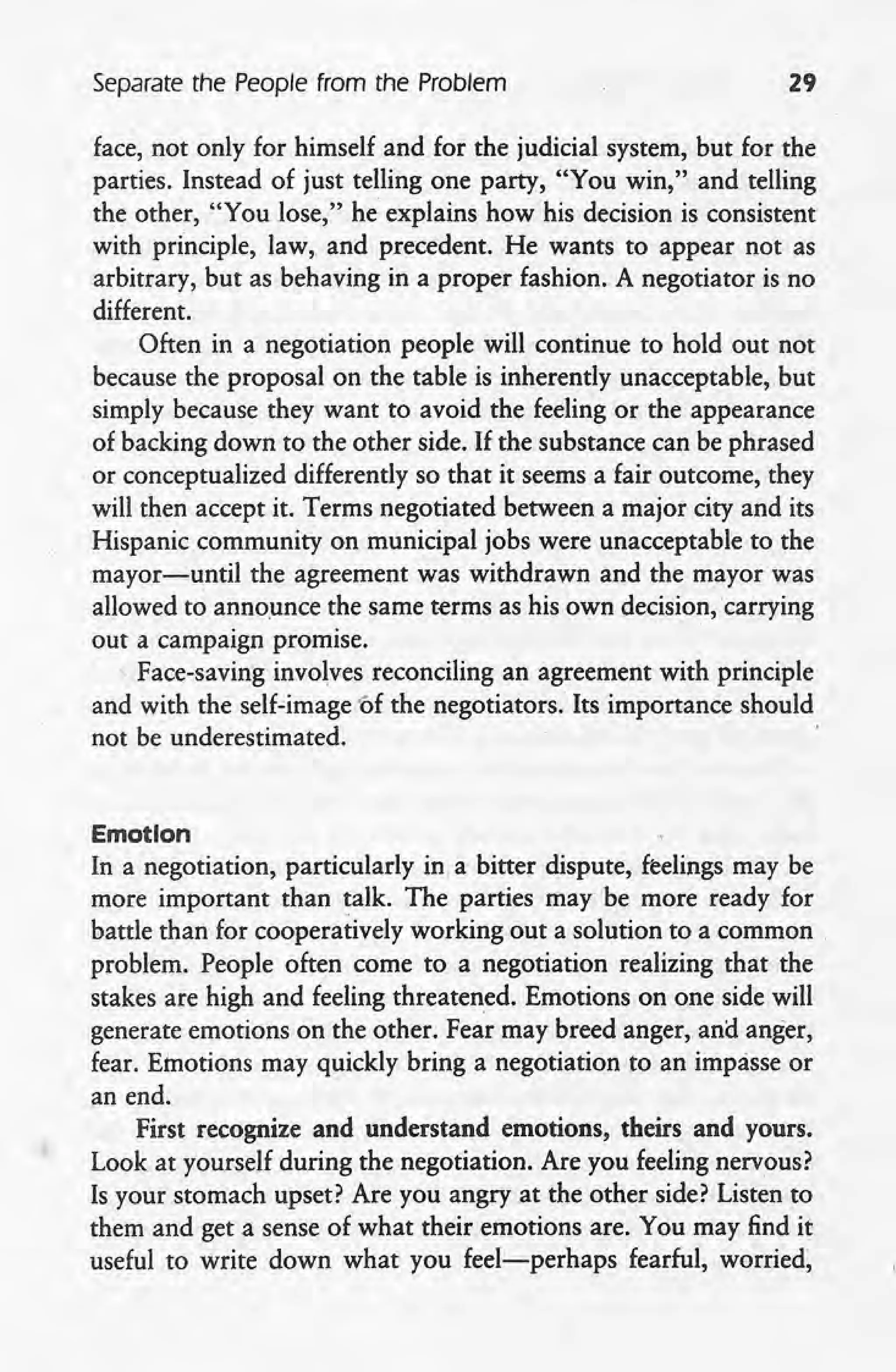 Separate the People from the Problem 29
face, not only for himself and for the judicial system, but 'for the
parties. Instead of just telling one party, "You win," and telling
the other, "You lose," he explains how his decision is consistent
with principle, law, and precedent. He wants to appear not as
arbitrary, but as behaving in a proper fashion. A negotiator is no .
different.
Often in a negotiation people will continue to hold out not
because the proposal on the table is inherently unacceptable, but
simply because they want to avoid the feeling or the appearance
of backing down to the other side. If the substance can be phrased
or conceptualized differently so that it seems a fair outcome, they
will then accept it. Terms negotiated between a major city and its
Hispanic community on municipal jobs were unacceptable to the
mayor-until the agreement was withdrawn and the mayor was
allowed to announce the same terms as his own decision,carrying
out a campaign promise .
. Face-saving involves reconciling an agreement with principle
, and with the self-image ·of the negotiators. Its importance should
not be underestimated.
Emotion
In a negotiation, particularly in a bitter dispute, feelings may be
more important than talk. The parties may be more ready for
battle than for cooperatively working out a solution to a common
problem. People often come to a negotiation realizing that the
stakes are high and feeling threatened. Emotions on one side will
generate emotions on the other. Fear may breed anger, and anger,
fear. Emotions may quickly bring a negotiation to an impasse or
an end.
First recognize and understand emotions, theirs and yours.
Look at yourself during the negotiation. Are you feeling nervous?
Is your stomach upset? Are you angry at the other side? Listen to
them and get a sense of what their emotions are. You may find it
useful to write down what you feel-perhaps fearful, worried,
 