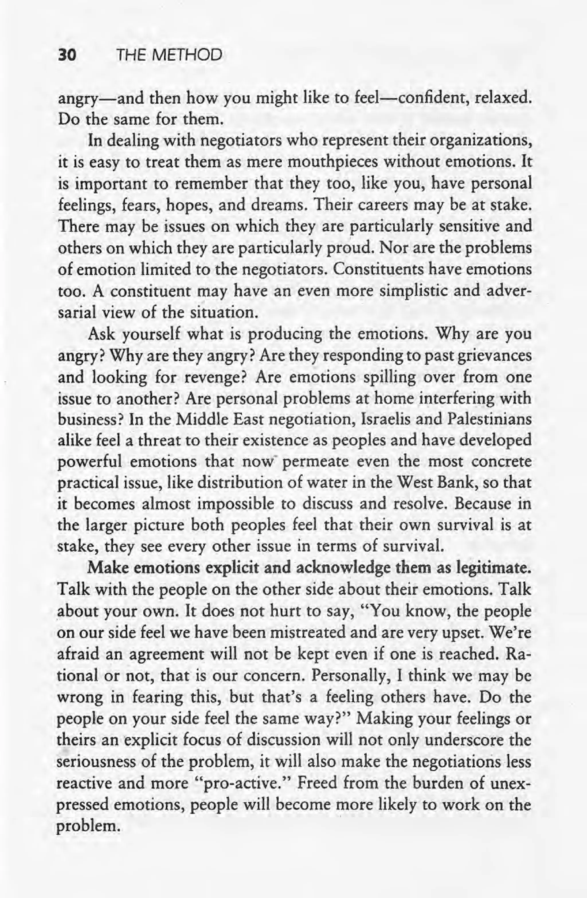 30 THE METHOD
angry-s-and then how you might like to feel-confident, relaxed.
Do the same for them.
In dealing with negotiators who represent their organizations,
it is easy to treat them as mere mouthpieces without emotions. It
is important to remember that they too, like you, have personal
.feelings, fears, hopes, and dreams. Their careers may be at stake,
There may be issues on which they are particularly sensitive and
others on which they are particularly proud, Nor are the problems
of emotion limited to the negotiators. Constituents have emotions
too. A constituent may have an even more simplistic and adver-
I '. ,
sarial view of the situation.
Ask yourself what is producing the emotions. Why are you
arigry?Why are they angry? Are they responding to past grievances
and looking for revenge? Are emotions spilling over from one
issue to another? Are personal problems at home interfering with
business? In the Middle East negotiation, Israelis and Palestinians
alike feel a threat to their existence as peoples and have developed
powerful emotions that now' permeate even the most concrete
.practical issue, like distribution of water in the West Bank, so that
it becomes almost impossible to discuss and resolve. Because in
the larger picture both peoples feel that their own survival is at
stake, they see every other issue in terms of survival.
Make emotions explicit and acknowledge them as legitimate,
Talk with the people on the other side about their emotions. Talk
about your own. It does not hurtto say, "You know, the people
on our side feel we have been mistreated and are very upset. We're
afraid an agreement will not be kept even if one is reached. Ra-
tional or not, that is our concern. Personally, I think we may be
wrong in fearing this, but that's a feeling others have. Do the
people on your side feel the same way?" Making your feelings or
theirs an explicit focus of discussion will not only underscore the
seriousness of the problem, it will also make the negotiatioris less
reactive and more "pro-active." Freed from the burden of unex-
pressed emotions, people will become more likely to work on the
problem. .
 