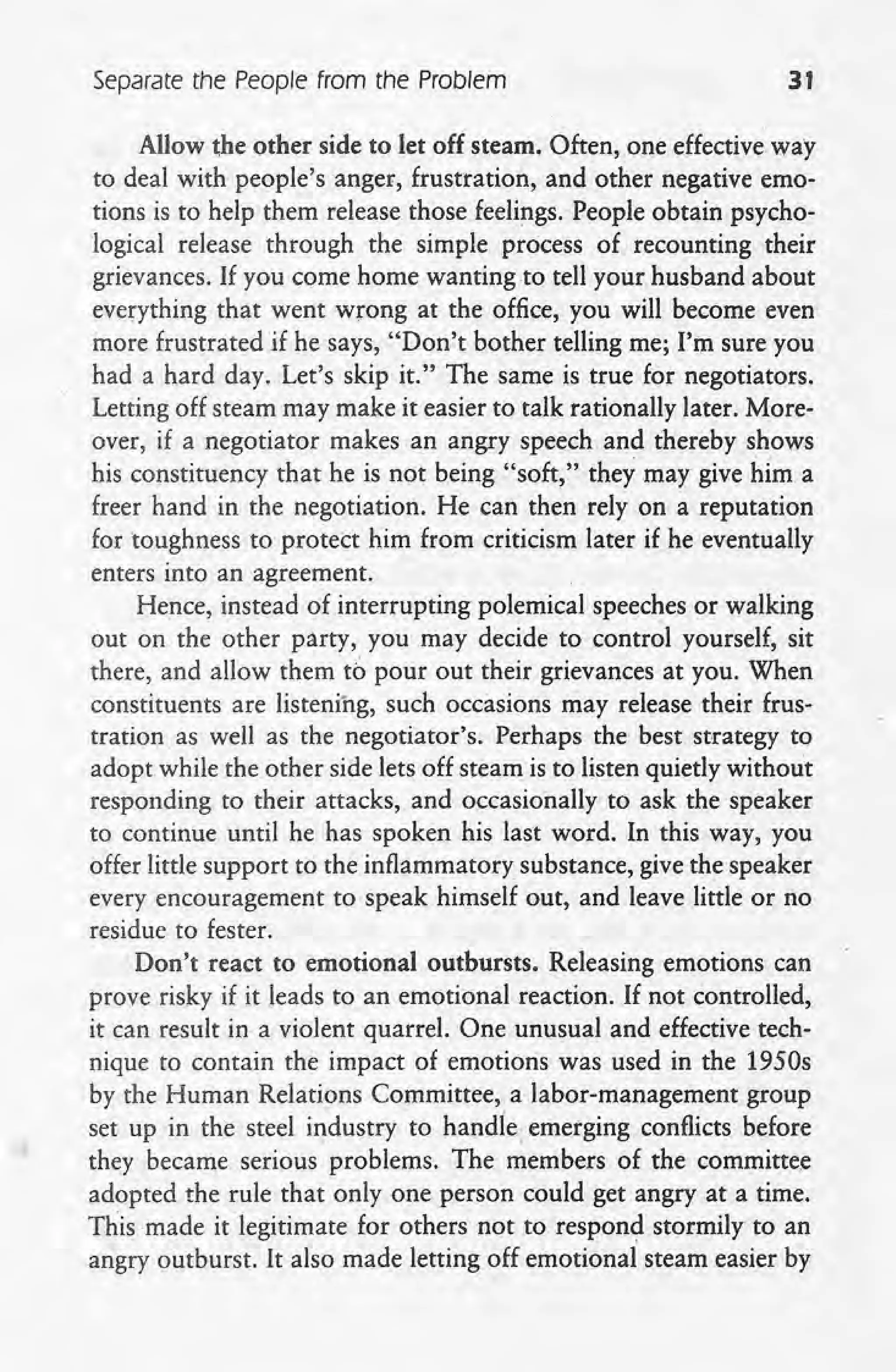 separate the People from the Problem 31
Allow the other side to let off steam. Often, one effective way
to deal with people's anger, frustration, and 'other negativeemo-
tions is to help them release those feelings. People obtain psycho-
logical release through the simple process of recounting their
grievances. If you come home wanting to tell your husband about.
everything that went wrong at the office, you will become even
more frustrated if he says, "Don't bother telling me; I'm sure you
had a hard day. Let's skip it." The same is true for negotiators.
Letting off steam may make it easier to talk rationally later. More-
over, if a negotiator makes an angry speech and thereby shows
his constituency that he is not being "soft," they may give him a
freer hand in the negotiation. He can then rely on a reputation
for toughness to protect him from criticism later if he eventually
enters into an agreement.
Hence, instead of interrupting polemical speeches or walking
out on the other party, you may decide to control yourself, sit
there, and allow them to pour out their grievances at you. When
constituents are listening, such occasions may release their frus-
tration as well as the negotiator's. Perhaps the best strategy to
adopt while the other side lets off steam is to listen quietly without
responding to their attacks, and occasionally to ask the speaker
to continue until he has spoken his last word. In this way, you
offer little support to the inflammatory substance, give the speaker
every encouragement to speak himself out, and leave little or no
residue to fester.
Don't react to emotional outbursts. Releasing emotions can
prove risky if it leads to an emotional reaction. If not controlled,
it can result in a violent quarrel, One unusual and effective tech-
nique to contain the impact of emotions was used in the 1950s
by the Human Relations Committee, a labor-management group
set up in the steel industry to handle. emerging conflicts before
they became serious problems. The members of the committee
adopted the rule that only one person could get angry at a time.
This made it legitimate for others not to respond stormily to an
angry outburst. It also made letting off emotional steam easier by
 