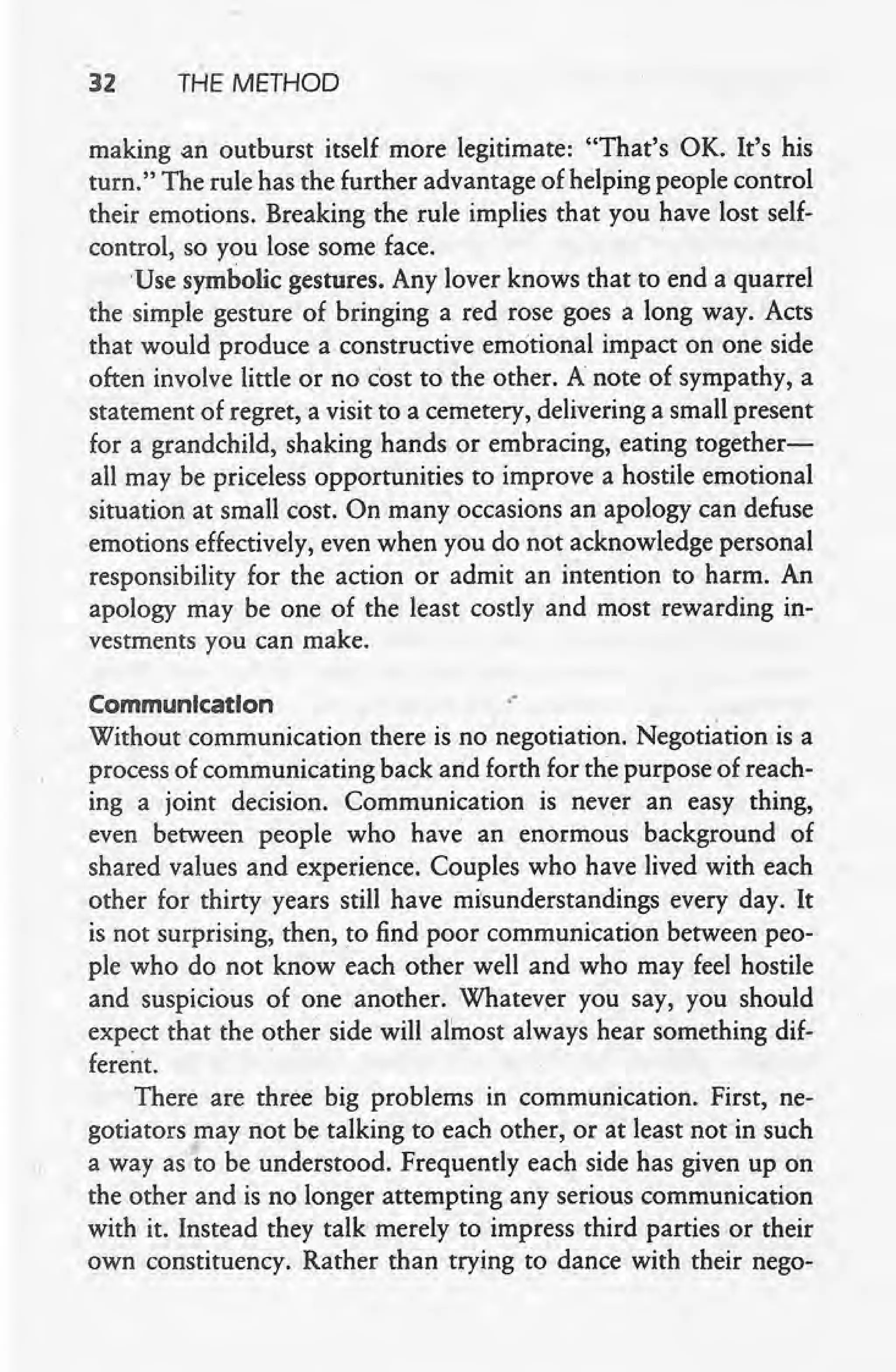 32 THE METHOD
, making an outburst itself more legitimate: "That's OK. It's his
turn." The rule has the further advantage of helping people control
their emotions. Breaking the, rule implies that you have lost self-
control, so you lose some face.
Use symbolic gestures. Any lover knows that to end a quarrel
, the simple gesture of bringing a red rose goes a long way. Acts
that would produce a constructive emotional impact on one side
often involve little or no cost to the other. A note of sympathy, a
statement of regret, a visit to a cemetery, delivering a small present
for a grandchild, shaking hands or embracing, eating together-
all may be priceless opportunities to improve a hostile emotional
situation at small cost. On many occasions an apology can defuse
emotions effectively, even when you do not acknowledge personal
responsibility for the action or admit an intention to harm. An
apology may be one of the least costly and most rewarding in-
vestments you can make.
Communication .-
Without communication there is no negotiation. Negotiation is a
process of communicating back arid forth for the purpose of reach-
ing a joint decision. Communication is never an easy thing,
even between people who have an enormous background of
shared values and experience. Couples who have lived with each
other for thirty years still have misunderstandings every day. It
is not surprising, then, to find poor communication between peo-
ple who do not know each other well and who may feel hostile
and suspicious of one another. Whatev,er you say, you should
expect that the other side will almost always hear something dif-
ferent.
There are three big problems in communication. First, ne-
gotiators may not be talking to each other, or at least not in such
a way as to be understood. Frequently each side has given up on
the other and is no longer attempting any serious communication
with it. Instead they talk merely to impress third parties or their
own constituency. Rather than trying to dance with their nego-
 