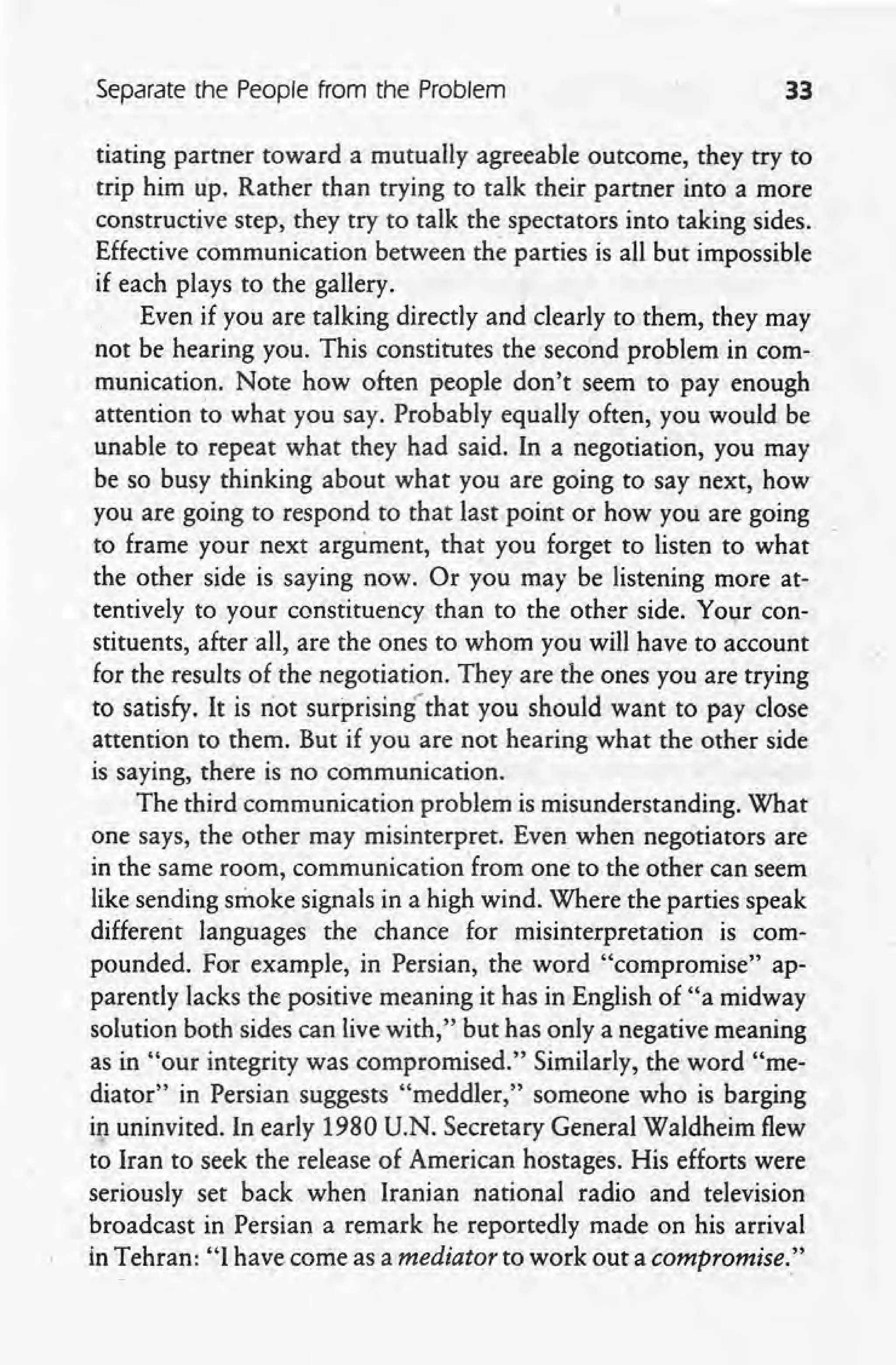 Separate the People from the Problem 33
tiating partner toward a mutually agreeable outcome, they try to
trip him up. Rather than trying to talk their partner into a more
constructive step, they try to talk the spectators into taking sides.
Effective communication between the parties is all but impossible
if each plays to the gallery.
Even if you are talking directly and clearly to them, they may
not be hearing you. This constitutes the second problem in com-
munication. Note how often people don't seem to pay enough
attention to what you say. Probably equally often, you would be
unable to repeat what they had said. In a negotiation, you may
be so busy thinking about what you are going to say next, how
you are going to respond to that last point or how you are going
to frame your next argument, that you forget to listen to what
the other side is saying now. Or you may be listening more at-
tentively to your constituency than to the other side. Your con-,
stituents, after all, are the ones to whom you wilfhave to account
for the results of the negotiation. They are the ones you are trying
to satisfy. It is riot surprising' that you should want to pay close
attention to them. But if you are not hearing what the other side
is saying, there is no communication.
The third communication problem is misunderstanding. What
one says, the other may misinterpret. Even when negotiators are
in the same room, communication 'from one to the other can seem
like sending smoke signals in a high wind. Where the parties speak
different languages the chance for misinterpretation is com-
pounded. For example, in Persian, the word "compromise" ap-
parently lacks the positive meaning it has in English of "a midway
solution both sides can live with," but has only a negative meaning
as in "our integrity was compromised." Similarly, the word "me-
diator" in Persian suggests "meddler," someone who is barging
in uninvited. In early 1980 U.N. Secretary General Waldheim flew
to Iran to seek the release of American hostages. His efforts were
seriously set back when Iranian national radio and television
broadcast in Persian a remark he reportedly made on his arrival
in Tehran: "I have come as a mediatorto work out a compromise:"
 
