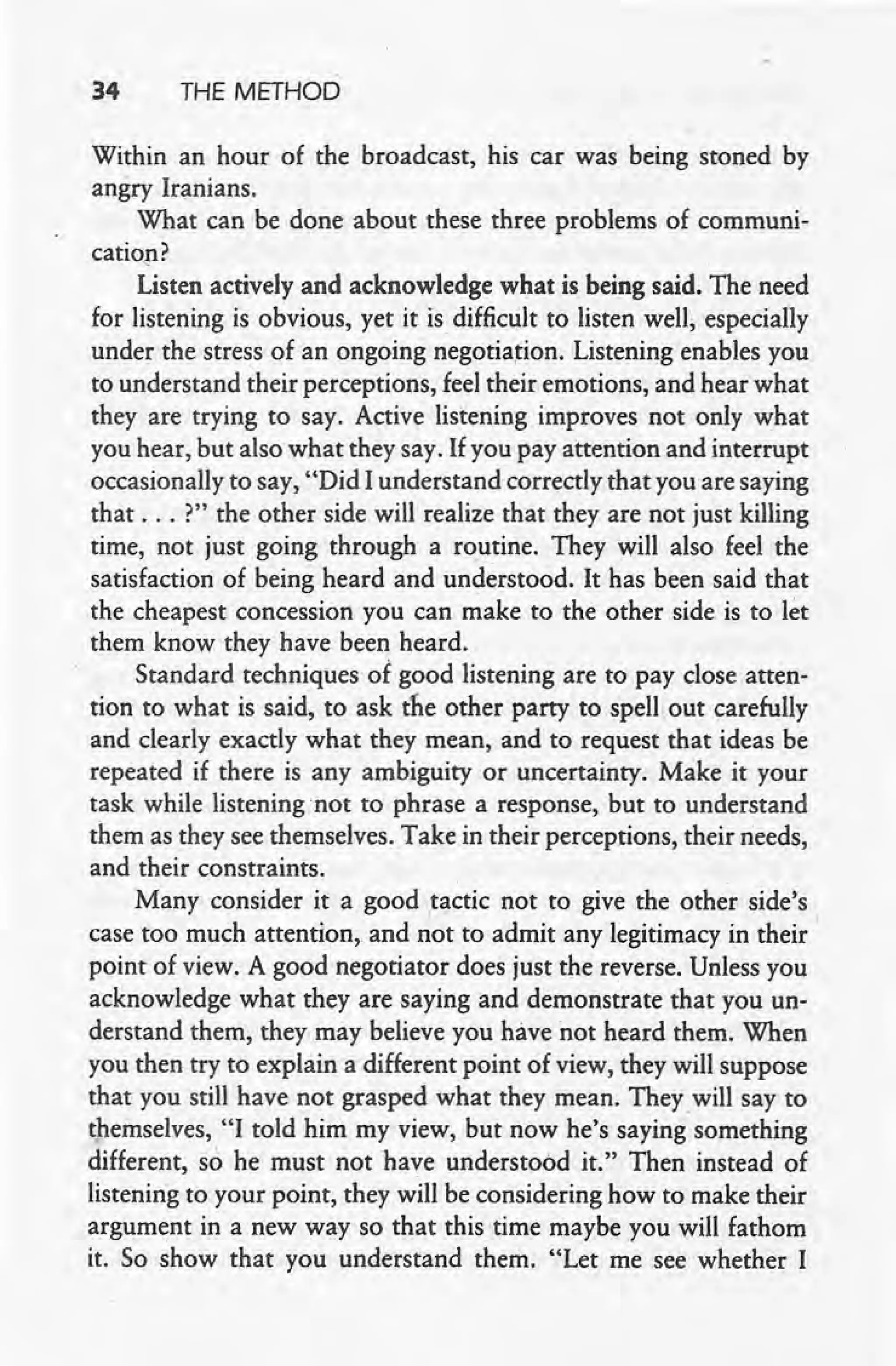 34 THE METHOD
Within an hour of the broadcast, his car was being stoned by
angry Iranians.
What can be done about these three problems of communi-
. ~
canon:
Listen actively and acknowledge what is being said. The need
for listening is obvious, yet it is.difficult to listen well, especially
under the stress of an ongoing negotiation, Listening enables you
to understand their perceptions, feel their emotions, and hear what
they are trying to say. Active listening improves not only what
you hear, but also what they say. If you pay attention and interrupt
occasionally to say, "Did I understand correctly that you are saying
that ... ?" the other side will realize that they are not just killing
time, not just going through a routine. They will also feel the
satisfaction of being heard and understood. It has been said that
the cheapest concession you can make to the other side. is to let
them know they have been heard.
Standard techniques of good listening are to pay close atten-
tion to what is said, to ask the other party to spell out carefully
and clearly exactly what they mean, and to request that ideas be
repeated if there is any ambiguity or uncertainty. Make it your
task while listening not to phrase a response, but to understand
them as they see themselves. Take in their perceptions, their needs,
and their constraints. .
Many consider it a good tactic not to give the other side's
case too much attention, and not to admit any legitimacy in their I
point of view. A good negotiator does just the reverse. Unless you
acknowledge what they are saying and demonstrate that you un-
derstand them, they may believe you have not heard them. When
you then try to explain a different point of view, they will suppose
that you still have not grasped what they mean. They. will say to
themselves, "I told him my view, but now he's saying something
different, so he must not have understood it." Then instead of
listening to your point, they will be considering how to make their
argument in a new way so that this time maybe you will fathom
it. So show that you understand them. "Let me see whether I
 