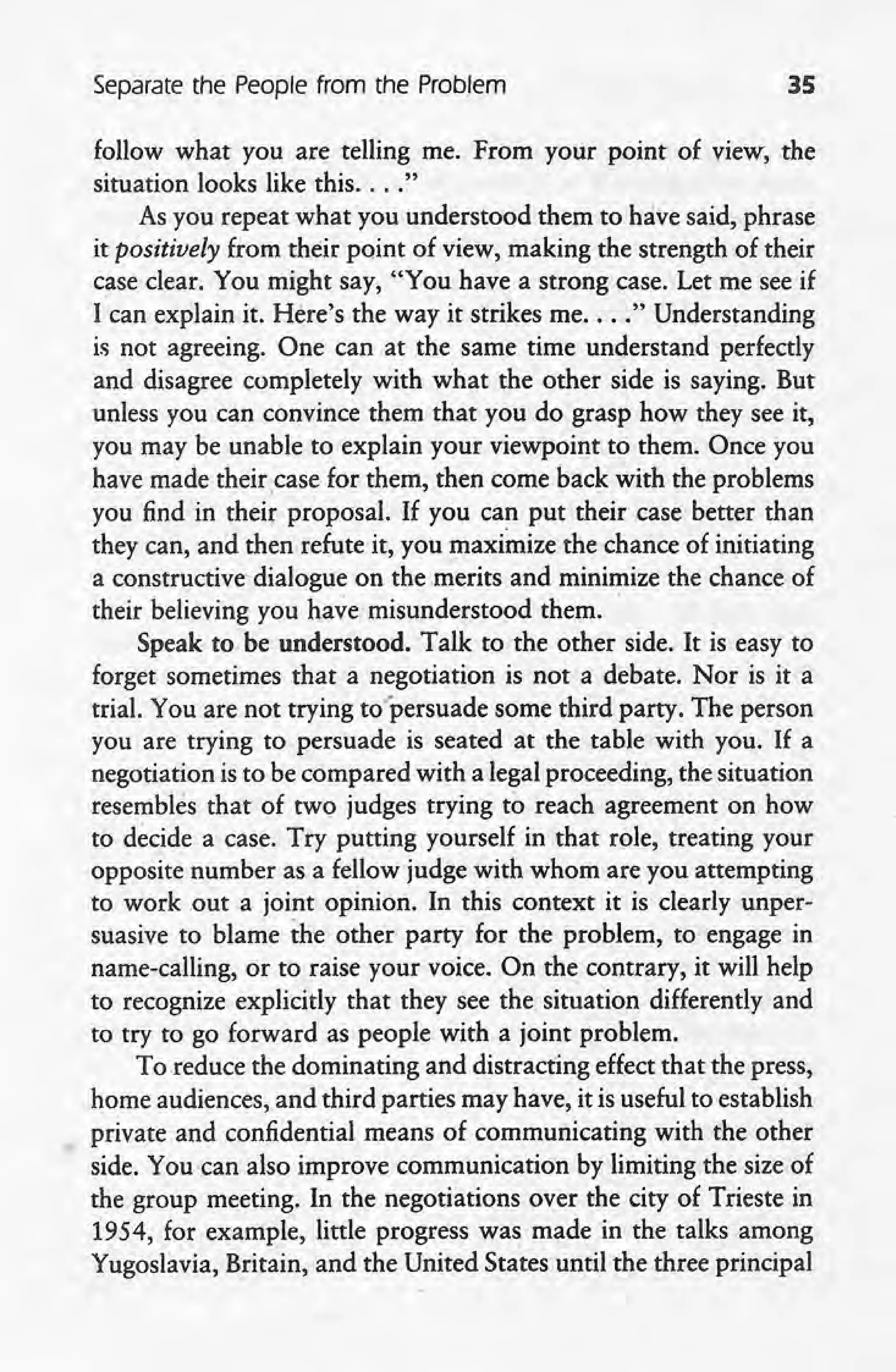 Separate the People from the Problem 35
follow what you are telling me. From your point of view, the
situation looks like this .... "
As you repeat what you understood them to have said, phrase
it positively from their point of view, making the strength of their
case clear. You might say, "You have a strong case. Let me see if
I can explain it. Here's the way it strikes me.... " Understanding
is not agreeing. One can at the same time understand perfectly
and disagree completely with ~hat the other side is saying. But
unless you can convince them that you do grasp how they see it,
you may be unable to explain your viewpoint to them. Once you
have made theircase for them, then comeback with the problems
you find in their proposal. If you can put their case better than
they can, and then refute it, you maximize the chance of initiating
a constructive-dialogue on the .merits 'and minimize the chance of
their believing you have misunderstood them.
Speak to be understood. Talk to the other side. It is easy to
forget sometimes that a negotiation is not a debate. Nor is it a
trial. You are not trying to'persuade some third party. The person
you are trying to persuade is seated at the table with you. If a
negotiation is to be compared with a legal proceeding, the situation
. resembles that of two judges trying to reach agreement on how
to decide a case. Try putting yourself in that role, treating your
opposite number as a fellow judge with whom are you attempting
to work .out a joint opinion. In this context it is clearly unper-
suasive to blame the other party for the problem, to engage in
name-calling, or to raise your voice. On the contrary, it will help
to recognize explicitly that they see the. situation differently and
to try to go forward as people with a joint problem.
To reduce the dominating and distracting effect that the press,
home audiences, and third parties may have, it is useful to establish
private and confidential means of communicating with the other
side. You can also improve communication by limiting the size of
the group meeting. In the negotiations over the city of Trieste in
1954, for example, little progress was made in the talks among
. Yugoslavia, Britain, and the United States until the three principal
 