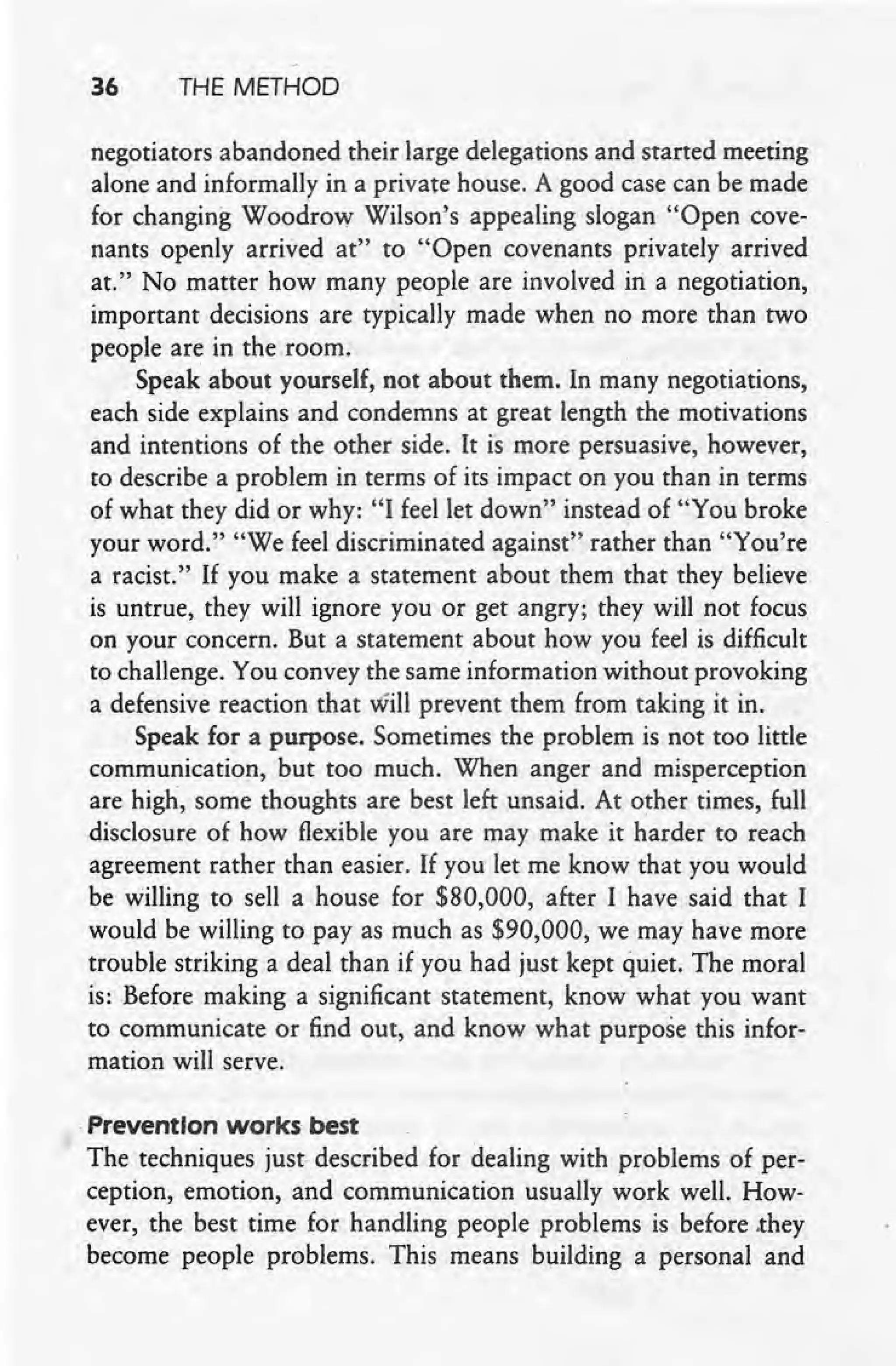 36 THE METHOD
negotiators abandoned their large delegations and started meeting
alone and informally in a private house. A good case can be made
for changing Woodrow Wilson's appealing slogan "Open cove-
nants openly arrived at" to "Open covenants privately arrived
at." No matter how many people are involved in a negotiation,
important decisions are typically made when no more than two
people are in the room.
Speak about yourself, not about them. In many negotiations,
each side explains and condemns at great length the motivations
and intentions of the other side. It is more persuasive, however,
to describe a problem in terms of its impact on you than in terms
of what they did or why: "I feel let down" instead of "You broke
your word." "We feel discriminated against" rather than "You're
a racist." If you make a statement about them that they believe
is untrue, they will ignore you or get angry; they will not focus
on your concern. But a statement about how you feel is difficult
to challenge. You convey the same information without provoking
a defensive reaction that will prevent them from taking it in.
Speak for a purpose. Sometimes the problem is not too little
communication, but too much. When anger and misperception
are high, some thoughts are best left unsaid. At other times, full
disclosure of how flexible you are may make it harder to reach
agreement rather than easier. If you let me know that you would
be willing to sell a house for $80,000, after I have said that I
would be willing to pay as much as $90,000, we may have more
trouble striking a deal than if you had just kept quiet. The moral
is: Before making a significant statement, know what you want
to communicate or find out, and know what purpose this infor-
mation will serve.
.PreventIon works best
The techniques just described for dealing with problems of per-
ception, emotion, and communication usually work well. How-
ever, the best time for handling people problems is before .they
become people problems. This means building a personal and
 