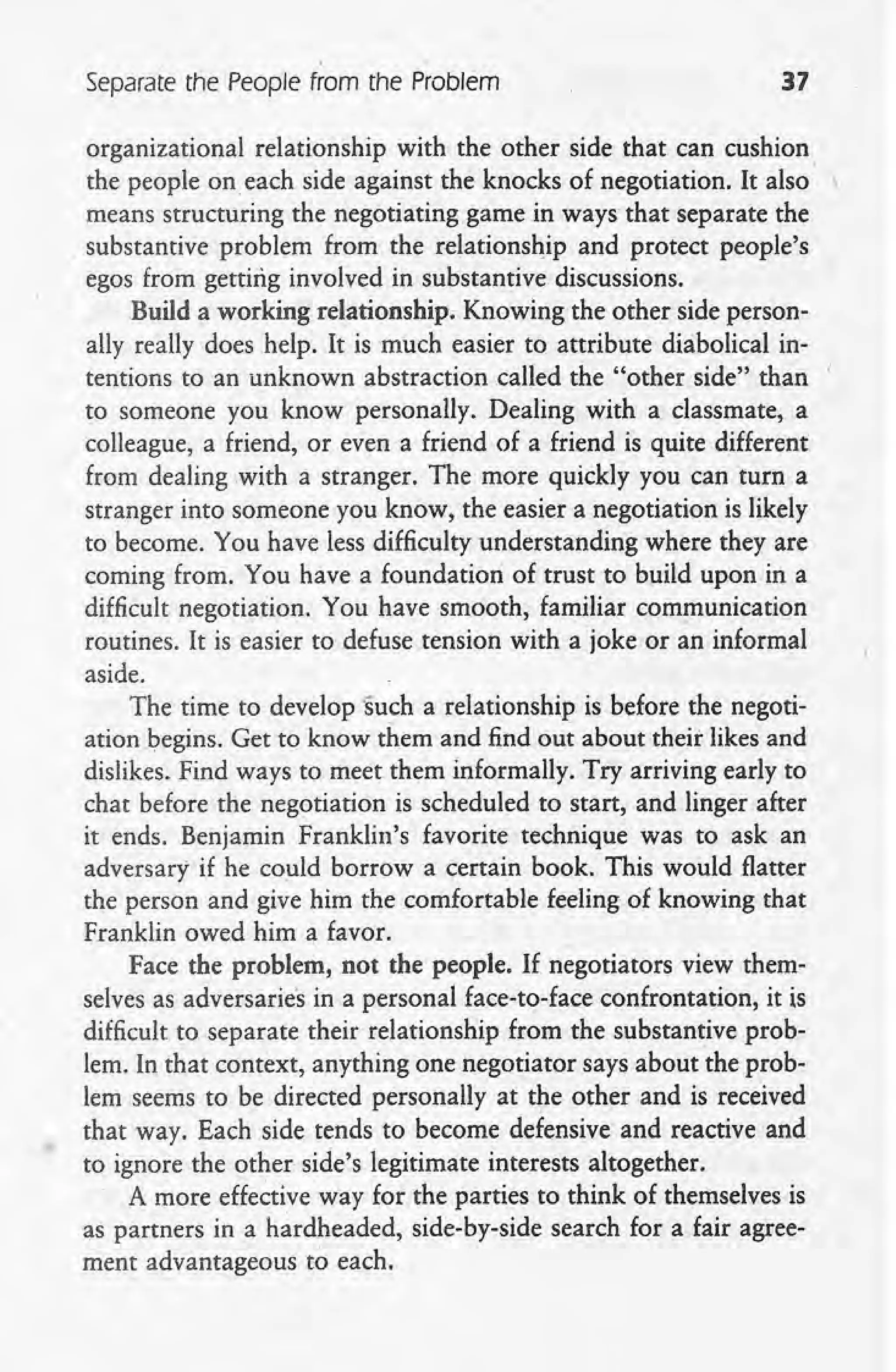 separate the People from the Problem 37
organizational relationship with the other side that can cushion
the people on each side against the knocks of negotiation. It also "
means structuring the negotiating game in ways that separate the
substantive problem from the relationship and protect people's
egos from getting involved in substantive discussions.
Build a working relationship. Knowing the other side person-
ally really does help. It is much easier to attribute diabolical in-
tentions to an unknown abstraction called the "other side" than I
to someone you know personally. Dealing with a classmate, a
colleague, a friend, or even a friend of a friend is quite different
from dealing with a stranger. The more quickly you can turn a
stranger into someone you know, the easier a negotiation is likely
to become. You have less difficulty understanding where they are
coming from. You have a foundation of trust to build upon in a
difficult negotiation. You have smooth, familiar communication
routines. It is easier to defuse tension with a joke or an informal
aside.
The time to develop 'such a relationship is before the negoti-
ation begins. Get to know them and find out about their likes and
dislikes. Find ways to meet them informally. Try arriving early to
chat before the negotiation is scheduled to start, and linger after
it ends. Benjamin Franklin's favorite technique was to ask an
adversary if he could borrow a certain book. This would flatter
the person and give him the comfortable feeling of knowing that
Franklin owed him a favor.
Face the problem, not the people. If negotiators view them-
selves as adversaries in a personal face-to-face confrontation, it is
difficult to separate their relationship from the substantive prob-
lem. In that context, anything one negotiator says about the prob-
lem seems to be directed personally at the other and is received
that way. Each side tends to become defensive and reactive and
to ignore the other side's legitimate interests altogether.
, A more effective way for the parties to think of themselves is
as partners in a hardheaded, side-by-side search for a fair agree-
ment advantageous to each.
 