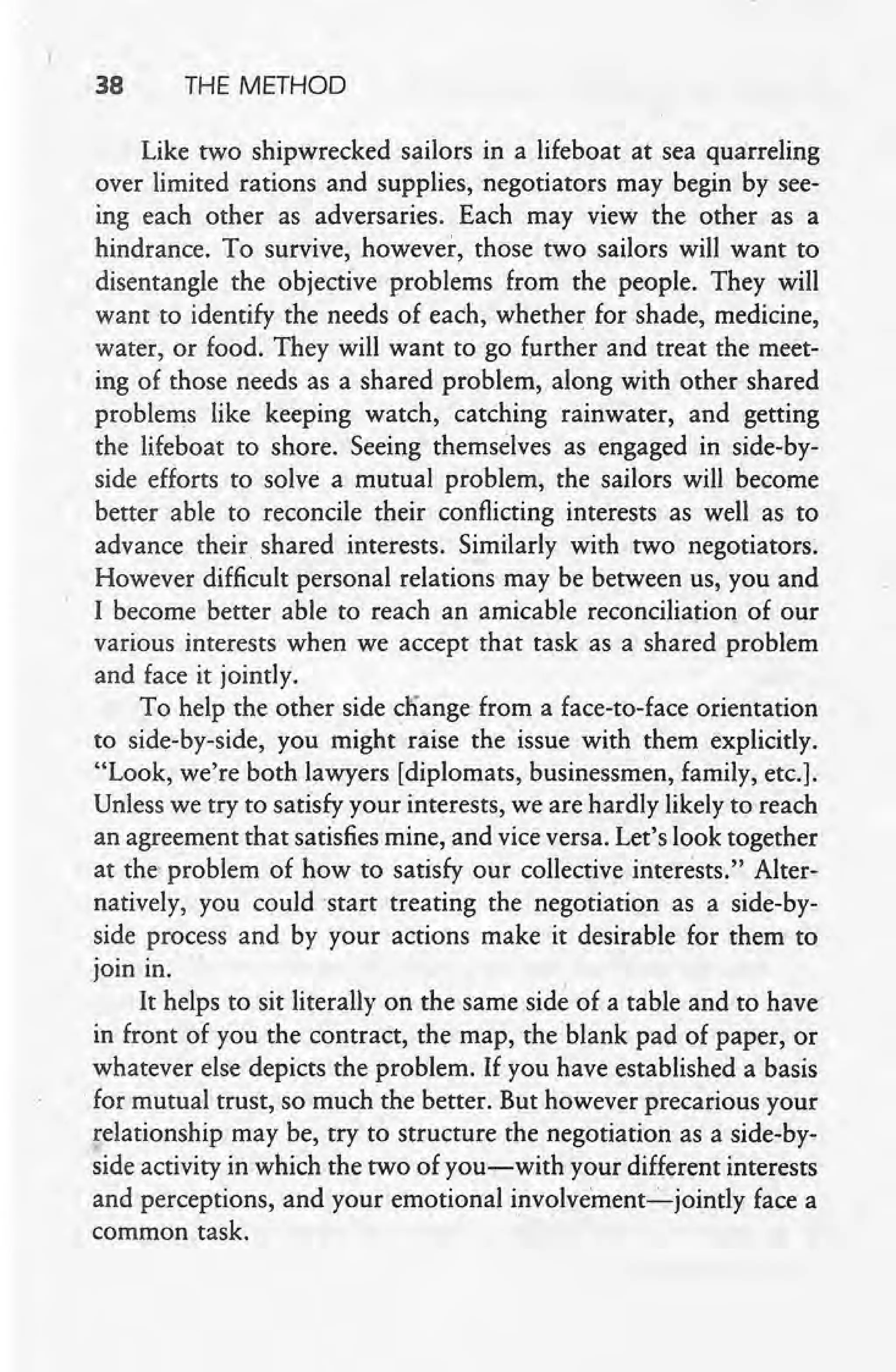 , I
38 THE METHOD
Like two shipwrecked sailors in a lifeboat at sea quarreling
over limited rations and supplies, negotiators may begin by see-
ing each other as adversaries. Each may view the other as a
hindrance. To survive, however, those two sailors will want to
disentangle the objective problems from the people. They will
want to identify the needs of each, whether for shade, medicine,
water, or food. They will want to go further and treat the meet-
ing of those needs as a shared problem, along with other shared
problems like keeping watch, catching rainwater, and getting
the lifeboat to shore. Seeing themselves as engaged in side-by-
side efforts to solve a mutual problem, the sailors will become
better able to reconcile their conflicting interests as well as to
advance their shared interests. Similarly with two negotiators.
However difficult personal relations may be between us, you and
I become better able to reach an amicable reconciliation of our
various interests when we accept that task as a shared problem
and face it jointly.
To help the other side cliange from a face-to-face orientation
to side-by-side, you might raise the issue with them, explicitly.
"Look, we're both lawyers [diplomats, businessmen, family, etc.].
Unless we try to satisfy your interests, we are hardly likely to reach
an agreement that satisfies mine, and vice versa. Let's look together
at the problem of how to satisfy our collective interests." Alter-
natively, you could start treating the negotiation as a side-by-
side process and by your actions make it desirable for the~ to
join in.
It helps to sit literally on the same sid~ of a table and to have
in front of you the contract, the map, the blank pad of paper, or
whatever else depicts the problem. If you have established a basis
.for mutualtrust, so much the better. But however precarious your
relationship may be, try to structure the negotiation as a side-by-
side activity in which the two of you-with your different interests
and perceptions, and your emotional involvement-s-jointly face a
common task.
 