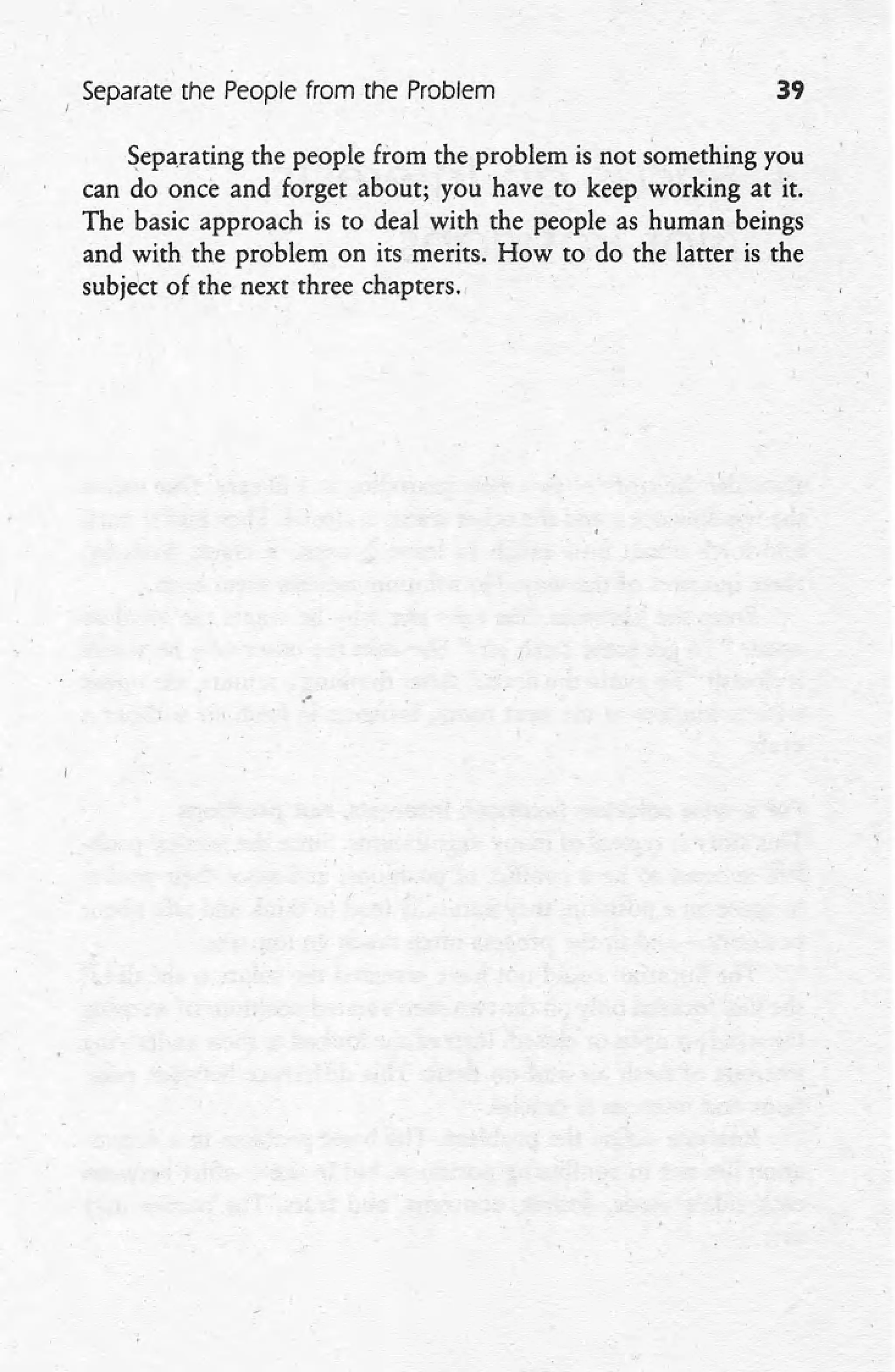 Separate the People from the Problem 39
Separating the people from the problem is not something you
can do once and forget about; you have to keep working at it.
The basic approach is to deal with the people as human beings
and with the problem on its merits. How to do the latter is the
subject of the next three chapters ..
.-
 