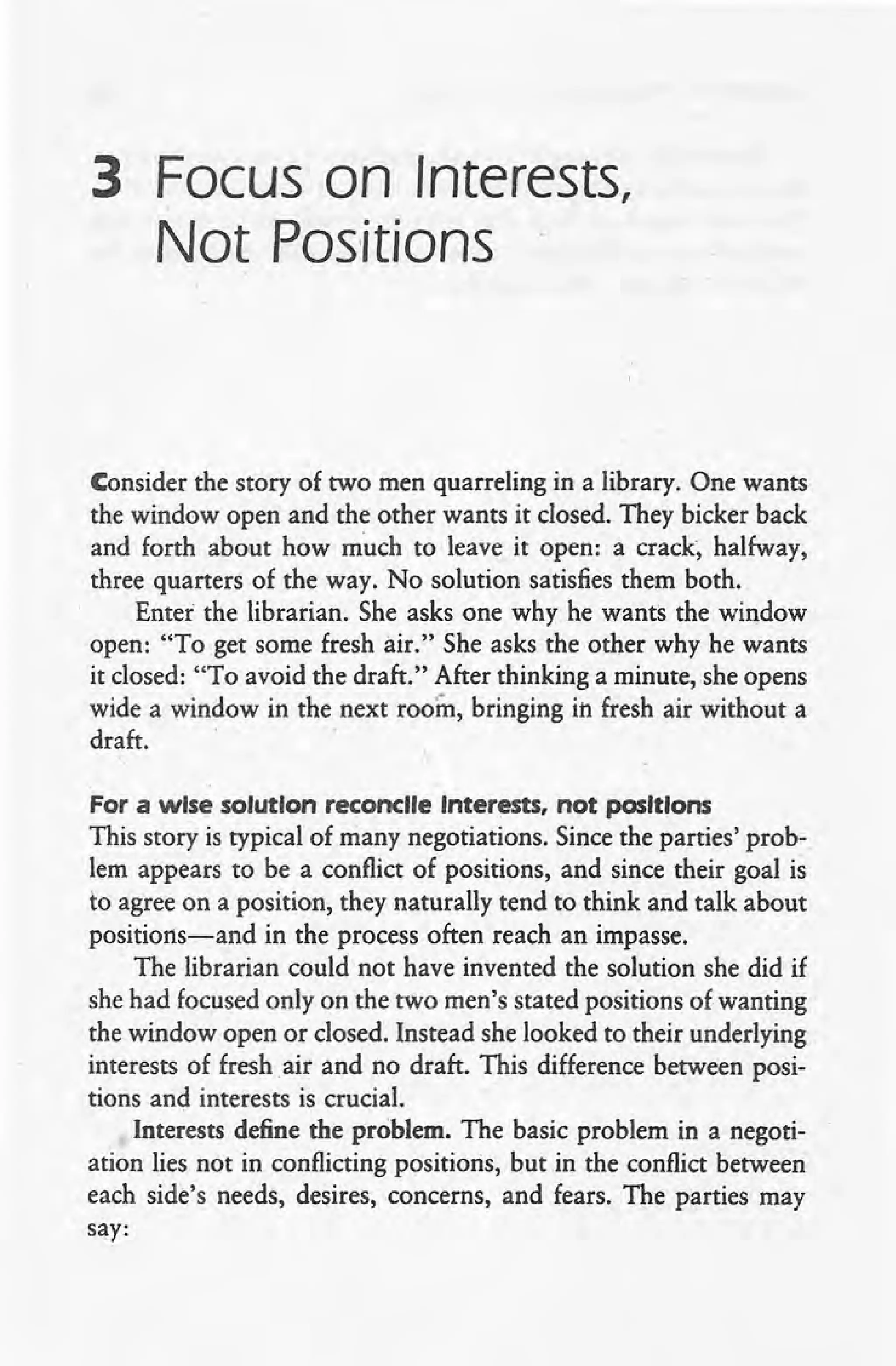 3 Focus on Interests,
Not Positions
Consider the story of two men quarreling in a library. One wants
the window open and the other wants it closed. They bicker back
and forth about how much to leave it open: a crack, halfway,
three quarters of the way. No solution satisfies them both.
Enter the librarian. She asks one why he wants the window
open: "To get some fresh air." She asks the other why he wants
it closed: "To avoid the draft." After thinking a minute, she opens
wide a window in the next room, bringing in fresh air without a
draft.
For a wise solution reconcile Interests, not positions
This story is typical of many negotiations. Since the parties' prob-.
lem appears to be a conflict of positions, and since their goal is
to agree on a position, they naturally tend to think and talk about
positions-and in the process often reach an impasse.
The librarian could not have invented the solution she did if
she had focused only on the two men's stated positions of wanting
the window open or closed. Instead she looked to their underlying
interests of fresh air and no draft. This difference between posi-
tions and interests is crucial.
Interests define the problem. The basic problem in a negoti-
ation lies not in conflicting positions, but in the conflict between
each side's needs, desires, concerns, and fears. The parties may
say:
 