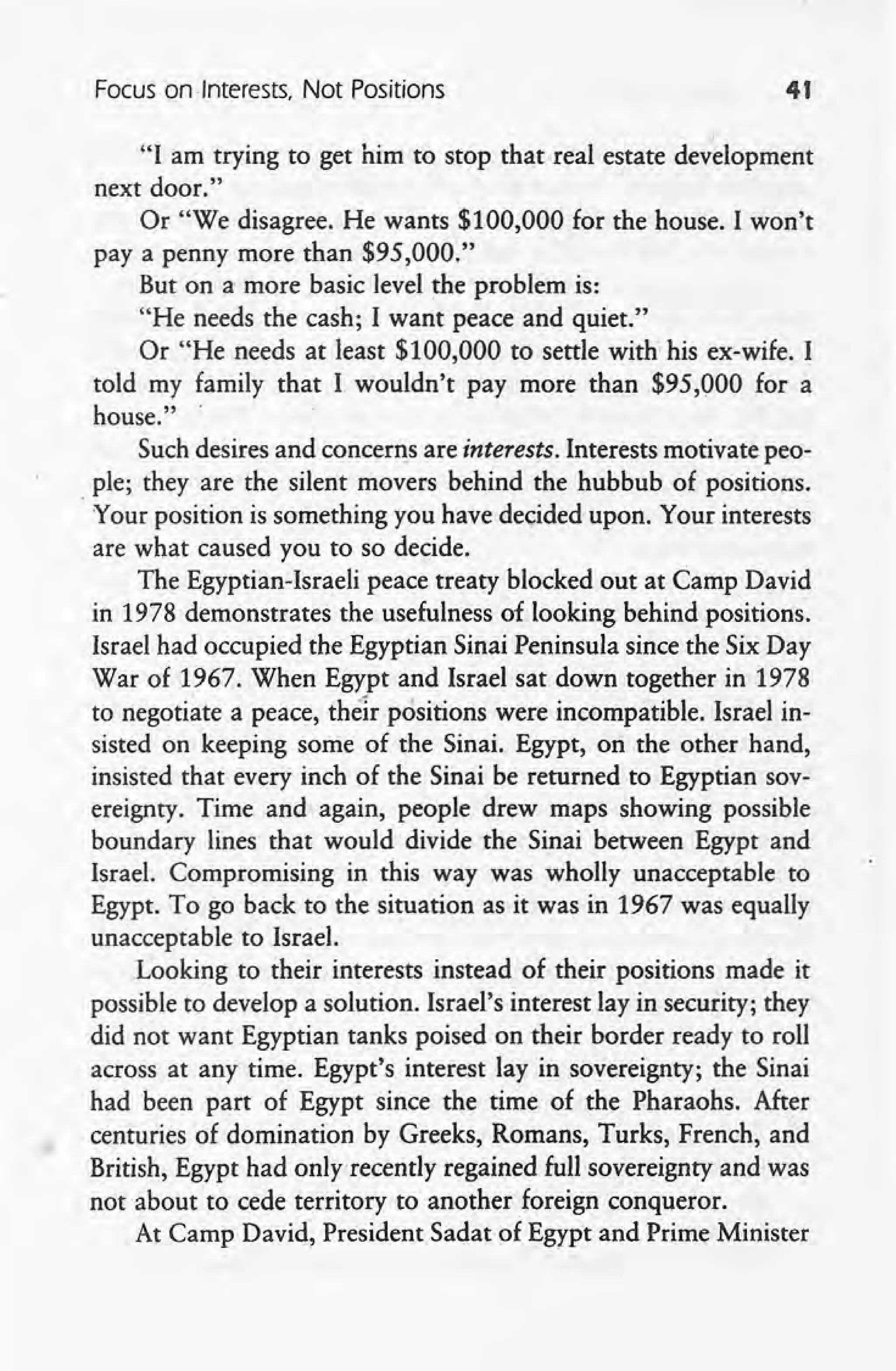 Focus on .Interests, Not Positions 41
I
"I am trying to get him to stop that real estate development
next door."
Or "We disagree. He wants $100,000 for the house. I won't
pay a penny more than $95,000."
But on a more basic level the problem is: .
"He needs the cash; I want peace and quiet."
Or "He needs at least $100,000 to settle with; his ex-wife. I
told my family that I wouldn't pay more than $95,000 for a
house."
Such desires and concerns are interests. Interests motivate peo-
ple; they are the silent movers behind the hubbub of positions.
'Your position is something you have decided upon. Your interests
are what caused you to so decide.
The Egyptian-Israeli peace treaty blocked out at Camp David
in 1978 demonstrates the usefulness of looking behind positions.
Israel had occupied the Egyptian Sinai Peninsula since the Six Day
War of 1967. When Egypt and Israel sat down together in 1978
to negotiate a peace, their positions were incompatible. Israel in-
sisted on keeping some of the Sinai. Egypt, on the other hand,
insisted that every inch of the Sinai be returned to Egyptian sov-
ereignty. Time and again, people drew maps showing possible
boundary lines that would divide the Sinai between Egypt and
Israel. Compromising in this way was wholly unacceptable to
Egypt. To go back to the situation as it was in 1967 was equally
unacceptable to Israel.
Looking to their interests instead of their positions made it
possible to develop a solution. Israel's interest lay in security; they
did not want Egyptian tanks poised on their border ready to roll
across at any time. Egypt's interest lay in sovereignty; the Sinai
had been part of Egypt since the time of the Pharaohs. After
centuries of domination by Greeks, Romans, Turks, French, and
British, Egypt had only recently regained full sovereignty and was
, not about to cede territory to another foreign conqueror.
At Camp David, President Sadat of Egypt and Prime Minister
 