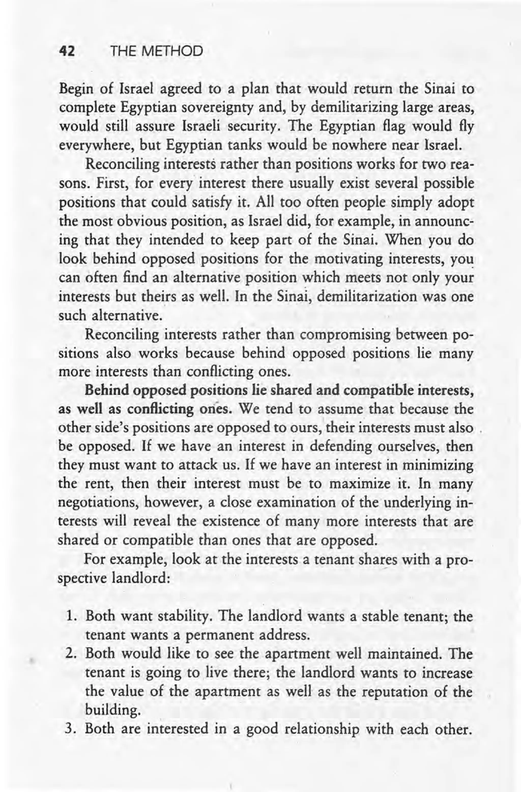 42 THE METHOD
Begin of Israel agreed to a plan that would return the Sinai to
complete Egyptian sovereignty and, by demilitarizing large areas,
would still assure Israeli security. The Egyptian flag would fly
everywhere, but Egyptian tanks would be nowhere near Israel.
Reconciling interests rather than positions works for two rea-
sons: First, for every interest there usually exist several possible
positions that could satisfy it. All too often people simply adopt
the most obvious position, as Israel did, for example, in announc-
ing that they intended to keep part of the Sinai. When you do
look behind opposed positions for the motivating interests, you
can often find an alternative position which meets not only your
interests but theirs as well. In the Sinal, demilitarization was one
such alternative.
Reconciling interests rather than compromising between po-
sitions also works because behind opposed positions lie many
more interests than conflicting ones.
Behind opposed positions lie shared and compatible interests,
as well as conflicting ones. We tend to assume that because the
other side's positions are opposed to ours, their interests must also.
be opposed. If we have an interest in defending ourselves, then
they must want to attack us. If we have an interest In minimizing
the rent, then their interest must be to maximize it. In many
negotiations, however, a close examination of the underlying in-
terests will reveal the existence of many more. interests that are
shared or compatible than ones that are opposed.
For example, look at the interests a tenant shares with a pro-
spective landlord:-
1. Both want stability. The landlord wants a stable tenant; the
tenant wants a permanent address.
2. Both would like to see the apartment well maintained. The
tenant is going to .live there; the landlord wants to increase
the value of the apartment as well as the reputation of the
building.
3. Both are interested in a good relationship with each other.
 