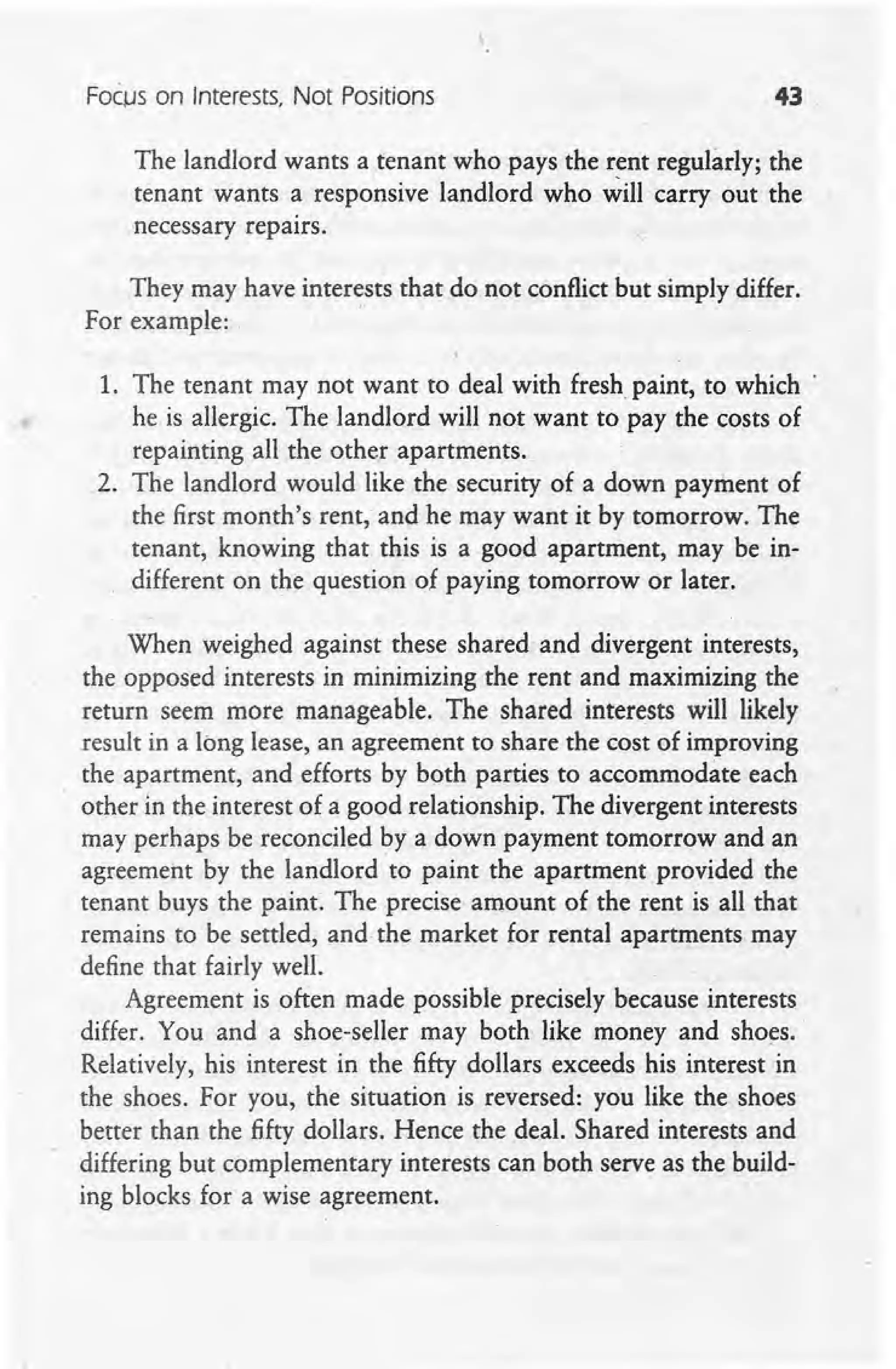 FocjJs on Interests, Not Positions 43 ,
The landlord wants a tenant who pays the rent regularly, the
tenant wants a responsive landlord who will carry out the 
necessary repairs.
They may have interests that do not conflict but simply differ.
For example: . '
1. The tenant may not want to deal with fresh paint, to which '
he is allergic. The landlord will not want to pay the costs of
repainting all the other apartments.
2. The landlord would like the security of a down payment of .
the first month's rent, and he may want it by tomorrow. The
tenant, knowing that this is a good apartment, may be in-
different on the question of paying tomorrow or later.
When weighed against these shared and divergent interests,
the opposed interests in minimizing the rent and maximizing the
return seem more manageable. The shared interests will likely
result in a long lease, an agreement to share the cost of improving
the apartment, and efforts by both parties to accommodate each
other in the interest of a good relationship. The divergent interests
may perhaps be reconciled by a down payment tomorrow and an
agreement by the landlord to paint the apartment provided the
tenant buys the paint. The precise amount of the rent is all that
remains to be settled, and the market for rental apartments may
define that fairly well.
Agreement is often made possible precisely because interests
differ. You and a shoe-seller may both like money and shoes,
Relatively, his interest in the fifty dollars exceeds his interest in
the shoes. For you, the situation is reversed: you like the shoes
better than the fifty dollars. Hence the deal. Shared interests and
differing but complementary interests can both serve as the build-
ing blocks for a wise agreement.
 