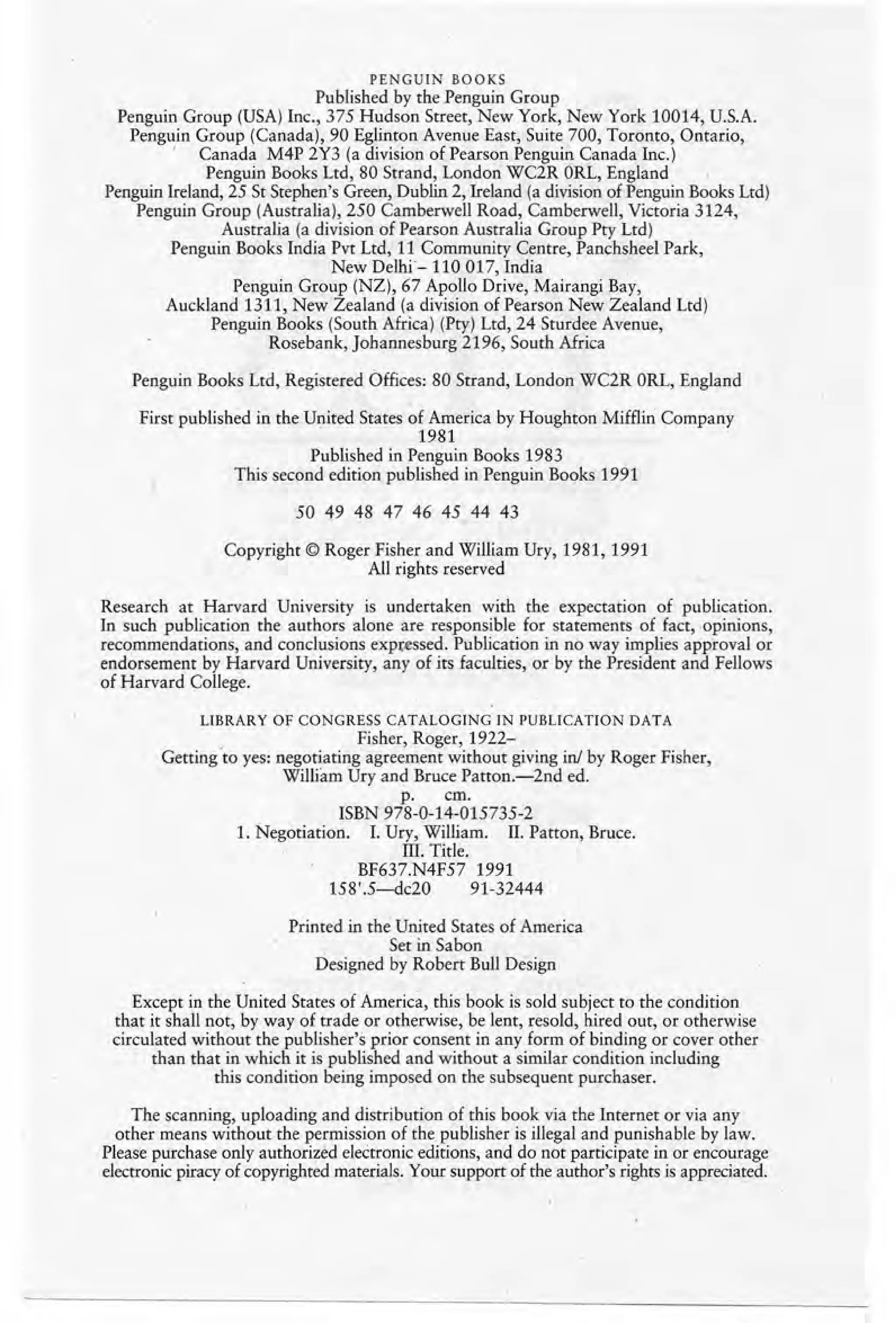 PENGUIN BOOKS
Published by the Penguin Group
Penguin Group (USA) Inc., 375 Hudson Street, New York, New York 10014, U.S.A.
Penguin Group (Canada), 90 Eglinton Avenue East, Suite 700, Toronto, Ontario,
, Canada M4P 2Y3 (a division of Pearson Penguin Canada Inc.)
Penguin Books Ltd, 80 Strand, London WC2R ORL, England
Penguin lreland, 25 St Stephen's Green, Dublin 2, lreland (a division of Penguin Books Ltd)
Penguin Group (Australia), 250 Camberwell Road, Camberwell, Victoria 3124,
Australia (a division of Pearson Australia Group Pty Ltd)
Penguin Books India Pvt Ltd, 11 Community Centre, Panchsheel Park,
New Delhi=- 110 017, India .
Penguin Group (NZ), 67 Apollo Drive, Mairangi Bay,
Auckland 1311, New Zealand (a division of Pearson New Zealand Ltd)
Penguin Books (South Africa) (Pry) Ltd, 24 Sturdee Avenue,
Rosebank, Johannesburg 2196, South Africa
Penguin Books Ltd, Registered Offices: 80 Strand, London WC2R ORL, England
First published in the United States of America by Houghton Mifflin Company
1981
Published in Penguin Books 1983
This second edition published in Penguin Books 1991
50 49 48 47 46 45 44 43
Copyright © Roger Fisher and William Ury, 1981, 1991
All rights reserved
Research at Harvard University is undertaken with the expectation of publication.
In such publication the authors alone are responsible for statements of fact, opinions,
recommendations, and conclusions expressed, Publication in no way implies approval or
endorsement by Harvard University, any of its faculties, or by the President and Fellows
of Harvard College.
LIBRARY OF CONGRESS CATALOGING IN PUBLICATION DATA
, Fisher, Roger, 1922-
Getting to yes: negotiating agreement without giving in! by Roger Fisher,
Willi'am Ury and Bruce Patton.-2nd ed.
p. em.
ISBN 978-0-14-015735-2
1. Negotiation. I. Ury, William. II. Patton, Bruce.
III. Title.
BF637.N4F57 1991
158'.5-dc20 91-32444
Printed in the United States of America
Set in Sabon
Designed by Robert Bull Design
Except in the United States of America, this book is sold subject to the condition
that it shall not, by way of trade or otherwise, be lent, resold, hired out, or otherwise
circulated without the publisher's prior consent in any form of binding or cover other
than that in which it is published and without a similar condition including
this condition being imposed on the subsequent purchaser.
The scanning, uploading and distribution of this book via the Internet or via any
other means without the permission of the publisher is illegal and punishable by law.
Please purchase only authorized electronic editions, and do not participate in or encourage
electronic piracy of copyrighted materials. Your support of the author's rights is appreciated.
 