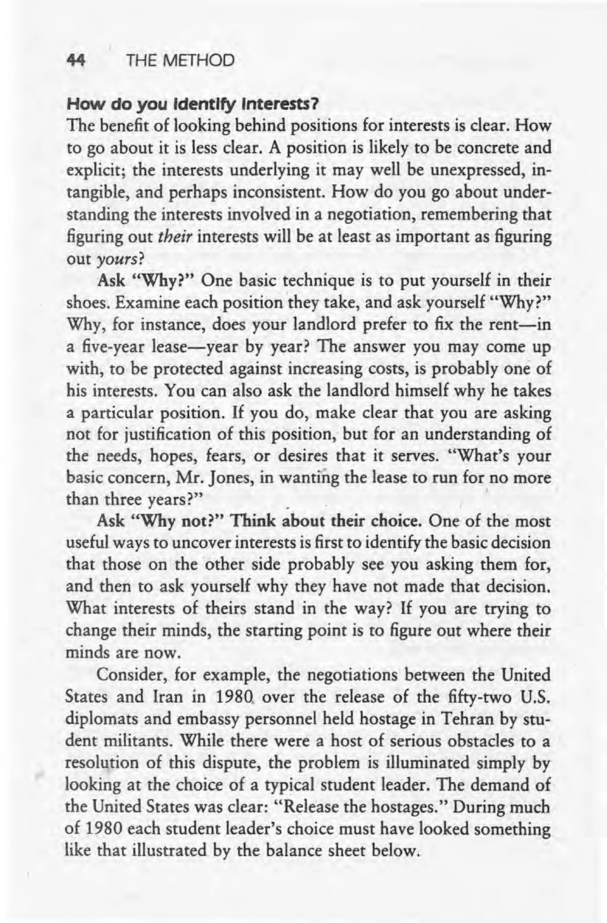 44 THE METHOD
How do you Identify Interests?
The benefit of looking behind positions for interests is clear. How
to go about it is less clear. A position is likely to be concrete and
explicit; the interests underlying it may well be unexpressed, in-
tangible, and perhaps inconsistent. How do you go about under-
standing the interests involved in a negotiation, remembering that
figuring out their interests will be at least as important as figuring
out yours?
Ask "Why?" One basic technique is to put yourself in their
shoes. Examine each position they take, and ask yourself "Why?"
Why, for instance, does your landlord prefer to fix the rent-in
a five-year lease-year by year? The answer you may come up
with, to be protected against increasing costs, is probably one of
his interests. You can also ask the landlord himself why he takes
a particular position. If you do, make clear that you are asking
not for justification of this position,' but for an understanding of
the needs, hopes, fears, or desires that it serves. "What's your
basic concern, Mr. Jones, in wanting the lease to run for no more
than three years?". '
Ask "Why not?" Think about their choice. One of the most
useful ways to uncover interests is first to identify the basic decision
that those on the other side probably see you asking them for,
and then to ask yourself why they have not made that decision.
What interests of theirs stand in the way? If you are trying to
change their minds, the starting point is to figure out where their
minds are now.
Consider, for example, the negotiations between the United
States and. Iran in 1980. over the release of the fifty-two U.S.
diplomats and embassy personnel held hostage in Tehran by stu-
dent militants. While there were a host of serious obstacles to a .
resolution of this dispute, the problem is illuminated simply by
looking at the choice of a typical student leader. The demand of
the United States was clear: "Release the hostages." During much
of 1980 each student leader's choice must have looked something
like that illustrated by the balance sheet below.
 