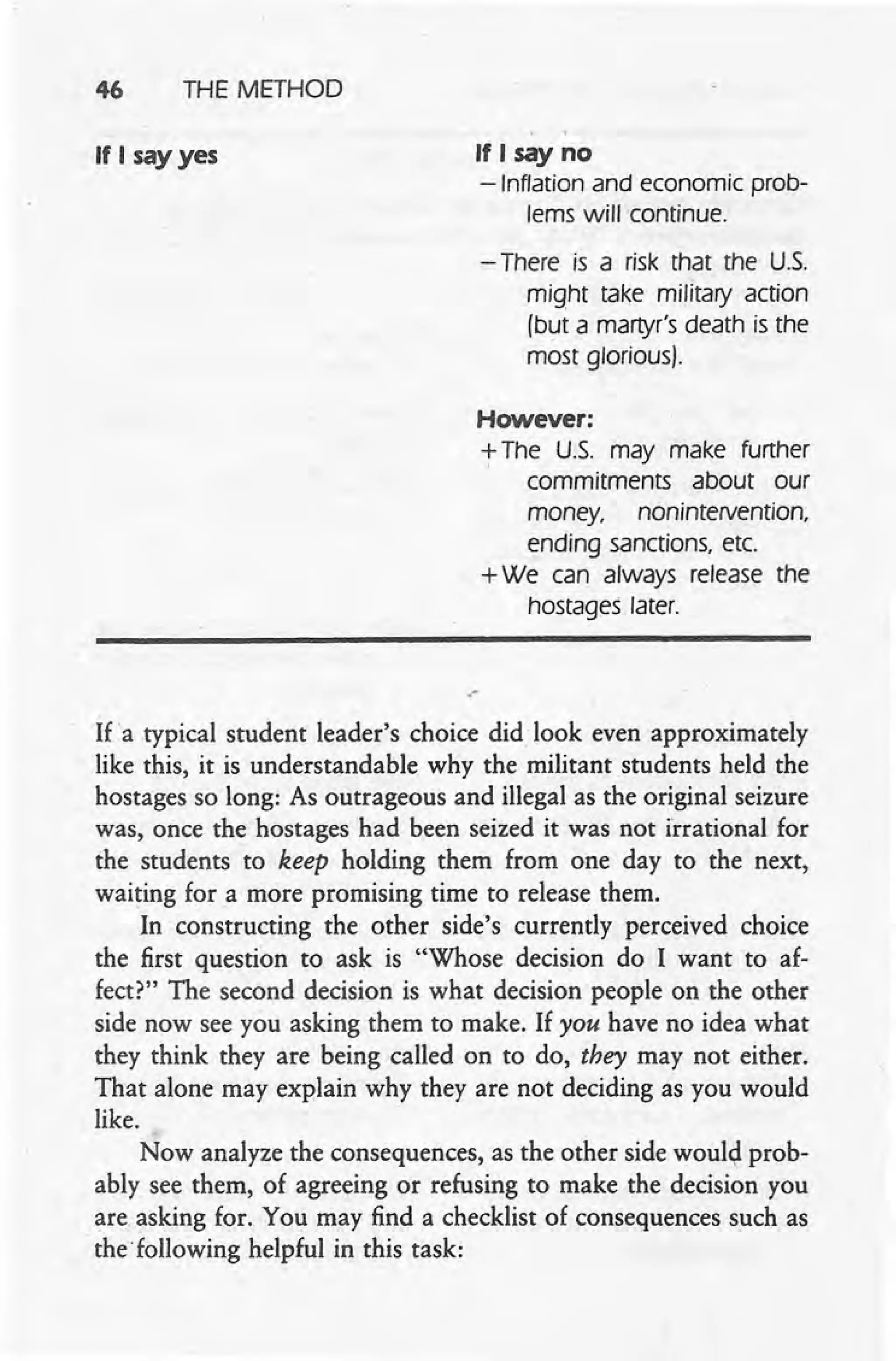 46 THE METHOD
If I say yes If I say no
-Inflation and economic prob-
lems will continue.
- There is a risk that the U.S.
might take military action
(but a martyr's death is the
most glorious).
However:
+The U.S. may make further
commitments about our
money, noruntervention,
ending sanctions, ete.
+We can always release the
hostages later.
,-
If 'a typical student leader's choice did look even approximately
like this, it is understandable why the militant students held the
hostages so long: As outrageous and illegal as the original seizure
was, once the hostages had been seized it was not irrational for
the students to keep holding them from one day to the next,
waiting for a more promising time to release them,
In constructing the other side's currently perceived choice
the first question to ask is "Whose decision do I want to af-
fect?" The second decision is what decision people on the other
side now see you asking them to make. If you have no idea what
they think they are being called on to do, they may not either.
That alone may explain why they are not deciding as you would
like.
Now analyze the consequences, as the other side would prob-
ably see them, of agreeing or refusing to make the decision you
are asking for. You may find a checklist of consequences such as
the' following helpful in this task:
 