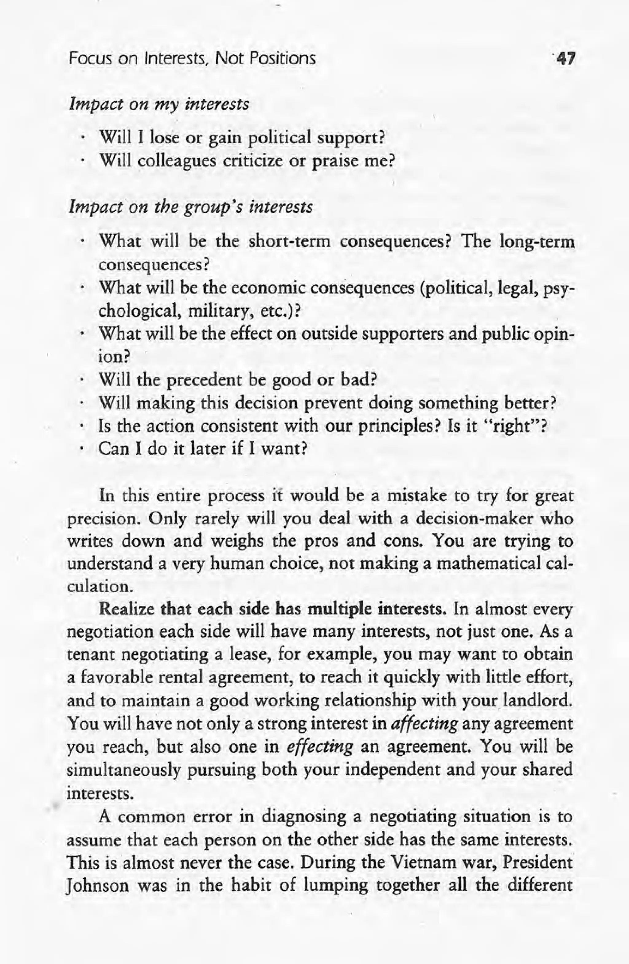 Focus on Interests, Not Positions '47
Impact on my interests
Will I lose or gain political support?
. Will colleagues criticize or praise me?
Impacton the group's interests
, What will be the short-term consequences? The long-term
consequences? ,
What will be the economic consequences (political, legal, psy-
chological, military, etc.)?
What will be the effect on outside supporters and public opin-
ion?
Will the precedent be good or bad?
Will making this decision prevent doing something better?
Is the action consistent with our principles? Is it "right"?
Can I do it later if I want?
In this entire process it would be a mistake to try for great
.precision, Only rarely will you deal with a decision-maker who
writes down and weighs the pros and cons. You are trying to
understand a very human choice, not making a mathematical cal-
culation.
Realize that each side has multiple interests. In almost every
negotiation each side will have many interests, not just one. As a
tenant negotiating a lease, for example, you may want to obtain
a favorable rental agreement, to reach it quickly with little effort,
and to maintain a good working relationship with your landlord.
You will have not only a strong interest in affecting any agreement
you reach, but also one in effecting an agreement. You will be
simultaneously pursuing both your independent and your shared
interests.
A common error in diagnosing a negotiating situation is to
assume that each person on the other side has the same interests.
This is almost never the case. During the Vietnam war, President
Johnson was in the habit of lumping together all the different
 