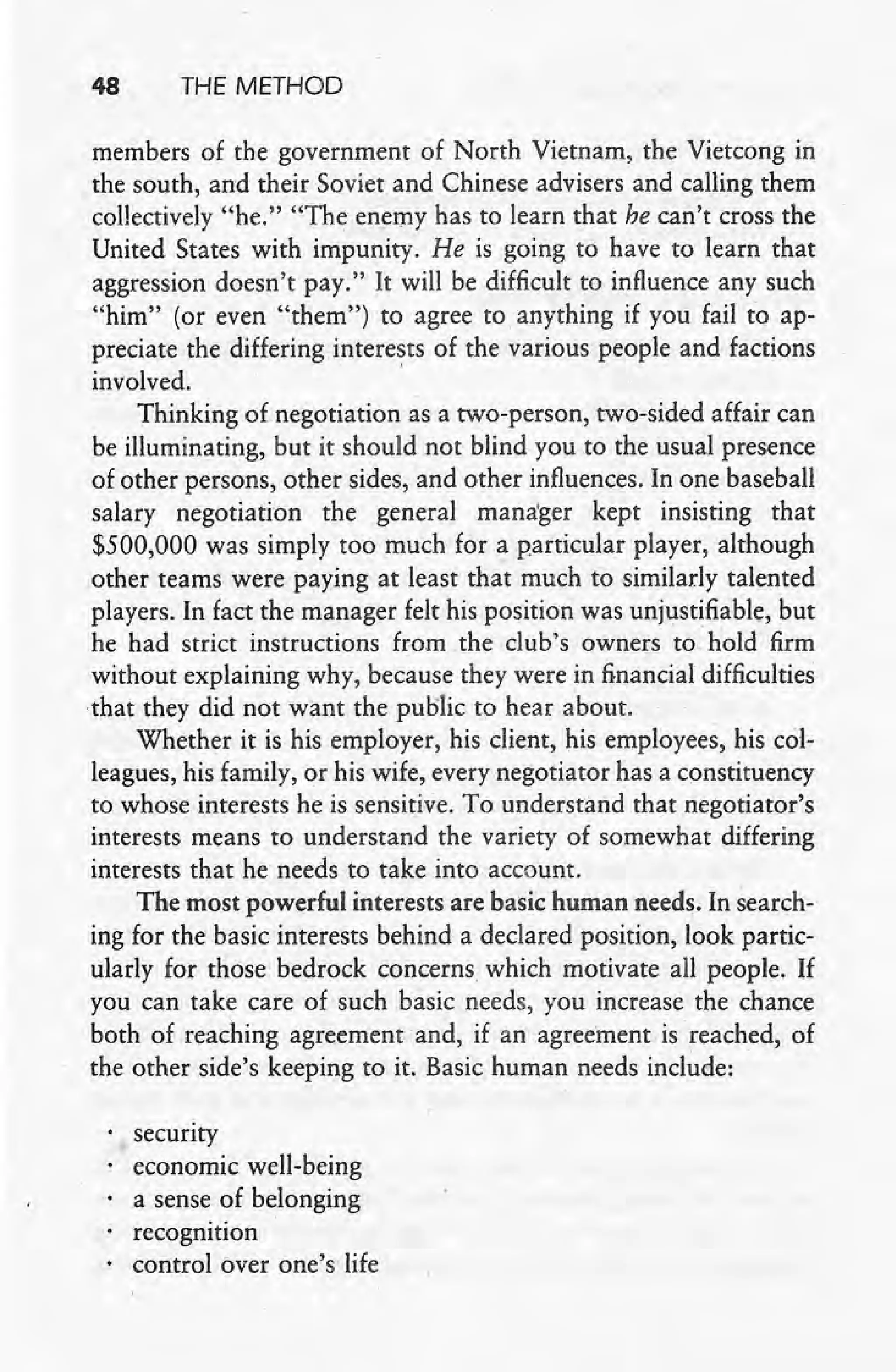 48 THE METHOD
, members of the government of North Vietnam, the Vietcong in
the south, and their Soviet and Chinese advisers and calling them
collectively "he." "The enemy has to learn that he can't cross the
United States with impunity. He is going to have to learn that
aggression doesn't pay." It will be difficult to influence any such
"him" (or even "them") to agree to anything if you fail toap-
preciate the differing interests of the various people and factions
involved.' '
Thinking of negotiation as a two-person, two-sided affair can
be illuminating, but it should not blind you to the usual presence
of other persons, other sides, and other influences. In one baseball
salary negotiati-on the general mana'ger kept insisting that
$500,000 was simply too much for a particular player, although
other teams were paying at least that much to similarly talented
players. In fact the manager felt his position was unjustifiable, but
he had strict instructions from the club's owners to hold firm
without explaining why, because they were in financial difficulties
that they did not want the public to hear about.
Whether it is his employer, his client, his employees, his col-
leagues, his family, or his wife, every negotiator has a constituency
to whose interests he is sensitive. To understand that negotiator's
interests means to understand the variety of somewhat differing
interests that he needs to take into account.
The most powerful interests are basic human needs. In search-
ing for the basic interests behind a declared position, look partic-
ularly for those bedrock concerns, which motivate all people. If
you can take care of such basic needs, you increase the chance
both of reaching agreement and, if an agreement is' reached, of
the other side's keeping to it. Basic human needs include: -
security
economic well-being
a sense of belonging
recognition
control over one's life
 