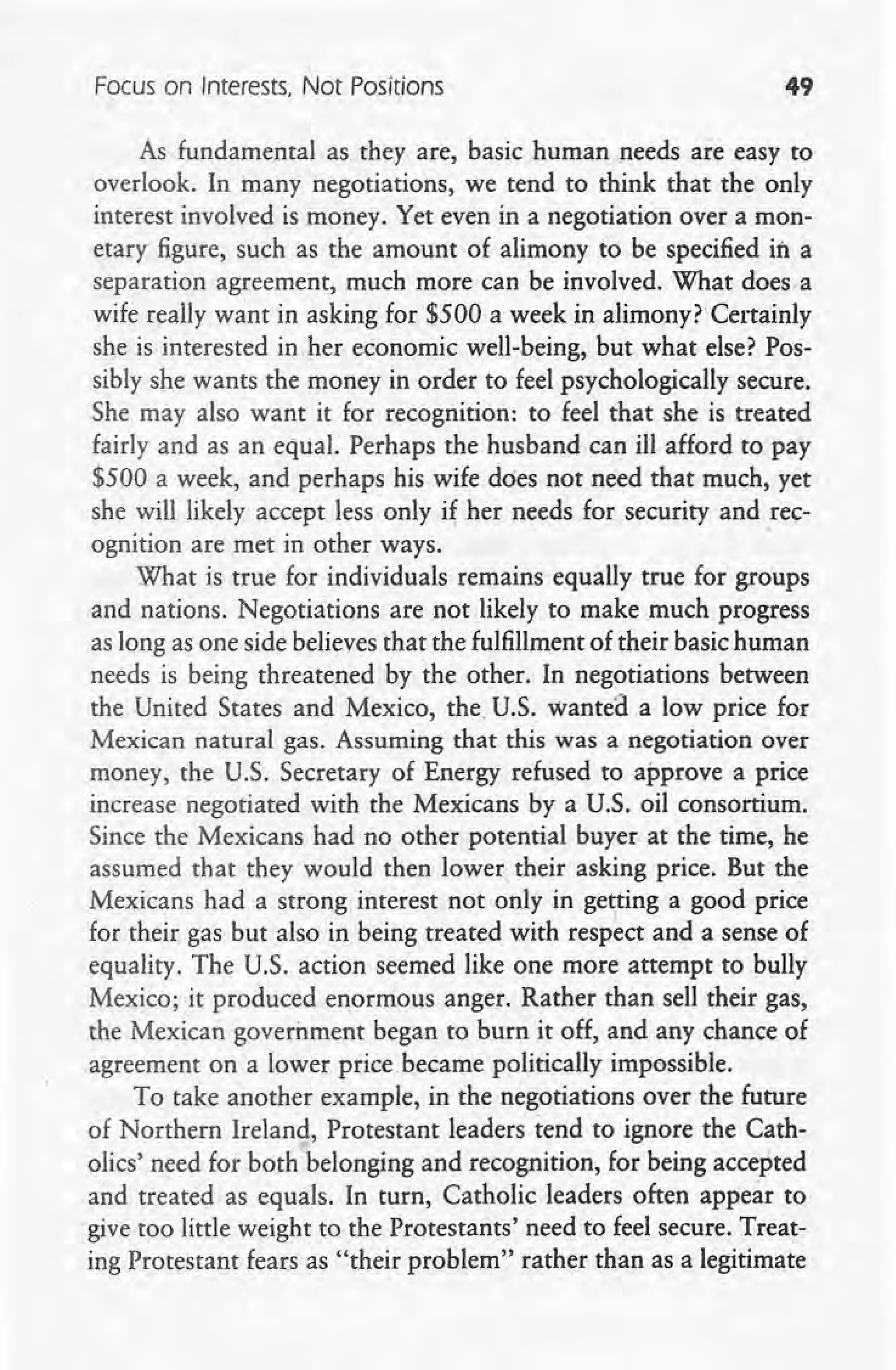 Focus on Interests, Not Positions 49
As fundamental as they are, basic human needs are easy to
overlook. In many negotiations, we tend to think that the only
interest involved is money. Yet even in a negotiation over a mon-
etary figure, such as the amount of alimony to be specified in a
separation agreement, much more can be involved. What does a
wife really want in asking for $500 a week in alimony? Certainly
she is interested in her economic well-being, but what else? Pos-
sibly she wants the money in order to feel psychologically secure.
She may also want it for recognition: to feel that she is treated
fairly and as an equal. Perhaps the husband can ill afford to pay
$500 a week, and perhaps his wife does not need that much, yet
she will likely accept less only i~ her needs for security and rec-
ognition are met in other ways.
What is true for individuals remains equally true for groups
and nations. Negotiations are not likely to make much progress
as long as one side believes that the fulfillment of their basic human
needs is being threatened by the other. In negotiations between
the United States and Mexico, the. U.S. wanted .a low price for
Mexican natural gas. Assuming that this was a negotiation over
money, the U.S. Secretary of Energy refused to approve a price
increase negotiated with the Mexicans by a U.S. oil consortium.
Since the Mexicans had no other potential buyer at the time, he
assumed that they would then lower, their asking price. But the
Mexicans had a strong interest not only in ge~ing a good price
for their gas but also in being treated with respect and a sense of
equality. The U.S. action seemed like one more attempt to bully
Mexico; it produced enormous anger. Rather than sell their gas,
the Mexican government began to burn it off, and any chance of
agreement on a lower price became politically impossible.
To take another example, in the negotiations over the future
of Northern Ireland, Protestant leaders tend to ignore the Cath-
olics' need for both belonging and recognition, for being accepted
and treated as equals. In turn, Catholic leaders often appear to
.give too little weight to the Protestants' need to feel secure. Treat-
ing Protestant fears as "their problem" rather than as a legitimate
 