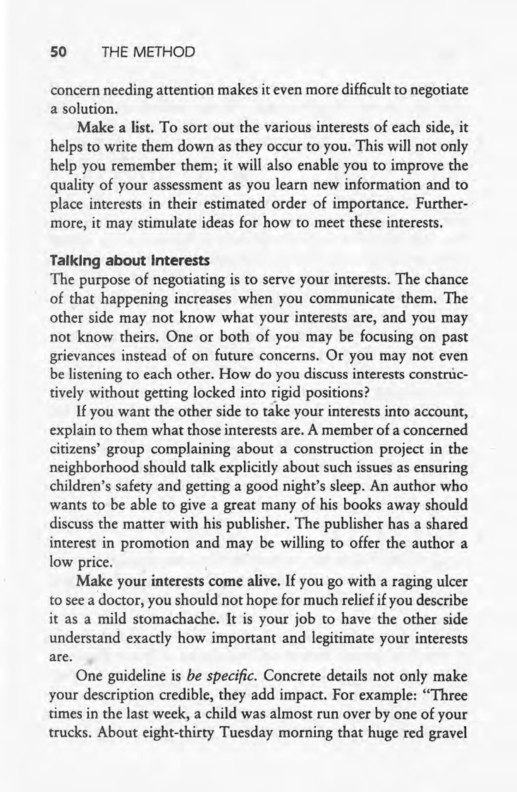 50 THE METHOD
concern needing attention makes it even more difficult to negotiate
a solution.
Make a list. To sort out the various interests of each side, it
·helps to write them down as they occur to- you. This will not only -,
help you remember them; it will also enable you to improve the
quality of your assessment as you learn new information and to
place interests in their estimated order of importance. Further-
more, it may stimulate ideas for how to meet these interests.
·Talking about Interests
The purpose of negotiating is to serve your interests. The chance
of that happening increases when you communicate them. The
other side may not know what your interests are, and you may
not know theirs. One or both of you may be focusing on past
grievances instead of on future concerns. Oryou may not even
be listening to each other. How do you discuss interests construc-
tively without getting locked into rigid positions?
If you want the other side to ta"keyour interests into account,
explain to them what those interests are. A member of a concerned
citizens' group complaining about a construction project in the
neighborhood should talk explicitly about such issues as ensuring
· children's safety and getting a good night's sleep. An author who
wants to be able to give a great' many of his books away should
discuss the matter with his publisher. The publisher has a shared
interest in promotion and may be willing to offer the author a
low price.
Make your interests come alive. If you go with a raging ulcer
to see a doctor, you should not hope for much relief if you describe
it as a mild stomachache. It is your job to have the other side
understand exactly ho'w important and legitimate your interests
are.
One guideline is be specific. Concrete details not only make
your description credible, they add impact. For example: "Three
times in the last week, a child was almost run over by one of your
trucks. About eight-thirty Tuesday morning that huge red gravel
 
