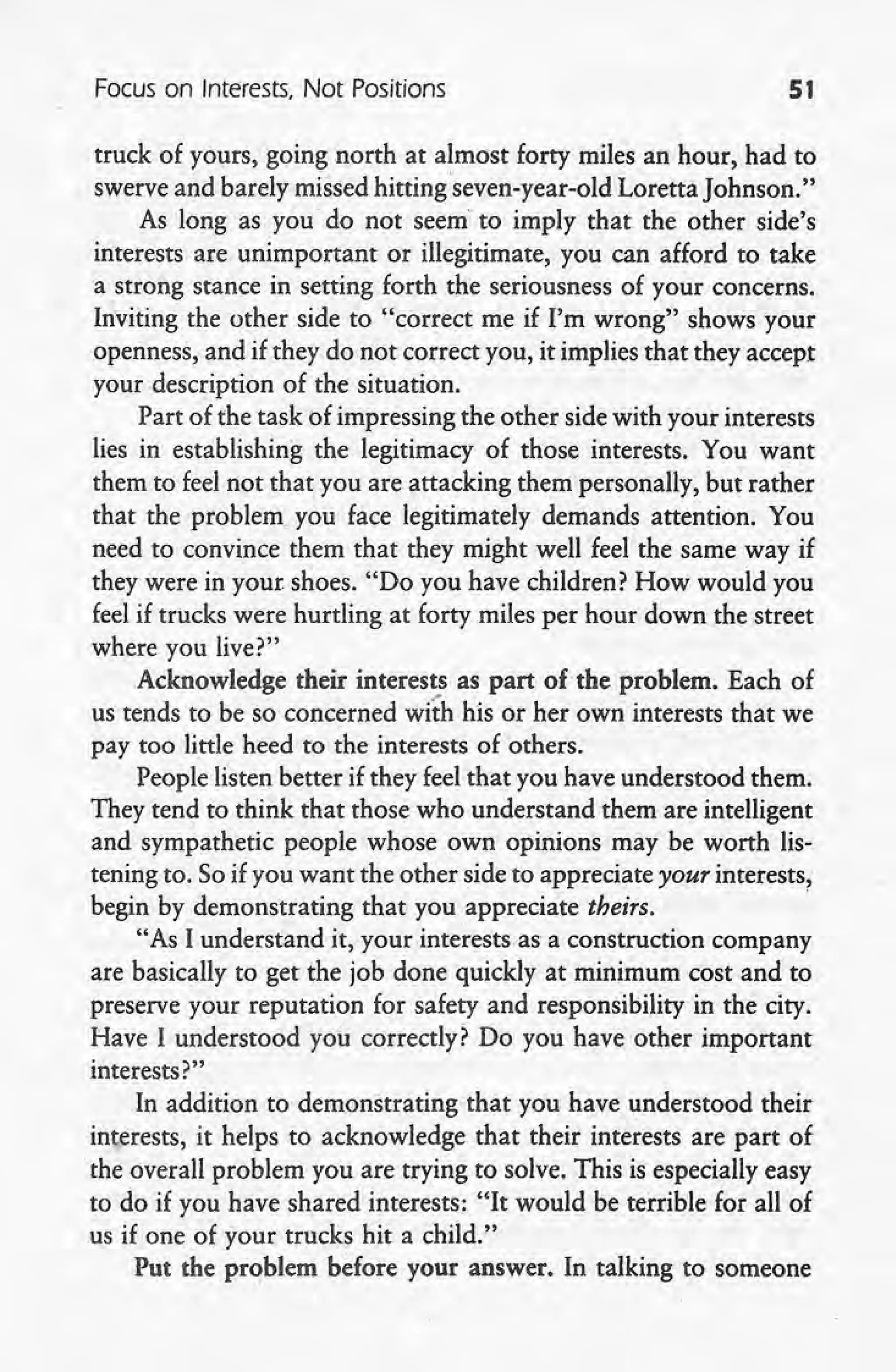 Focus on Interests, Not Positions 51
truck of yours, going north at almost forty miles an hour, had to
~ swerve and barely missed hittingseven-year-old Loretta Johnson."
As long as you do not seem to imply that the other side's
interests are unimportant or illegitimate, you can afford to take
a strong stance in setting forth the seriousness of your concerns.
Inviting the other side to "correct me if I'm wrong" shows your
openness, and if they do not correct you, it implies that they accept
your description of the situation.
Part of the task of impressing the other side with your interests
lies in establishing the legitimacy of those interests. You want
them to feel not that you are attacking them personally, but rather
that the problem, you face legitimately demands attention. You
need to convince them that they might well feel the same way if
they were in your shoes. "Do you have children? How would you
feel.if trucks were hurtling at forty miles per hour down the street
where you live?"
Acknowledge their interests as part of the problem. Each of
us tends to be so concerned with his or her own interests that we
pay too little heed to the interests of others.
People listen better if they feel that you have understood them.
They tend to think that those who understand them are intelligent
and sympathetic people whose own opinions may be worth lis-
tening to. So if you want the other side to appreciate your interests,
begin by demonstrating that you appreciate theirs. '
"As I understand it, your interests as a construction company
are basically to get the job done quickly at minimum cost and to
preserve your reputation for safety and responsibility in the city.
Have I understood you correctly? Do you have other important
interests?" ,
In addition to demonstrating that you have understood their
interests, it helps to acknowledge that their interests are part of
the overall problem you are trying to solve. This is especially easy
to do if you have shared interests: "It would be terrible for all of
us if one of your trucks hit a child."
Put the problem before your answer. In talking to someone
 