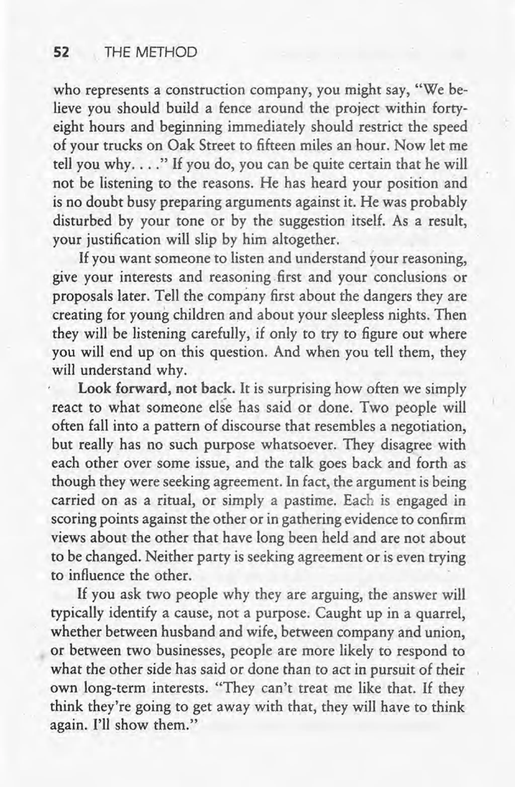 52 THE METHOD
who represents a construction company, you might say, "We be-
lieve you should build a fence around the project within forty-
eight hours and beginning immediately should restrict the speed
of your trucks on Oak Street to fifteen miles an hour. Now let me
tell you why .... " If you do, you can be quite certain that he will
not be listening to the reasons. He has heard your position and
is no doubt busy preparing arguments against it. He was probably
disturbed by your tone or by the suggestion itself. As a result,
your justification will slip by him altogether. .
If you want someone to listen and understand your reasoning,
give your interests and reasoning first and your conclusions or
proposals later. Tell the company first about the dangers they are
creating for young children and about your sleepless nights. Then
they will be listening carefully, if only to try to figure out where
you will end up on this question. And when you tell them, they
will understand why.
Look forward, not back. It is surprising how often we simply
react to what someone else has said or done. Two people will
often fall into a pattern of discourse that resembles a negotiation,
but really has no such purpose whatsoever. They disagree with
each other over some issue, and the talk goes back and forth as
though they were seeking agreement. In fact, the argument is being
carried on as a ritual, or simply a pastime. Each is engaged in
scoring points against the other or in gathering evidence to confirm
views about the other that have long been held and are not about
to be changed. Neither party is seeking agreement or is even trying
to influence the other.
If you ask two people why they are arguing, the answer will
typically identify a cause, not a purpose; Caught up in a quarrel,
whether between husband and wife, between company and union,
or between two businesses, people are more likely to respond to
what the other side has said or done than to act in pursuit of their
own long-term interests. "They can't treat me like that. If they
think they're going to get away with that, they will have to think
again. I'll show them."
 
