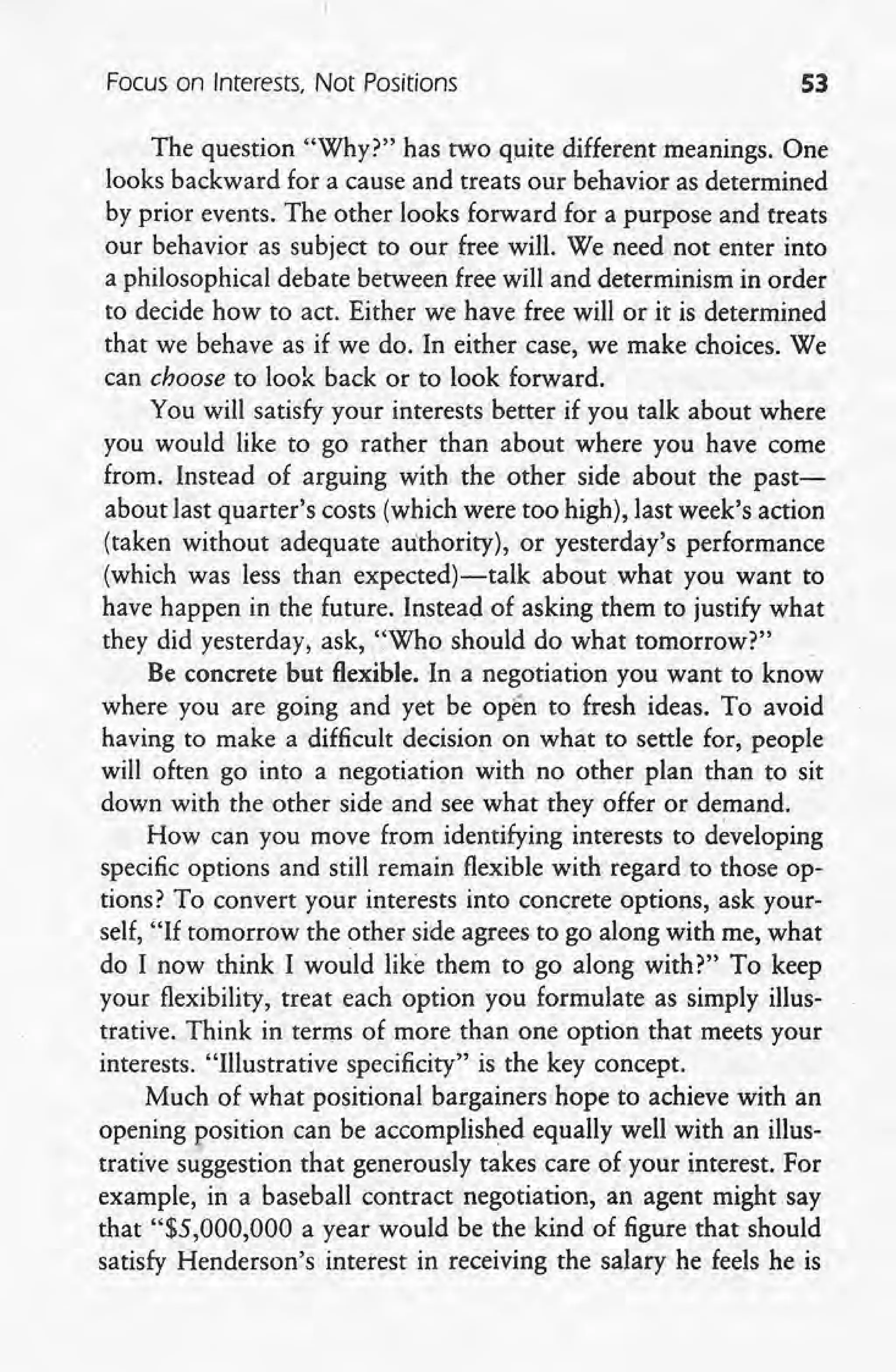 Focus on Interests, Not Positions S3
The question "Why?" has two quite different meanings. One
looks backward for a cause and treats our behavior as determined
by prior events. The other looks forward for a purpose and treats
our behavior .as subject to our free will. We need not enter into
a philosophical debate between free will and determinism in order'
to decide how to act. Either we have free will or it is determined
that we behave as if we do. In either case, we make choices. We
can choose to look back or to look forward.
You will satisfy your interests better if you talk about where
you would like to go rather than about where you have come
from. Instead of arguing with the other side about the past-
about last quarter's costs (which were too high), last week's action
(taken without adequate authority), or yesterday's performance
(which was less than expected)-talk about .whar you want to
have happen in the future. Instead of asking them to justify what
they did yesterday, ask, "Who should do what tomorrow?"
Be concrete but flexible. In a negotiation you want to know
where you are going and yet be open to fresh ideas. To avoid
having to make a difficult decision on what to settle for, people
will often go into a negotiation with no other plan than to sit
down with the other side and see what they offer or demand.
How can you move from identifying interests to developing
specific options and still remain flexible with regard to those op-
tions? To convert your interests into concrete options, ask your-
self, "If tomorrow the other side agrees to go along with me, what
do I now think I would like them to go along with?" To keep
your flexibility, treat each option you formulate as simply illus-
trative. Think in terms of more than one option that meets your
interests. "Illustrative specificity" is the key concept.
Much of what positional bargainers hope to achieve with an
opening position can be accomplished equally well with an illus-
trative suggestion that generously takes care of your interest. For
example, in a baseball contract negotiation, an agent might say
that "$5,000,000 a year would be the kind of figure that should
satisfy Henderson's interest in receiving the salary he feels he is
 