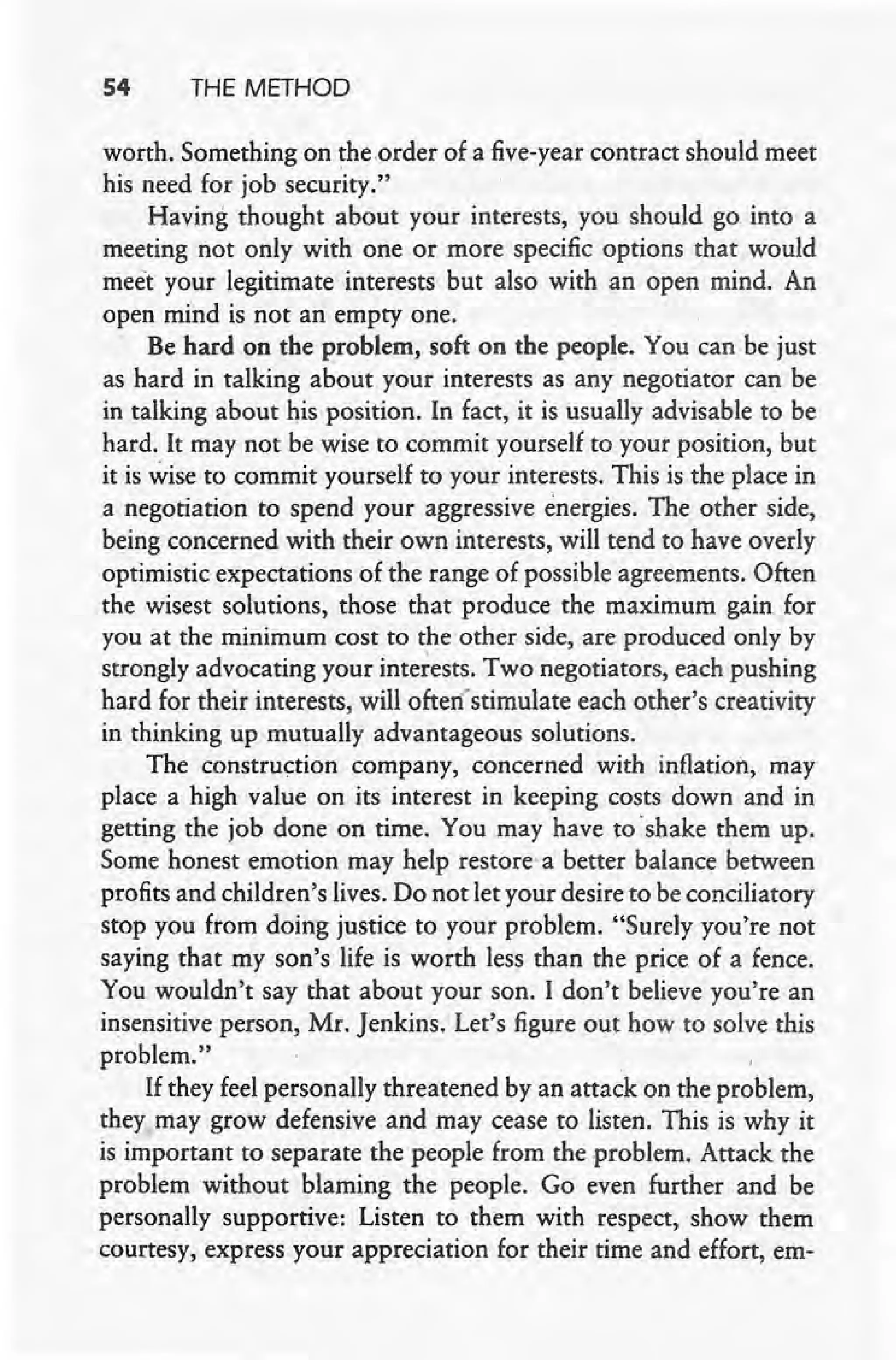 54 THE METHOD
worth. Something on the .order of a five-year contract should meet
his need for job security."
Having thought about your interests, you should go into a
meeting not only with one or more specific options that would
meet your legitimate interests but also with an open mind. An
open mind is not an empty one.
Be hard on the problem, soft on the people. You can be just
as hard in talking about your interests as any negotiator can be
in talking about his position. In fact, it is usually advisable to be
hard. It may not be wise to commit yourself to your position, but
it is ~ise to commit yourself to your interests. This is the place in
a negotiation to spend your aggressive energies. The other side,
being concerned with their own interests, will tend to have overly
optimistic expectations of the range of possible agreements. Often
the wisest solutions, those that produce the maximum gain for
you at the minimum cost to the other side, are produced only by
strongly advocating your interests. Two negotiators, each pushing
hard for their interests, will often'stimulate each other's creativity
in thinking up mutually advantageous solutions.
The construction company, concerned with inflation, may
place a high value on its interest in keeping costs down and in
getting the job done on time. You may have to 'shake them up.
Some honest emotion may help restore a better balance between
profits and children's lives. Do not let your desire to be conciliatory
, stop you from doing justice to your problem. "Surely you're not
saying that my son's life is worth less than the price of a fence.
You wouldn't say that about your son. I don't believe you're an
insensitive person, Mr. Jenkins. Let's figure out how to solve this
problem."
If they feel personally threatened by an attack on the problem,
they may grow defensive and may cease to listen. This is why it
IS important to separate the people from the problem. Attack the
problem without blaming the people. Go even further and be
personally supportive: Listen to them with respect, show them
courtesy, express your appreciation for their time and effort, em-
 