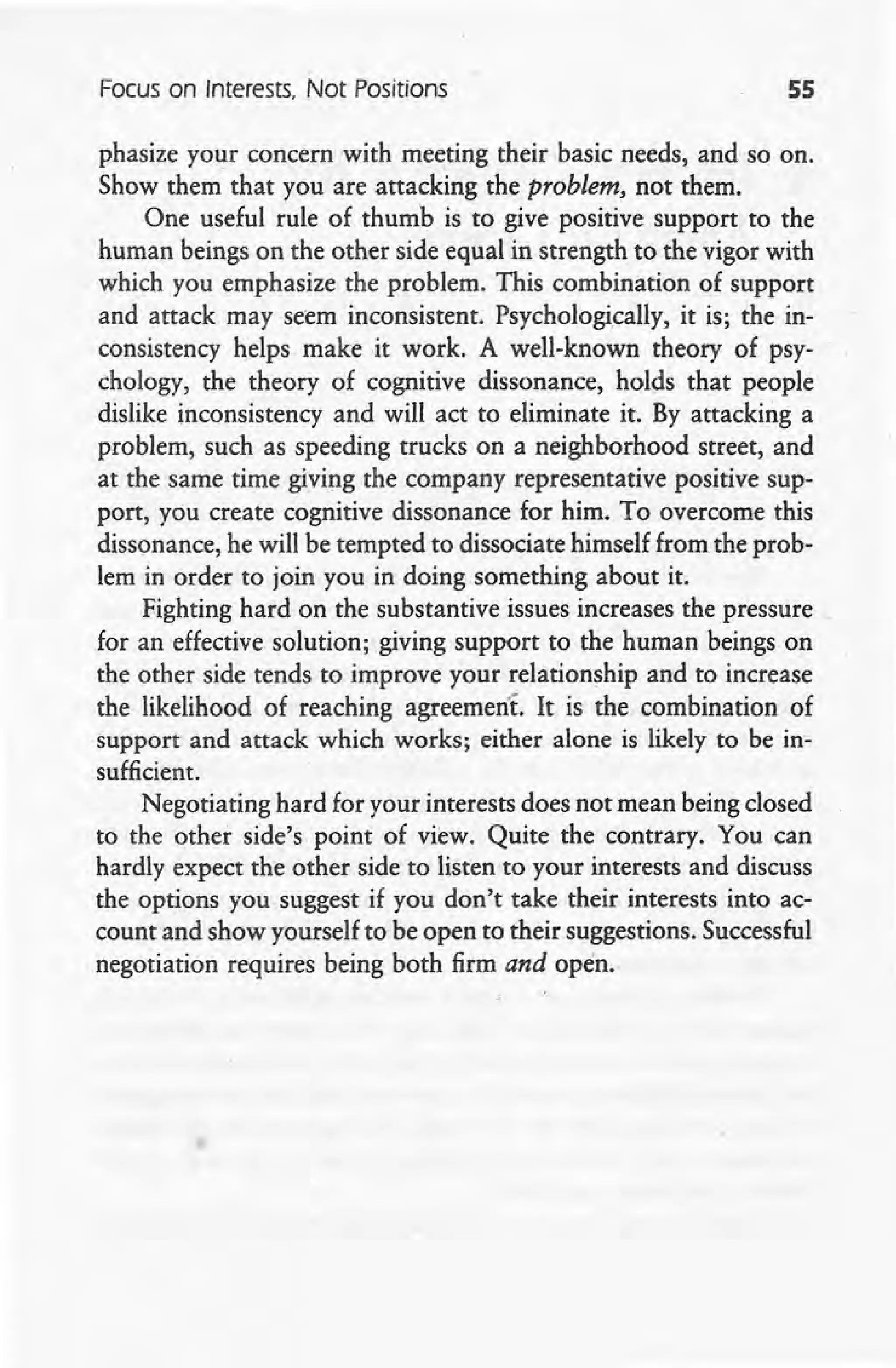 Focus on Interests, Not Positions 55
phasize your concern with meeting their basic needs, and so on.
Show them that you are attacking the problem, not them.
One useful rule of thumb is to give positive support to the
human beings on the other side equal in strength to the vigor with
which you emphasize the problem. This combination of support
and attack may seem inconsistent. Psychologically, it is; the in-
consistency helps make it work. A well-known theory of psy-
chology, the theory of cognitive dissonance, holds that people
dislike inconsistency and will act to eliminate it. By attacking a
problem, such as speeding trucks on a neighborhood street, and
at the same time giving the company representative positive sup-
port, you create cognitive dissonance for him. To overcome this
dissonance, he will be tempted to dissociate himself from the prob-
lem in order to join you in doing something about it.
Fighting hard on the substantive issues increases the pressure
for an effective solution; giving support to the human beings on
the other side tends to improve your relationship and to increase
the likelihood of reaching agreement. It is the combination of
support and attack which works; either alone is likely to be in-
sufficient.
Negotiating hard for your interests does not mean being closed
to the other side's point of view. Quite the contrary. You can
hardly expect the other side to listen to your interests and discuss
the options you suggest if you don't take their interests into ac-
count and show yourself to be open to their suggestions. Successful
negotiation requires being both firm and open.
 
