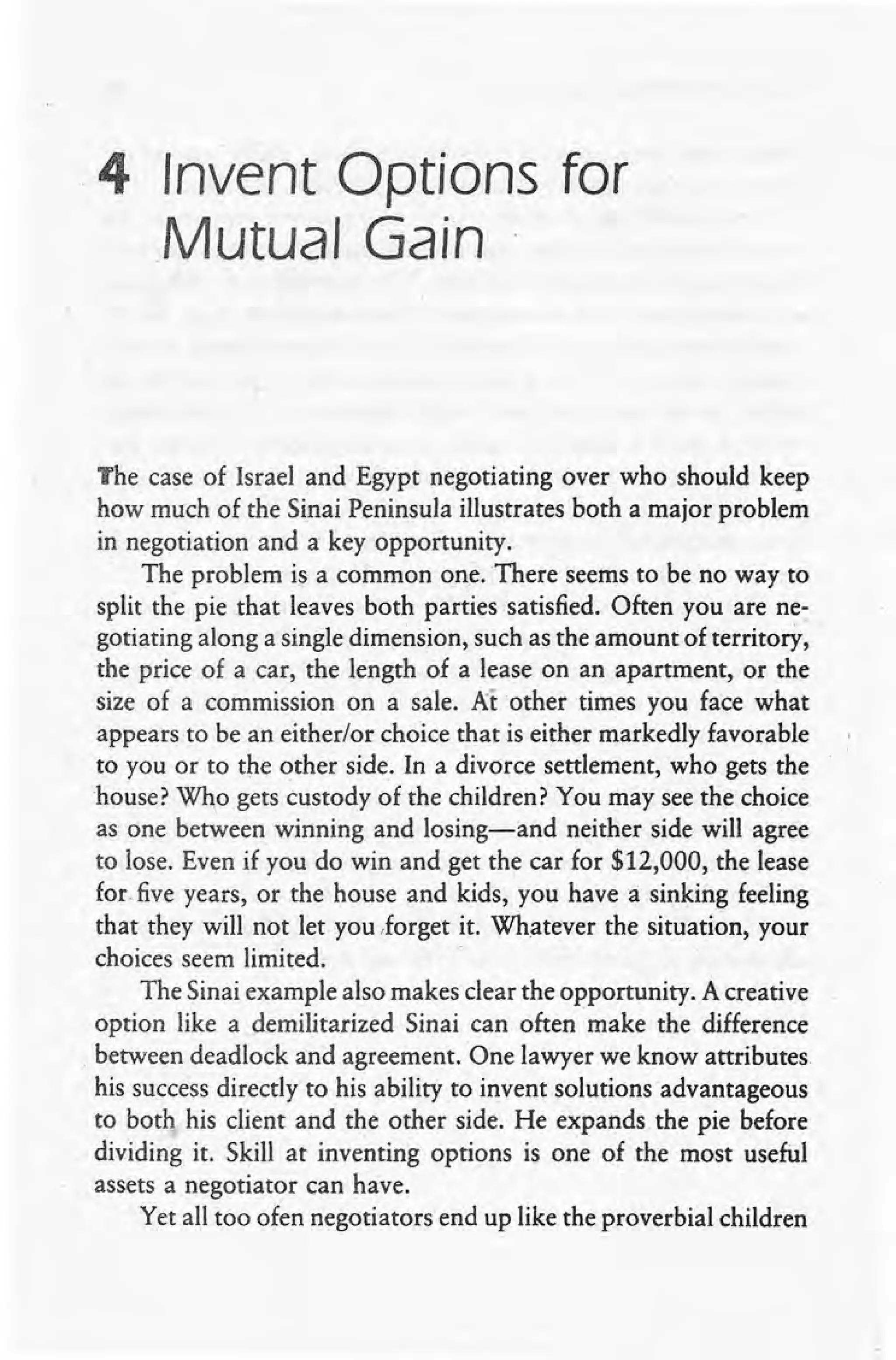 ,4 Invent Options for
Mutual Gain
The case of Israel and Egypt negotiating over who should keep
how much of the Sinai Peninsula illustrates both a major problem
in negotiation and a key opportunity.
The problem is a common one. There seems to be no way to
split the pie that leaves both parties satisfied. Often you are ne-
gotiating along a single dimension, such as the amount of territory,
the price of a car, the length of a lease on an apartment, or the
size of a commission on a sale. Aiother times you face what
appears to be an either/or choice that is either markedly favorable
to you or to the other side, In a divorce settlement, who gets the
house? Who gets custody of the children? You may see the choice
as one between winning and losing-and neither side will agree
to lose. Even if you do win and get the car for $12,000, the lease
for, five years, or the house and kids, you have a: sinking feeling
that they will not let you .forget it. Whatever the situation, your
choices seem limited. -
The Sinai example also makes clear the opportunity. A creative
option like a demilitarized Sinai can often make the difference
, between deadlock and agreement. One lawyer we know attributes
his success directly to his ability to invent solutions advantageous
to both his client and the other side. He expands the pie before
dividing it. Skill at inventing options is one of the most useful
assets a negotiator can have.
Yet all too ofen negotiators end up like the proverbial children
 