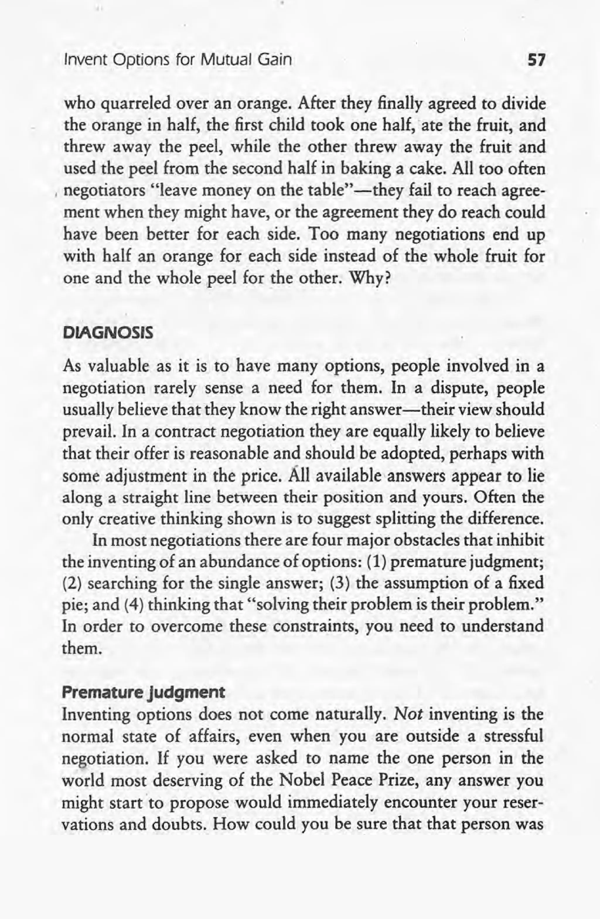 Invent Options for Mutual Gain 57
who quarreled over an orange. After they finally agreed to divide
the orange in half, the first child took one half, 'ate the fruit, and
threw away the peel, while the other threw away the fruit and
used the peel from the second half in baking a cake. All too often
, negotiators "leave money on the table" -they fail to reach agree-
ment when they might have, or the agreement they do reach could
have been better for each side. Too many negotiations erid up
with half an orange for each side instead of the whole fruit for
one and the whole peel for the other. Why?
DIAGNOSIS
As valuable as it is to have many options, people involved in a
negotiation rarely sense a need for them. In a dispute, people
usually believe that they know the right answer-their view should
prevail. In a contract negotiation they are equally likely to believe
that their offer is reasonable and should be adopted, perhaps with
some adjustment in the price. All availableanswers appear to lie
along a straight line between their position and yours. Often the
only creative thinking shown is to suggest splitting the difference.
In most negotiations there are four major obstacles that inhibit
the inventing of an abundance of options: (1) premature judgment;
(2) searching for the single answer; (3) the assumption of a fixed
pie; and (4) thinking that "solving their problem is their problem."
In order to overcome these constraints, you need to understand
them.
Premature judgment
Inventing options does not come naturally. Not inventing is the
normal state of affairs, even when you are outside a stressful
negotiation. If you were asked to name the one person in the
world most deserving of the Nobel Peace Prize, any answer you
might start to propose would immediately encounter your reser-
vations and doubts. How could you be sure that that person was
 