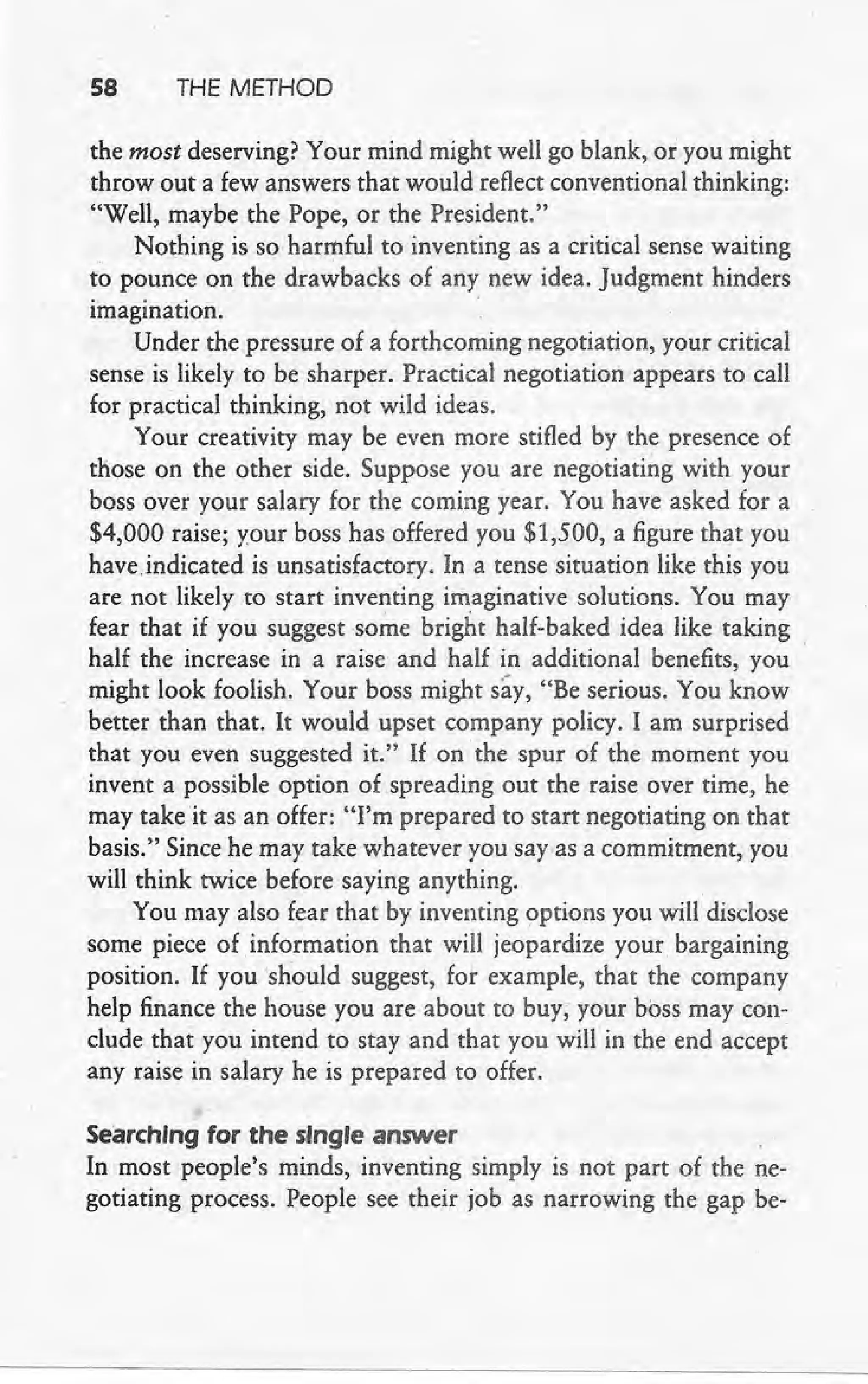 58 THE METHOD
the most deserving? Your mind might well go blank, or you might
throw out a few answers that would reflect conventional thinking:
"Well, maybe the Pope, or the President." .
Nothing is so harmful to inventing as a critical sense waiting
to pounce on the drawbacks of any new idea. Judgment hinders
imagination.
Under the pressure of a forthcoming negotiation, your critical
sense is likely to be sharper. Practical negotiation appears to call
for practical thinking, not wild ideas.
Your creativity may be even more stifled by the presence of
those on the other side. Suppose you are negotiating with your
boss over your salary for the corning year. You have asked for a
$4,000 raise; your boss has offered you $1,500, a figure that you
have indicated is unsatisfactory. In a tense situation like this you
are not likely to start inventing imaginative solutions. You may
fear that if you suggest some bright half-baked idea like taking
half the increase in a raise and half in additional benefits, you
might look foolish. Your boss might say, "Be serious. You know
better 'than that. It would upset company policy. I am surprised
that you even suggested it." If on the spur of the moment you
invent a possible option of spreading out the raise over time, he
may take it as an offer: "I'm prepared to start negotiating on that
basis." Since he may take whatever you say-as a commitment, you
will think twice before saying anything.
You may also fear that by inventing options you will disclose
some piece of information that will jeopardize your bargaining
position. If you 'should suggest, for example, that the company
help finance the house you are about to buy, your boss may con-
clude that you intend to stay and that you will in the end accept
any raise in salary he is prepared to offer..
Searching for the single answer
In most people's minds, inventing simply is not part of the ne-
gotiating process. People see their job as narrowing the gap be-
 