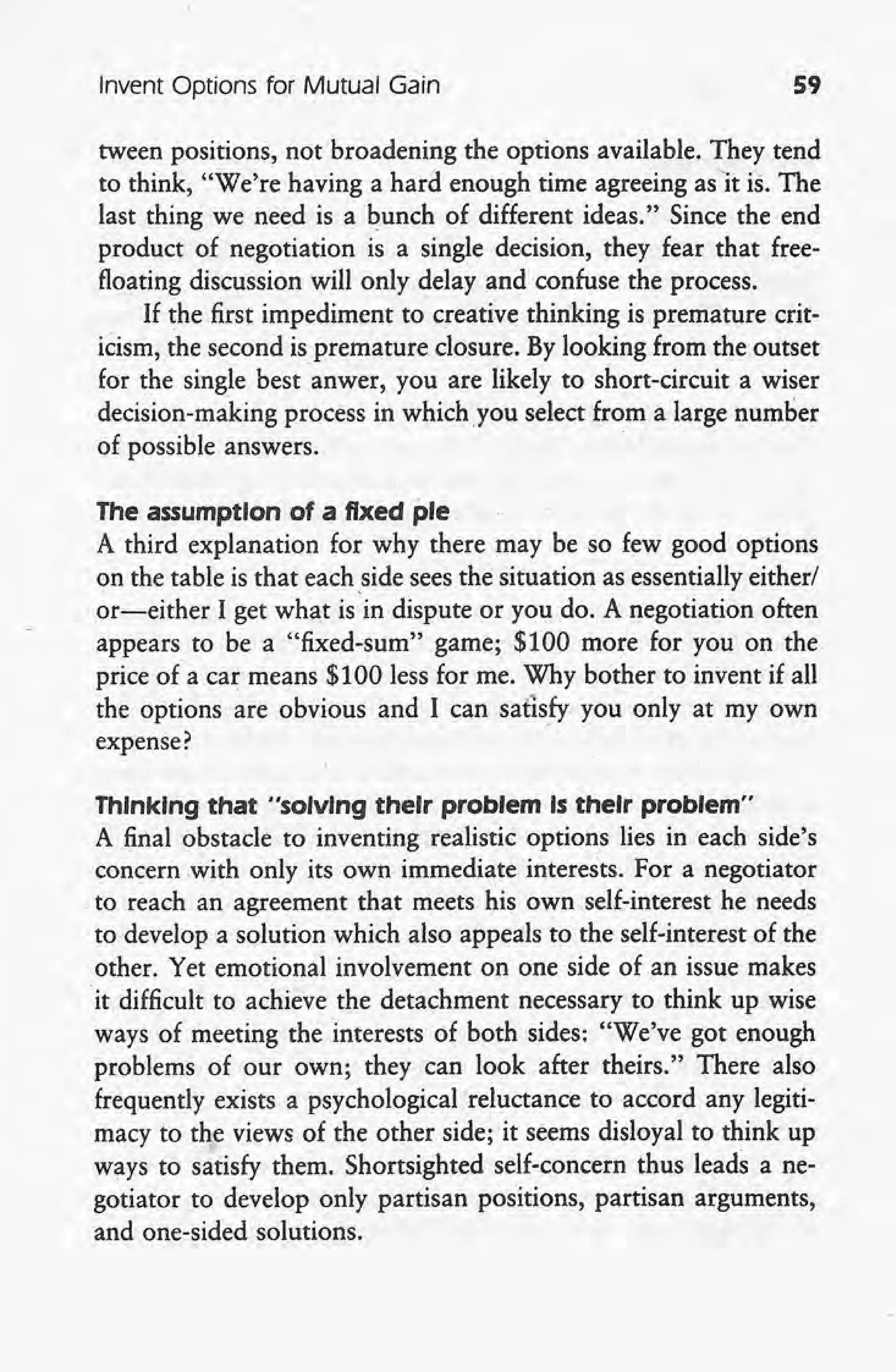 Invent Options for Mutual Gain 59
tween positions, not broadening the options available. They tend
to think, "We're having a hard enough time agreeing as it is. The
last thing we need is a bunch of different ideas." Since the end
product of negotiation is a single decision, they fear that free-
floating discussion will only.delay and confuse the process.
If the first impediment to creative thinking is premature crit-
icism, the second is premature closure. By looking from the outset
for the single best anwer, you are likely to short-circuit a wiser
decision-making process in which you select from a large number
of possible answers. '
The assumption of a fixed pie
A third explanation for why there may be so few good options
on the table is that each side seesthe situation as essentially either/
or-either I get what is'in dispute or you do. A negotiation often
appears to be a "fixed-sum" game; $100 more for you on the
price ot' a car means $100 less for me. Why bother to invent if all
the options are obvious and I can satisfy you only at my own
expense?' "
Thinking that "solvIng their problem Is their problem"
A final obstacle to inventing realistic options lies in each side's
concern with only its own immediate interests. For a negotiator
to reach an agreement that meets his own self-interest he needs
to develop a solution which also appeals to the self-interest of the
other. Yet emotional involvement on one side of an issue makes
'it difficult to achieve the detachment necessary to think up wise
ways of meeting the interests of both sides: "We've got enough
problems of our own; they can look after theirs." There also
frequently exists a psychological reluctance to accord any legiti-
macy to the views of the other side; it seems disloyal to think up
ways to satisfy them. Shortsighted self-concern thus leads a ne-
gotiator to develop only partisan positions, partisan arguments,
and one-sided solutions.
 