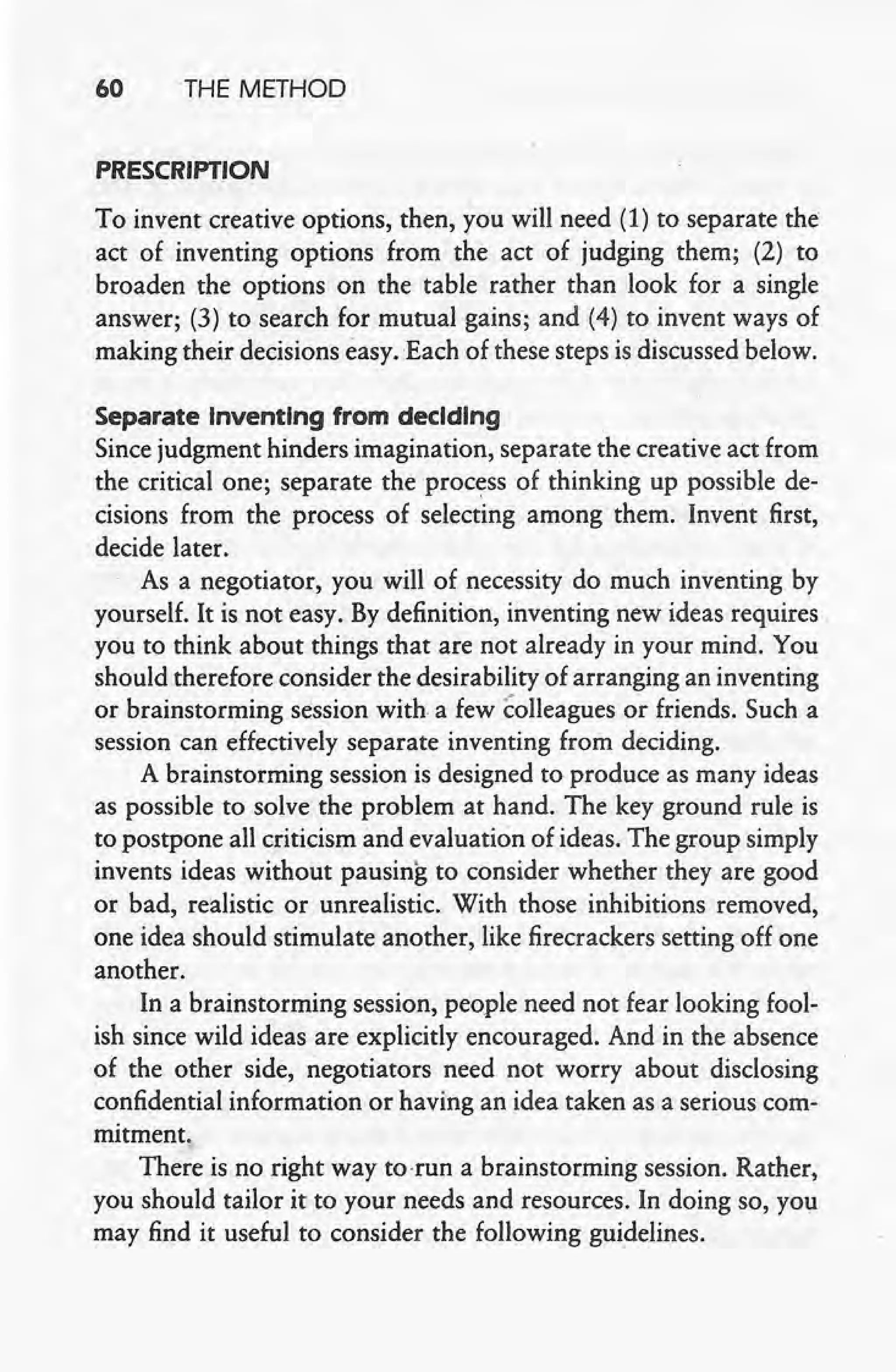 60 THE METHOD
PRESCRIPTION
To invent creative options, then, you will need (1) to separate the
act of inventing options from the act of judging them; (2) to
broaden the options on the table rather than look for a single
answer; (3) to search for mutual gains; and (4) to invent ways of
making their decisions easy. Each of these steps is discussed below.
Separate Inventing from deciding
Since judgment hinders imagination, separate the creative act from
the critical one; separate the process of thinking up possible de-
cisions from the process of selecting among them. Invent first,
decide later.
As a negotiator, you will of necessity do much inventing by
yourself. It is not easy. By definition, inventing new ideas requires
you to think about things that are not already in your mind. You
should therefore consider the desirability of arranging an inventing
or brainstorming session with a few colleagues or friends. Such a
session can effectively separate inventing from deciding.
A brainstorming session is designed to produce as many ideas
as possible to solve the problem at hand. The key ground rule is
to postpone all criticism and evaluation of ideas. The group simply
invents ideas without pausing to consider whether they are good
or bad, realistic or unrealistic, With those inhibitions removed,
one idea should stimulate another, like firecrackers setting off one
another.
In a brainstorming session, people need not fear looking fool-
ish since wild ideas are explicitly encouraged. And in the absence
of the other side, -negotiators need not worry about disclosing
confidential information or having an idea taken as a serious com-
mitment.
There is no right way to-run a brainstorming session. Rather,
you should tailor it to your needs and resources. In doing so, you
may find it useful to consider the following guidelines.
 
