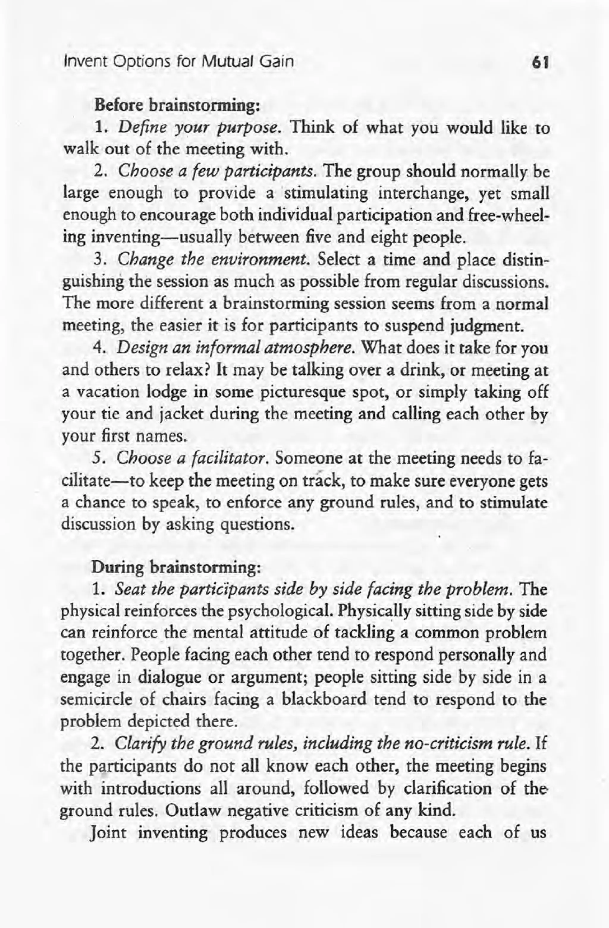 Invent Options for Mutual Gain 61
Before brainstorming:
1. Define your purpose. Think of what you would like to
walk out of the meeting with.
2. Choose a few participants. The group should normally be
large enough to provide a 'stimulating interchange, yet small
enough to encourage both individual participation and free-wheel-
ing inventing-usually between five and eight people.
3. Change the environment. Select a time and place distin-
guishing the session as much as possible from regular discussions.
The more different a brainstorming session seems from a normal
meeting, the easier it is for participants to suspend judgment.
4. Design an informal atmosphere. What does it take for you
and others to relax? It may be talking over a drink, or meeting at
a vacation lodge in some picturesque spot, or simply taking off
your tie and jacket during the meeting and calling each other by
your first names.
5. Choose a facilitator. Someone at the meeting needs to fa-
cilitate-to keep the meeting on track, to make sure everyone gets
a chance to speak, to enforce any ground rules, and to stimulate
discussion by asking questions.
During brainstorming:
1. Seat the participants side by side facing the problem. The
physical reinforces the psychological. Physically sitting side by side
can reinforce _the mental attitude of tackling a common problem
together. People facing each other tend to respond personally and
engage in dialogue or argument; people sitting side by side in a
semicircle of chairs facing a blackboard tend to respond to the
problem depicted there.
2. Clarify the ground rules, including the no-criticism rule. If
the participants do not all know each other, the meeting begins
with introductions all around, followed by clarification of the-
ground rules. Outlaw negative criticism of any kind.
Joint inventing produces new ideas because each of us
 