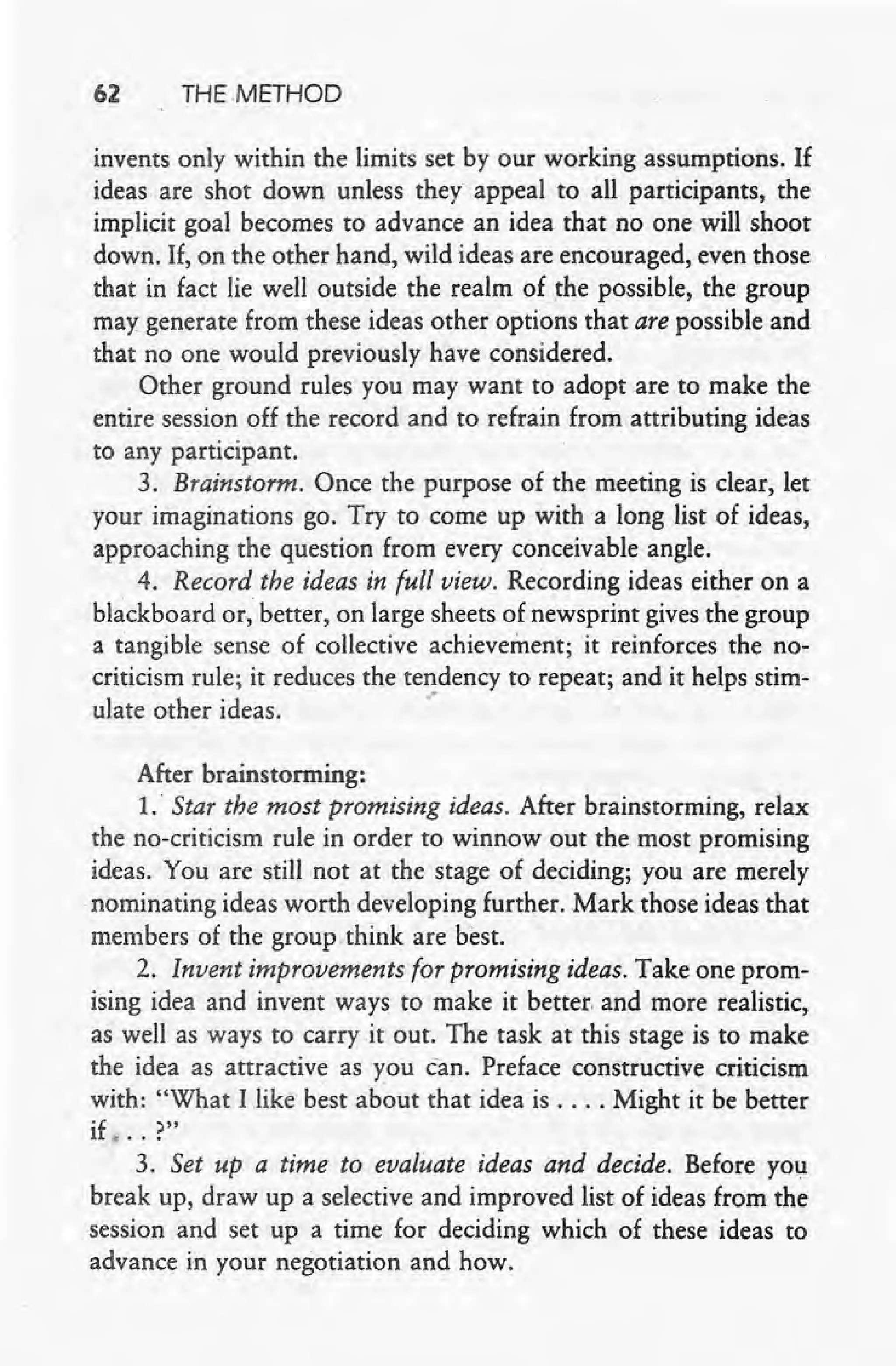 62 THE METHOD
invents only within the limits set by our working assumptions. If
ideas are shot down unless they appeal to all participants, the
implicit goal becomes to advance an idea that no one will shoot
down. If, on the other hand, wild ideas are encouraged, even those
that in fact lie well outside the realm of the possible, the group
may generate from these ideas other options that are possible and
that no one would previously have considered.
Other ground rules you may want to adopt are to make the
entire session off the record and to refrain from attributing ideas
to any participant.
3. Brainstorm. Once the purpose of the meeting is clear, let
your imaginations go. Try to come up with a long list of ideas,
approaching the question from every conceivable angle.
 4. Record the ideas in full view. Recording ideas either on a
blackboard or, better, on large sheets of newsprint gives the group
a tangible sense of collective achievement; it reinforces the no-
criticism rule; it reduces the tendency to repeat; and it helps stim-
ulateother ideas. .'
After brainstorming:
1.' Star the most promising ideas. After brainstorming, relax
the no-criticism rule in order to winnow out the most promising
ideas. You are still not at the stage of deciding; you are merely
nominating ideas worth developing further. Mark those ideas that
members of the group think are best.
2. Invent improvements for promising ideas. Take one prom-
ising idea and invent ways to make it better. and more realistic,
as well as ways to carry it out. The task at this stage is to make
the idea as attractive as you can. Preface constructive criticism
with: "What Ilike best about that idea is .... Might it be better
if. .. ?"
3. Set up a time to evaluate ideas and decide. Before you
break up, draw up a selective and improved list of ideas from the
session and set up a time for deciding which of these ideas to
advance in your negotiation and how.
 