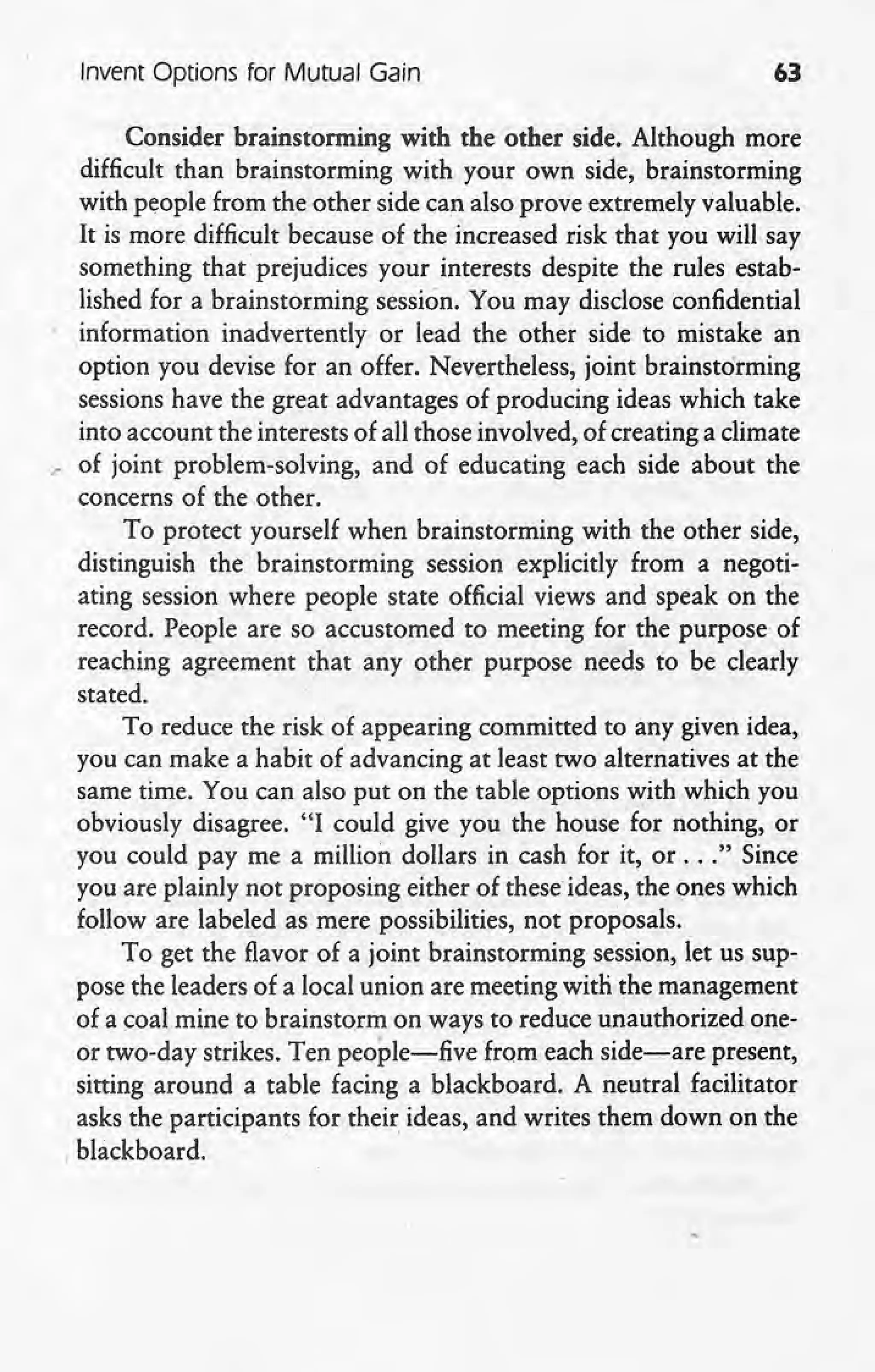 Invent Options for Mutual Gain 63
Consider brainstorming with the other side. Although more
difficult than brainstorming with your own side, brainstorming
with people from the other side can also prove extremely valuable.
It ismore difficult because of the increased risk that you will say
something that prejudices your interests despite the rulesestab-
lished for a brainstorming session. You may disclose confidential
information inadvertently or lead the other side to mistake an
option you devise for an offer. Nevertheless, joint brainstorming
sessions have the great advantages of producing ideas which take
into account the interests of all those involved, of creating a climate
.- of joint problem-solving, and of educating each side about the
concerns of the other.
To protect yourself when brainstorming with the other side,
distinguish the brainstorming session explicitly from a negoti-
ating session where people state official views and speak on the
record. People are so accustomed to meeting for the purpose of
reaching agreement that any other purpose needs to be clearly
stated.
To reduce the risk of appearing committed to any given idea,
you can make a habit of advancing at least two alternatives at the
same time. You can also put on the table options with which you
obviously disagree. "I could give you the house for nothing, or
. you could pay me a million dollars in cash for it, or ... "Since
you are plainly not proposing either of these ideas, the ones which
follow are labeled as mere possibilities, not proposals -.
To get the flavor of a joint brainstorming session, let us sup-
pose the leaders of a local union are meeting with the management
of a coal mine to brainstorm on ways to reduce unauthorized one-
or two-day strikes. Ten people-five from each side-are present,
sitting around a table facing a blackboard. A neutral facilitator
asks the participants for their ideas, and writes them down on the
, blackboard. .
 