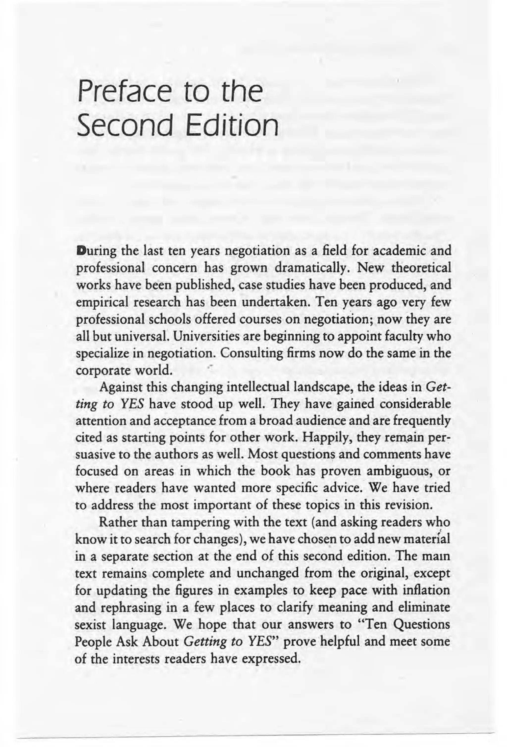 Preface to the
Second Edition
During the last ten years negotiation as a field for academic and
professional concern has grown dramatically. New theoretical
works have been published, case studies have been produced, and
empirical research has been undertaken. Ten years ago very few
professional schools offered courses on negotiation; now they are
all but universal. Universities are beginning to appoint faculty who
specialize in negotiation. Consulting firms now do the same in the
corporate world. .-
Against this changing intellectual landscape, the ideas in Get-
ting to Yfl,S have stood up well. They have gained considerable
attention and acceptance from a broad audience and are frequently
cited as starting points for other work. Happily, they remain per-
suasive to the authors as well. Most questions and comments have
focused on areas in which the book has proven ambiguous, or
where readers have wanted more specific advice. We have tried
to address the most important of these topics in this revision.
Rather than tampering with the text (and asking readers who
know it to search for changes), we have chosen to add new materi'al
in a separate section at the end of this second edition. The main
text remains complete and unchanged from the original, except
for updating the figures in examples to keep pace with inflation
and rephrasing in a few places to clarify meaning and eliminate
sexist language. We hope that our answers to "Ten Questions
People Ask About Getting to YES" prove helpful and meet some
of the interests readers have expressed. .
 