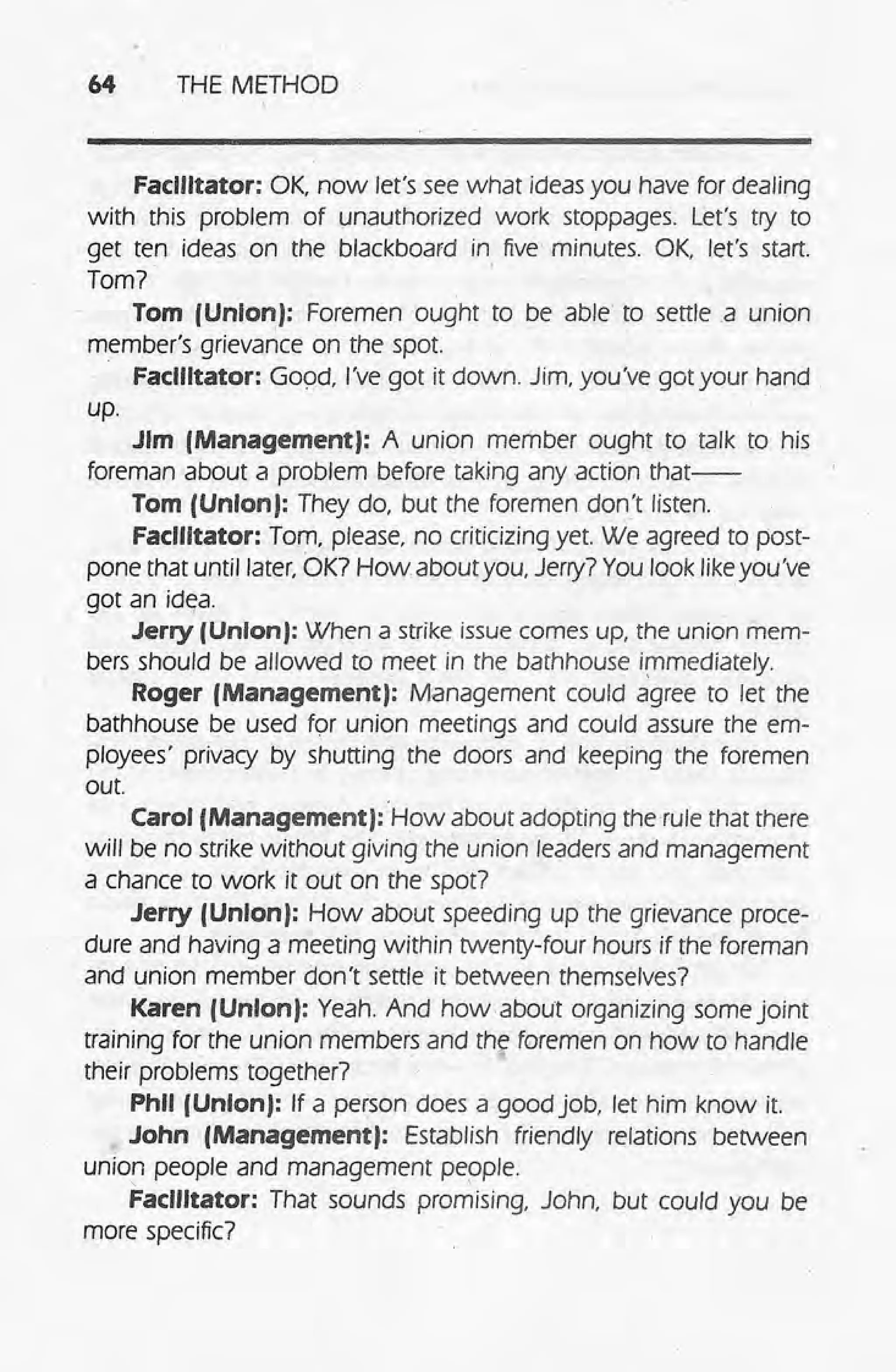 64 THE METHOD
Facilitator: OK now let's see what ideas you have for dealing.
with this problem of unauthorized work stoppages. Let's try to
get ten ideas on the blackboard in. five minutes. OK, let's start.
Tom?
Tom (Union): Foremen ought to be able to serne .a union
member's grievance on the spot
Facilitator: G09d, I've got it down. Jim, you've got your hand
up.
Jim (Management): A union member ought to talk to his
foreman about a problem before taking any action that--
Tom (Union): They do, but the foremen don't listen.
Facilitator: Tom, please, no criticizing yet. We agreed to post-
pone that until later, OK? How about you, Jerry? You look likeyou've
got an id~a.
Jerry (UnIon): When a strike issue comes up, the union mem-
bers should be allowed to meet in the bathhouse i~mediately.
Roger (Management): Management could agree to let the
bathhouse be used tor union meetings and could assure the em-
ployees' privacy by shutting the doors and keeping the foremen
out.
Carol (Management): How about adopting the rule that there
will be no strike without giving the union leaders and management
a chance to work it out on the spot?
Jerry (UnIon): How about speeding up the grievance proce-
dure and having a meeting within twenty-four hours if the foreman
and union member don't settle it between themselves?
Karen (Union): Yeah. And how about organizing some joint
training for the union members and the foremen on how to handle
. @
their problems together?
Phil (Union): If a person does a good job, let him know it.
John (Management): Establish friendly relations between
union people and management people.
-, ,
Facilitator: That sounds promising, John, but could you be
more specific?
 