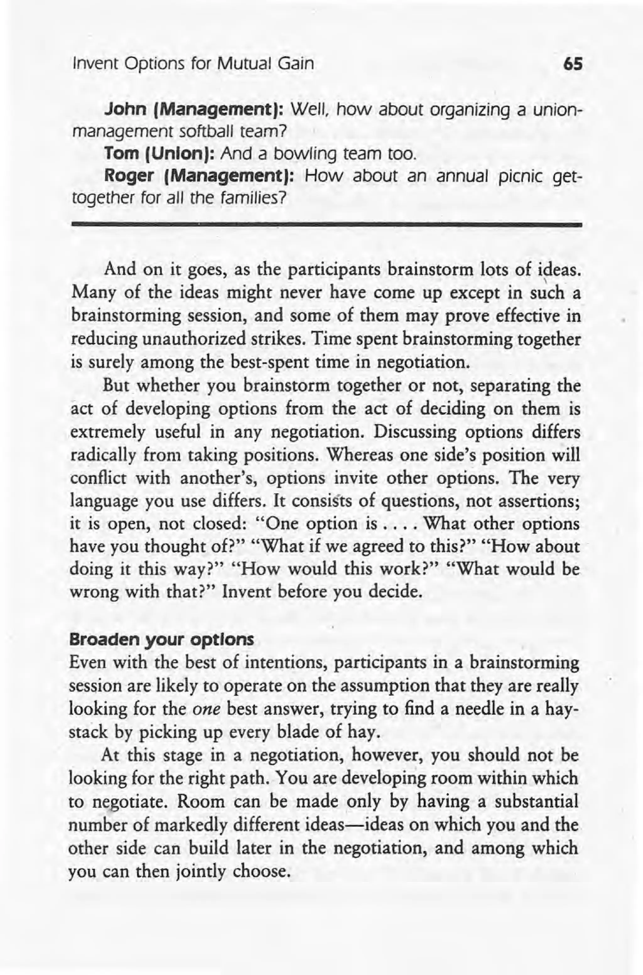 Invent Options for Mutual Gain 65
John (Management): Well, how about organizing a union-
management softball team?
Tom (Union): And a bowling team too.
Roger (Management): How about an annual picnic get-
together for all the families?
And on it goes, as the participants brainstorm lots of ideas.
 .
Many of the ideas might never have come up except in such a
brainstorming session, and some of them may prove effective in
reducing unauthorized strikes. Time spent brainstorming together
is surely among the best-spent time in negotiation.
But whether you brainstorm together or not, separating the
act of developing options from the act of deciding on them is
extremely useful in any negotiation. Discussing options differs
radically from taking positions. 'Whereas one side's position will
conflict with another's, options invite other options. The very
language you use differs. It consists of questions, not assertions;
it is open, not closed: "One option is .... What other options
have you thought of?" "What if we agreed to this?" "How about
doing it this way?" "How would this work?" "What would be
wrong with that?" Invent before you decide.
Broaden your options ,
Even with the best of intentions, participants in a brainstorming
session are likely to operate on the assumption that they are really
looking for the one best answer, trying to find a needle in a hay-
stack by picking up every blade of hay.
At this stage in a negotiation, however, you should not be
looking for the right path. You are developing room within which
to negotiate. Room can be made only by having a substantial
number of markedly different ideas~ideas on which you and the
other side can build later in the negotiation, and among which
you can then jointly choose.
 